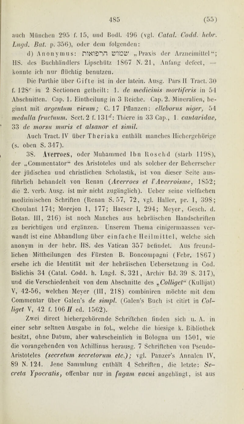 aucli Miinclieii 295 1’. 15, mid Bodl. lOO (vgl. Catal. Codd. hehr. LiKjd. Bat. j). 35G), odcr dom I'olgendcn: d) A noil y mu s: niNIDIH ,, Pi'axis dor Arziicimiltcl IIS. d(!S Biiclihandlers Lipschiitz 18G7 N. 21, Anfaiig derect, — koniitc icli nur fliidilig bcnutzcu. Die Parlliic iiber Gifte ist in der lalein. Aiisg. Pars II Tract. 30 f. 128^^’ in 2 Seclioncn gelbeill: 1. dc mediemis nwrUferis in 54 Abscliniltcn. Cap. 1. Einllicilung in 3 Dciclic. Cap. 2. Mineralicn, be- ginnt mit argentum rimm; C. 17 Pllanzon: ellehorus niger, 54 medulla fructuum. Sect. 2 f. 131'^: Tbierc in 33 Cap., 1. cantaridae, 33 de morsu muris et alsanor et simil. Audi Tract. IV iiber Theriaka cntbiilt mandies llieborgoliurigo (s. oben S. 347). 38. AverroeS, odcr IMubammcd Ibn Uosebd (starb 1198), der ..Commentator^ des Aristoteles und als soldier der Beberrseber der judischen und christlichcn Seliolastik, ist von dieser Seite aus- fiihrlicli bebandelt von Renan (Averroes et 1'Arerroisme, 1852; die 2. verb. Ausg. ist mir niebt zugiinglich). Ueber seine vielladicri incdizinischen Schriften (Renan S. 57, 72, vgl. Haller, pr. I, 398; Clioulanl 174; Morejon I, 177; Ilaeser I, 294; Meyer, Cescli. d. Botan. Ill, 21G) ist noch Mandies aiis liebraischcn Ilandsebrirten zu berichtigen und ergiinzen. Unserem Tliema einigermaassen ver- wandt ist eine Abbandlung iiber einl’acbe 11 eil in it tel, welebe sich anonvm in der liebr. HS. des Vatican 357 betindet. Aus freund- V lichen Mittbeilungen dcs Fiirsten B. Boncornpagiii (Febr. 1SG7) ersehe ich die Identitlit mit der liebrliischen Uebersetzung in Cod. Bislichis 34 (Catal. Codd. h. Lugd. S. 321, Arcliiv Bd. 39 S. 317), und die Versdiiedenbeit von dem Abschnitte des y^ColligeV'^ (Kullijat) V, 42-56, welchen Meyer (111, 218) combiniren mbchte mit dem Commentar iiber Calen’s de simpl. (Calen’s Budi ist citirt in Col- liget V, 42 f. 106 77 ed. 1562). Zwei direct bielicrgehbrende Sdiriftcbcn linden sicb u. A. in ciner sehr seltnen Ausgabe in fob, welebe die biesige k. Bibliotbek besitzt, ohne Datum, aber wabrscbeinlich in Bologna um 1501, wie die vorangehenden von Acbillinus berausg. 7 Scbriftchcn von Pseudo- Aristoteles (secretum secretorum etc.); vgl. Panzer’s Annalcii IV, 89 N. 124. .lene Sammlnng enthalt 4 Schriften, die letzte: Se- creta Ypocratis, oflenbar nur in ftigam vacui angebangt, ist aus