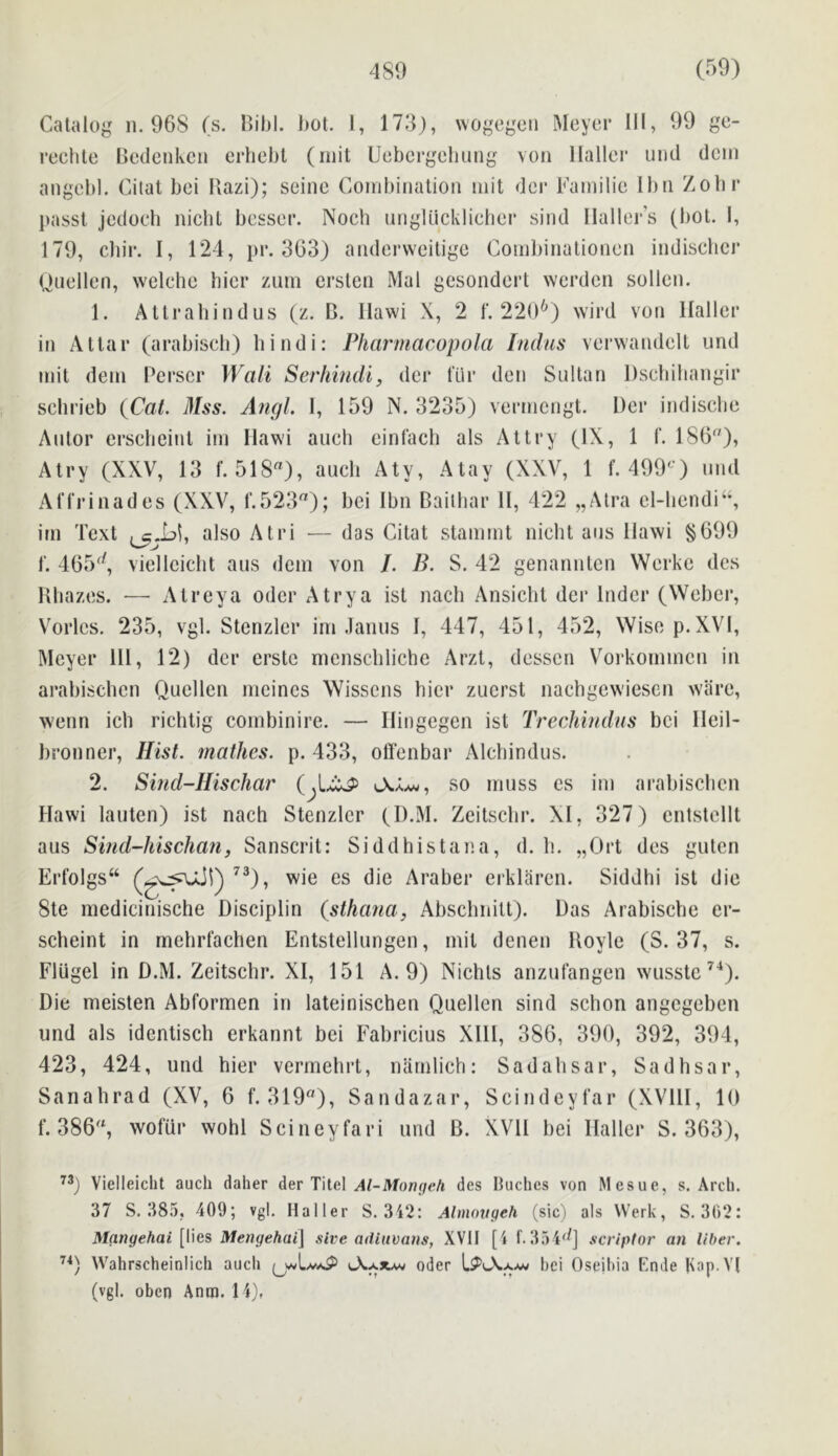 Catalog n. 968 (s. I>ibl. bot. I, 173), wogegen Meyer 111, 99 ge- rechle Bedenken erhebl (iiiit Uebcrgebung von Haller und dein angebl. Cilat bei Bazi); seine Combination niit dei' Hamilie Ibn Zobr ])assl jcdoch nicbt bcsser. Noch nngliicklieber sind Haller’s (bot. I, 179, cbir. I, 124, pr. 363) anderweitige Conil)inationen indischer Quellen, welchc bier zum ersten Mai gesondert werden sollen. 1. Allrahindus (z. B. Hawi X, 2 1'. 220^) wird von Haller in Attar (arabiscli) hindi: Pharmacopola Indus verwandelL und mit dein Perscr Wall Serhindi, der fur den Sultan Dsebihangir scbrieb {Cat. Mss. Aiigl. I, 159 N. 3235) vernicngt. Der indiscbe Alitor erscbeinl im Hawi aucb einfacb als Altry (IX, 1 f. 186), Atry (XXV, 13 f. 518), aucb Aty, Alay (XXV, 1 f. 499‘^') und Affrinades (XXV, f.523); bei Ibn Baitbar 11, 422 „Alra cl-liendi‘% im Text also Atri ■— das Citat stammt nicbt aus Hawi §699 f. 465^^, viellcicbt aus dcm von /. B. S. 42 genanntcn Werke dcs Kbazes. — Alreya odor Atrya ist nacb Ansicbt der Inder (Webci*, Vorlcs. 235, vgl. Stcnzler im Janus I, 447, 451, 452, Wise p. XVI, Meyer HI, 12) der crstc mcnscbliche Arzt, desscn Vorkommcn in arabiscbcn Qucllen meines Wissens bier zucrst nacbgcw'iesen wiire, wenn icb ricbtig combinire. — Hingegcn ist Trechindus bei Heil- bronner. Hist, mathes. p. 433, off’enbar Alcbindus. 2. Sind-Ilischar (^L^ so muss cs im arabiscbcn Hawi lauten) ist nacb Stenzler (D.M. Zeitsebr. XI, 327) cntstcllt aus Si?id-hischa?i, Sanscrit: Siddhistana, d. b. „Ort des guten Erfolgs“ wie es die Araber erklaren. Siddhi ist die 8te medicinische Disciplin {sthana, Absebnitt). Das Arabisebe er- scheint in mebrl’acben Entstellungen, mit denen Boyle (S. 37, s. Fliigel in D.M. Zeitsebr. XI, 151 A. 9) Niebts anzul'angen wusstc’^). Die meisten Abformen in lateinischen Quellen sind sebon angegeben und als identiscb erkannt bei Fabricius XHl, 386, 390, 392, 394, 423, 424, und bier vermebrt, narnlicb: Sadabsar, Sadbsar, Sariabrad (XV, 6 f. 319), Sandazar, Scindeyfar (XVIH, 10 f. 386, wofiir wohl Scineyfari und B. XVH bei Haller S. 363), Vielleicht auch dalier der Tilcl Al-Mongeh des lUichcs von Mesue, s. Arch. 37 S. 385, 409; vgl. Haller S. 3i2: Almovgeh (sic) als Werk, S. 302: Mangehai [lies Mengehai\ sive odiuvans, XVII [i f. 354^^] scriptor an liber. Wahrscheinlich auch iAaxav oder bei Oseibia Knde lup.Vl (vgl. oben Anro. 14),