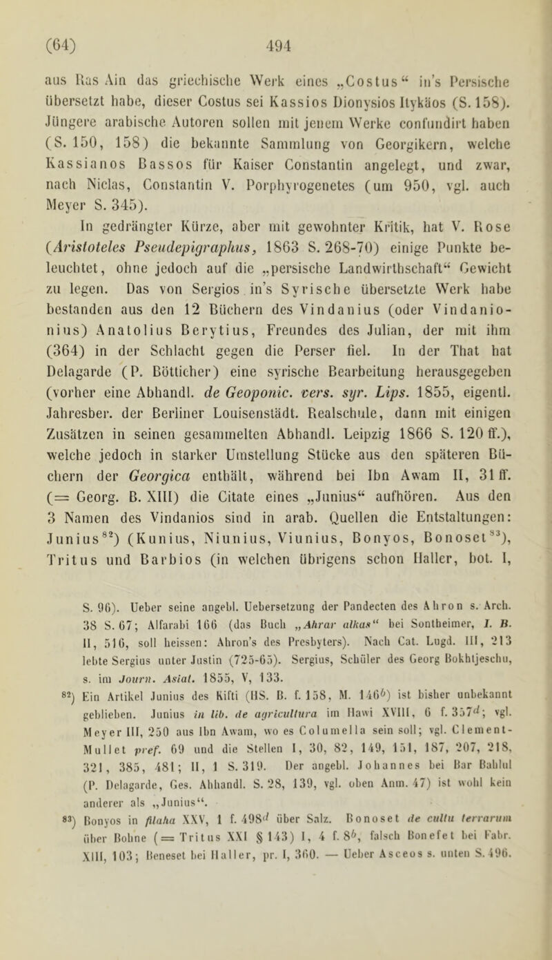 aus Has Aia das gricchisclie \Vej‘k eincs „Costus“ in’s l‘ersische ubersetzt habe, dieser Costus sei Kassios Dionysios Ilykiios (S. 158). Jiingere arabiscbe Autoren sollen mit jeiiern Werke conl'iindirt haben (S. 150, 158) die bekannte Sanirnlurig von Georgikern, welcbe Kassianos Bassos filr Kaiser Constantin angelegt, und zwar, nach Niclas, Constantin V. Porpbyrogenetes (urn 950, vgl. auch Meyer S. 345). In gedriingter Kui’ze, aber niit gewohnter Kritik, hat V. Bose {Arisloteles Pseudepigraphiis, 1863 S. 268-70) einige Punkte be- leucbtet, ohne jedoch auf die „persische Landwirtbschaft“ Cewichl zii legen. Das von Sergios in’s Syrisehe iibersetzte Werk habe bestanden aus den 12 Biichern des Vindanius (oder Vindanio- nius) Anatolius Berytius, Freundes des Julian, der niit ihm (364) in der Schlachl gegen die Perser fiel. In der That hat Delagarde (P. Bbtticher) eine syrisehe Bearbeitung herausgegeben (vorher eine Abhandl. de Geoponic. ^ers. syr. Lips. 1855, eigenti. Jahresber. der Berliner Louisenstadt. Realschule, dann rnit einigen Zusatzcn in seinen gesaniinelten Abhandl. Leipzig 1866 S. 120tf.), welche jedoeh in starker Uinstellung Stucke aus den spateren Bii- chern der Georgica enthalt, wahrend bei Ibn Awam II, 31 tf. (= Georg. B. XIII) die Citate eines „Junius“ aufhbi’en. Aus den 3 Namen des Vindanios sind in arab. Quellen die Entstaltungen: Junius®^) (Kunius, Niunius, Viunius, Bonyos, Bonoset®^), Tritus und Barbios (in welehen ubrigens sehon Haller, bot. 1, S. 00). Ueber seine angebl. Uebersetzung der Pandecten des Ahron s. Arch. 38 S. 07; Alfarabi 100 (das Buch „Ahrav alkas“ bei Sontheimer, I. B. II, 510, soil heissen: Ahron’s des Presbyters). Nach Cat. Lugd. Ill, *213 lebte Sergius unter Justin (725-05). Sergius, Sebiiler des Georg Bokhljesclui, s. ini Journ. Asial. 1855, V, 133. 82) Ein Artikel Junius des Kifti (HS. B. f. 158, M. 140^) ist bisber unbekannt geblieben. Junius in lib. de agricultnra irn Ilawi XVIII, 0 f. 357^; vgl. Meyer III, 250 aus Ibn Awam, wo es Columella sein soil; vgl. Clement- Mullet pvef. 09 und die Stellen 1, 30, 82, 149, 151, 187, 207, 218, 321, 385, 481; II, 1 S. 319. Der angebl. Johannes bei Bar Bablul (P. Delagarde, Ges. Abbandl. S. 28, 139, vgl. oben .\nm. 47) ist wobl kein anderer als „Junius“. 83) Bonyos in filaha XXV, 1 f. 498‘t iiber Salz. Bonoset de cnltu terrarum iiber Bobne (= Tritus XXI §143) I, 4 f. 8^, falscb Bonefet bei Fabr. Xlll, 103; Beneset bei Haller, pr. 1, 300. — Ueber Asceos s. unlen S. 490.