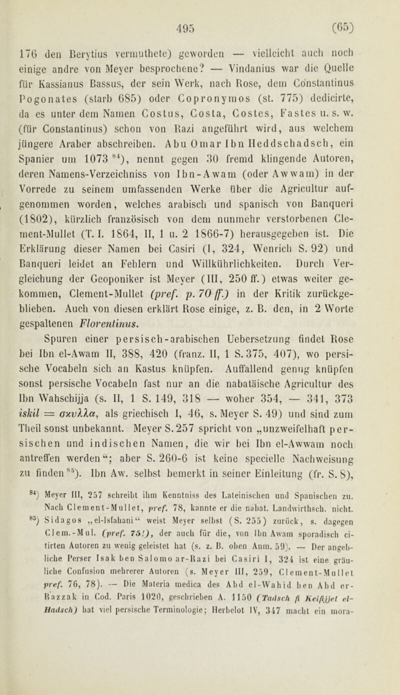 176 den Berytius veniiulhete) {^'evvorden — viellciclit aiich noch einige andre von Meyer besprochene? — Vindanius war die Quelle I’iir Kassianus Dassus, dcr sein VVerk, nach Rose, dem Cdnstantinus Pogonates (slarb 685) odor Gopronyinos (st. 775) dcdicirlc, da es unter dem Narnen Costus, Costa, Gostes, Fastesu. s. w. (fur Constantinus) schon von Ra/d angefiihrt wird, aus welchem jiingere Araber abschreiben. Abu Omar 1 bn Ileddschadsch, ein Spanier urn 1073 *^^), ncnnt gegen 30 fremd klingende Autoren, deren Namens-Verzeichniss von Ibn-Awam (oderAwwam) in der Vorrede zu seinem umfassendcn Werke iiber die Agricullur auf- genommen worden, welches arabisch und spanisch von Banqueri (1802), kiirzlich franzbsisch von dem nunmehr verstorbenen Cle- ment-Mullet (T. I. 1864, II, 1 u. 2 1866-7) berausgegeben ist. Die Erklarung dieser Namen bei Gasiri (I, 324, Wenricb S. 92) und Banqueri leidet an Feblern und Willkiihrlichkeiten. Durch Ver- gleichung der Geoponiker ist Meyer (III, 250 ff.) etw'as wciter gc- kommen, Clement-Mullet (pi'ef. p. 70 ff.) in der Kriiik zuriickge- blieben. Audi von diesen erkliirt Rose einige, z. B. den, in 2 Worte gespaltenen Florentimis. Spuren einer persiscb-arabischen Uebersetzung findet Rose bei Ibn el-Awam II, 388, 420 (fVanz. II, 1 S. 375, 407), wo persi- sche Vocabeln sicli an Kastus kniipfen. Auffallend genug kniipfcn sonst persische Vocabeln fast nur an die nabataische Agricullur des Ibn Wahschijja (s. II, 1 S. 149, 318 — wolier 354, — 341, 373 iskil = oxvXlcc^ als griechiscli I, 46, s. Meyer S. 49) und sind zum Theil sonst unbekannt. Meyer S.257 spriclit von „unzweirelhafl per- sischen und indiscben Namen, die wir bei Ibn el-Awwam noch antreffen werden“; aber S. 260-6 ist keinc specielle Nacliweisung zu findcn ®“). Ibn Aw. selbst bemcrkt in seiner Einleitung (Ir. S. 8), Meyer HI, 2ri7 sclireibt Him Kennfniss des Lateinisclien mid Spanisclien zii. Nach Clement-Mullet, pref. 78, kannle er die nahat. Landwirllisch. niclil. Si dagos „ el-lsfaliani “ weist Meyer selbst (S. 255) zuriick, s. dagegen Clem.-Mul. (pref. 75!), der auch fiir die, von Ibn Avvam sporadiscli ci- tirten Autoren zu wenig geleistet hat (s. z. B. oben Anm. 59}. — Der angeb- liche Perser Isak ben Salomo ar-Hazi bei Casiri 1, 524 ist eine grhu- liche Confusion mehrerer Autoren (s. Meyer HI , 259, Clement-Mullet pref. 76, 78). — Die Materia medica des Abd el-Wahid ben Abd er- Hazzak in Cod. Paris 1020, geschrieben A. 1150 CTadsch fi, Keifijjet el- Hadsch) hat viel persische Terminologie; Herbelot IV, 347 macht ein rnora-