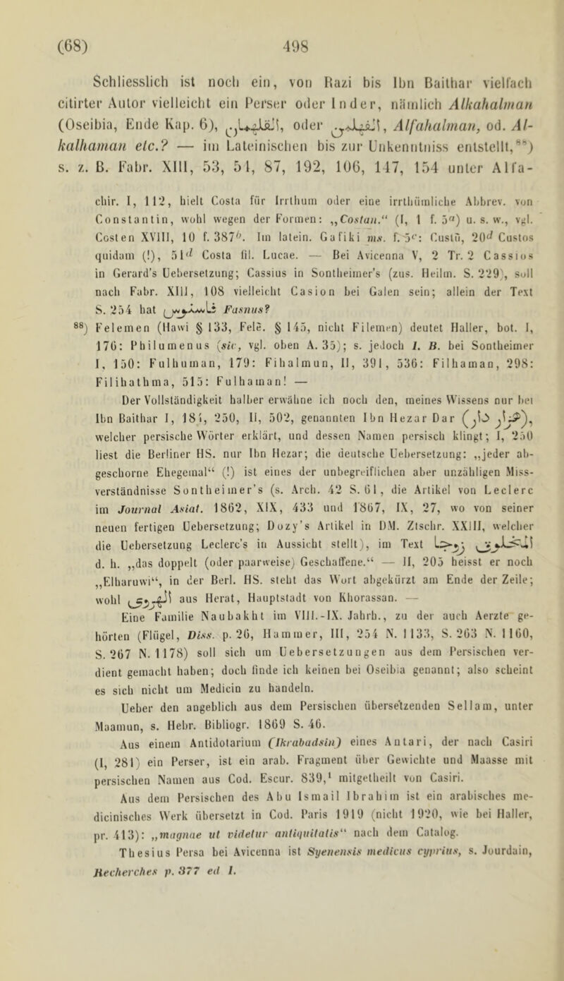 Schliesslich ist nocli ein, voii Hazi bis Ibri Bailbar vielfacli citirtei’ Aiilor vielieiclit ein Perser oiler Inder, niiiiilich Alkahalman (Oseibia, Ende Rap, 6), oiler Alfahalman, od. Al- kalhaman etc.? — iiii Laleinisclien bis znr Enkennliiiss enlslcllt,*^”) s. z. B. Eabr. Xlll, 53, 51, 87, 192, 196, 147, 154 unler Alfa- chir. I, 112, biell Costa fiir Irrlhum oder eine irrlliiiinliclie Ahbrev. von Constantin, wohl wegen der Formen: „Co.s7un.“ (I, 1 f. u. s. w., vgl. Costen XVlll, 10 f. 387^C Ini latein. Gafiki m.v. f. 5‘’: Cuslu, 20^ Custos qnidani (!), 51'^ Costa lil. Lucae. — Bei Avicenna V, 2 Tr. 2 Cassios in Gerard’s Uebersetzung; Cassius in Sontlieiiner’s (ziis. Heilin. S. 229), soil nach Fabr. XllJ, 108 vielieiclit Casion bei Galen sein; allein der Text S. 254 bat Fasnus? Felemen (llawi § 133, Fele. § 145, nicbt Fileinen) deutet Haller, bot. 1, 170: Philumenus {siv, vgl. oben A, 35); s. jedocb i. B. bei Sontbeiiner 1, 150: Fulbuinan, 179: Fibalmun, II, 391, 530: Filbaman, 298: F i 1 i b a t b m a, 515: F u 1 b a in a n! — Der Vollstiindigkeit balber erwabne icb nocb den, ineines Wissens nur bei Ibn Baithar I, 18'i, 250, 11, 502, genannten Ibn Hezar Dar weicber persiscbe VVorter eiklart, und dessen Namen persiscb klingt; I, 250 best die Berliner HS. nur Ibn Hezar; die deutscbe Uebersetzung: „jeder ab- gescborne Ehegeinal“ (!) ist eines der unbegruiflicben aber unzabligen Miss- verstandnisse Sontbei iner’s (s. Arcb. 42 S, 01, die Artikel von Leclerc im Journal Asiat. 1802, XIX, 433 und 1’807, IX, 27, no von seiner neuen fertigen Uebersetzung; Dozy’s Artikel in DM. Ztscbr. XXIII, weicber die Uebersetzung Leclerc’s in Aussicbt stellt), im Text d. b. „das doppelt (oder paarweise; GescbatTene.“ — II, 205 beisst er nocb „Elbaruwi“, in der Berl. HS. stebt das Wort abgekiirzt am Ende derZeile; wobl aus Herat, Hauptsladt von Kborassan. — Eine Familie Naubakbt im Ylll.-IX. Jabrb., zu der aucb Aerzte ge- borten (Fliigel, Dist!. p. 20, Hummer, III, 254 N. 1133, S. 203 N. 1100, S. 207 N. 1178) soil sicb urn Uebersetzuugen aus dem 1‘ersiscben ver- dient gemacbt baben; docb linde icb keinen bei Oseibia genannt; also scbeint es sicb nicbt um Medicin zu bandeln. Ueber den angeblich aus dem Persiscben iiberse'tzenden S el lam, unter Maamun, s. Hebr. Bibliogr. 1809 S. 40. Aus einein Antidotarium CllnabuiUin) eines Antari, der nacb Casiri (I, 281) ein Perser, ist ein arab. Fragment iiber Gewicbte und Maasse mil persiscben Namen aus Cod. Escur. 839,‘ mitgetbeilt von Casiri. Aus dem Persiscben des Abu Ismail Ibrabim ist ein arabiscbes me- diciniscbes Werk iibersetzt in Cod. Paris 1919 (nicbt 1920, wie bei Haller, pr. 413): „magnae ut videtuv anliiiiiitatis nacb dem Catalog. Tbesius Persa bei Avicenna ist SyeneiiftLs meiUciis cyprius, s. Jourdain, Hecherches p. 877 eil I.