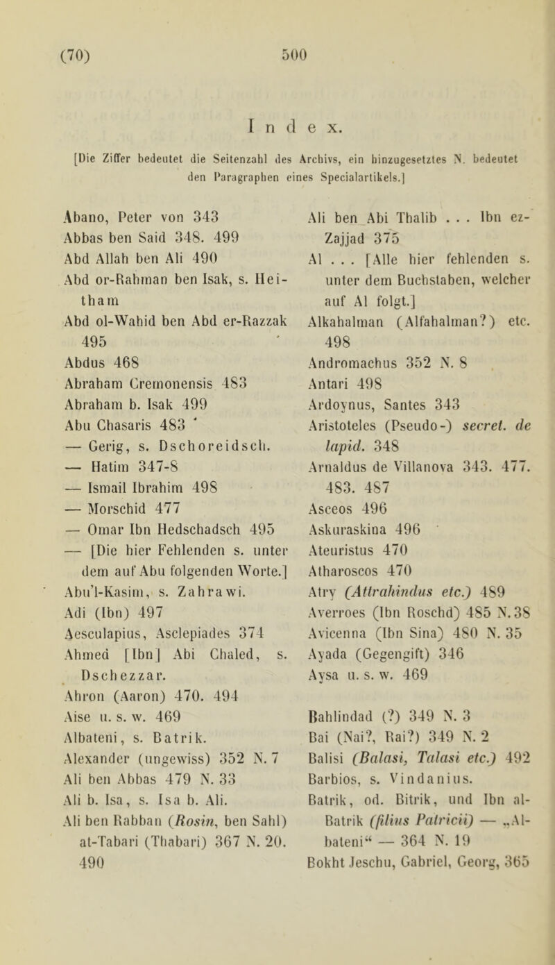 I n d e X. [Die Ziffer bedeiitet die Seitenzahl des Arcliivs, ein hinzugesetztes N. bedeutet den I’aragraphen eines Specialarlikels.] Abano, Peter von 343 Abbas ben Said 348. 499 Abd Allah ben Ali 490 Abd or-Rah?nan ben Isak, s. Hei- t h a m Abd ol-Wahid ben Abd er-Razzak 495 Abdus 468 Abraham Crernonensis 483 Abraham b. Isak 499 Abu Ghasaris 483 — Gerig, s. Dschoreidscli. — Hatim 347-8 — Ismail Ibrahim 498 — Morschid 477 — Omar Ibn Hedschadsch 495 — [Die bier Fehlenden s. unter dem auf Abu folgenden Worte.] Abu’l-Kasim, s. Zahrawi. Adi (Ibn) 497 Aesculapius, Asclepiades 374 Ahmed [IbnJ Abi dialed, s. D s c b e z z a r. Ahron (Aaron) 470. 494 Aise u. s. w. 469 Albateni, s. Batrik. Alexander (ungewiss) 352 N. 7 Ali ben Abbas 479 N. 33 Ali b. Isa, s. Isa b. Ali. Ali ben Rabbau (Rosin, ben Sahl) at-Tabari (Thabari) 367 N. 20. 490 Ali ben_Abi Thalib . . . Ibn ez- Zajjad 375 A1 . . . [Alle hier fehlenden s. unter dem Buchslaben, welcher auf A1 folgt.J Alkahalrnan (Alfahalman?) etc. 498 Andromachus 352 N. 8 Antari 498 Ardoynus, Santes 343 Aristoteles (Pseudo-) secret, de lapid. 348 Arnaldus de Villanova 343. 477. 483. 487 Asceos 496 Askuraskina 496 Ateuristus 470 Atharoscos 470 Atry (Atlrahindus etc.) 489 Averroes (Ibn Roschd) 485 N. 38 Avicenna (Ibn Sina) 480 N. 35 Ayada (Gegengift) 346 Avsa u. s. w. 469 Bahlindad (?) 349 N. 3 Bai (Nai?, Bai?) 349 N. 2 Balisi (Balasi, Tatasi etc.) 492 Barbios, s. Vindanius. Batrik, od. Bitrik, und Ibn al- Batrik (filins Patricii) — ..Al- bateni‘‘ — 364 N. 19 Bokht Jeschu, Gabriel, Georg, 365