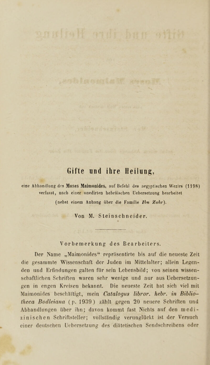 flifte und ihre Heilung, eine Abhandlung drs Moses MaimODides, auf Befehl des aegyptischen VVezirs (1198) verfasst, nach einer iinedirten hebraischen Uebersetzung bearbeitet (nebst einem Anhang fiber die Familie Ihn Zohr). Von M. Stein Schneider. Vorbemerkung des Bearbeiters. Her Name „IVIairaonides“ reprasentirte bis auf die neuesle Zeit die gesammie Wissenschaft der Juden im Mittelalter; allein Legen- den und ErTindungen galten fiir sein Lebensbild; von seinen wissen- schaftlichen Schriften waren sehr wenige und nur aus Uebersetzun- gen in engen Kroisen bekannt. Die neueste Zeit hat sich vjel mil Maimonifies bcschciftigt, mein Catalogus libror. hebr. in Biblio- theca Bodleiana (p. 1939) zahlt gegen 20 neuere Schriften und Abhandlungen iiber ihn; davon kornrnt fast Nichts auf den medi- zinischen Schriftsteller; vollstandig verungUickt ist der Versuch einer dentschcn Uebersetzung des difitelischen Sendschreibcns Oder