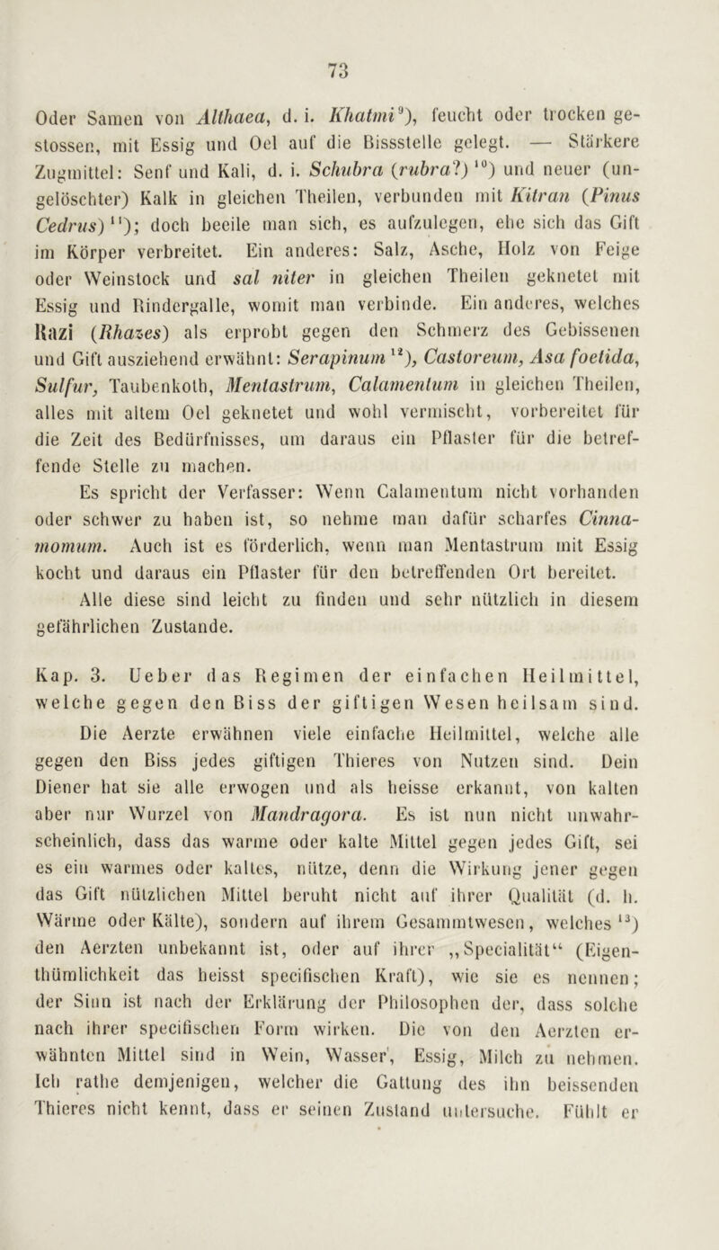 Oder Samen von Althaea, d. i. Khatmi^), feiicht Oder Irocken ge- stossen, mit Essig und Oel auf die Bissstelle gelegt. — Starkere Ziigmittel: Sen I’ und Kali, d. i. Schubra {rubral) und neuer (un- geldschter) Kalk in gleicheii Tlieilen, verbunden rnit Kitra7i {Pinus Cedrus)^'); docli beeile man sich, es aufzulegen, elie sicb das Gift im Kbrper verbreitet. Ein anderes: Salz, Asche, IIolz von Feige Oder Weinslock und sal niter in gleichen Theilen geknetel mit Essig und Rindergallc, wonut man verbinde. Ein anderes, welches Uazi (Rhazes) als erprobl gegen den Schmerz des Gebissenen und Gift ausziehend erwahnt: Serapinum Castoreuni, Asa foetida, Sulfur, Taubenkolh, Mentastrimi, Calamenluni in gleichen Theilen, alles mit altem Oel geknetet und wohl vermischt, vorbereitel fur die Zeit des Bediirfnisses, urn daraus ein Pllasler fiir die betref- fende Stelle zu machen. Es spricht der Verfasser: ^Yenn Calamentum nicht vorhanden Oder schwer zu haben ist, so nehme man dafiir scharfes Cinna- momum. Auch ist es fbrderlich, wenn man Mentaslrum mit Essig kocht und daraus ein Pilaster ftir den betreffenden Ort bereilet. Alle diese sind leicht zu finden und sehr nutzlich in diesem gefahrlichen Zustande. Kap. 3. Ueber das Regimen der einfachen Heilmittel, welche gegen den Biss der giftigen Wesen heilsam sind. Die Aerzte erwiihnen viele einfache Heilmittel, welche alle gegen den Biss jedes giftigen Thieres von Nutzen sind. Dein Diener hat sie alle erwogen und als heisse erkannt, von kalten aber nnr Wurzel von Mandragora. Es ist nun nicht unwahr- scheinlich, dass das warme Oder kalte Miltel gegen jedes Gift, sei es ein warmes Oder kalles, niitze, denn die Wirkung jener gegen das Gift niilzlichen Mittel beruht nicht auf ihrer QualiUil (d. h. Warme Oder Kalte), sondern auf ihrem Gesammlwescn, welches*^) den Aerzten unbekannt ist, Oder auf ihrer ,,Specialitat“ (Eigen- thilmlichkeit das heisst specifischen Kraft), wie sie es nennen; der Sinn ist nach der Erklarung der Philosophen der, dass solche nach ihrer specifischen Form wirken. Die von den Aei-zten er- wahnten Miltel sind in Wein, Wasser', Essig, Milch zu nehmen. Ich rathe demjenigen, welcher die Gattung des ihn beissenden Thieres nicht kennt, dass er seinen Ziisland uulersuehe. Fuhlt er