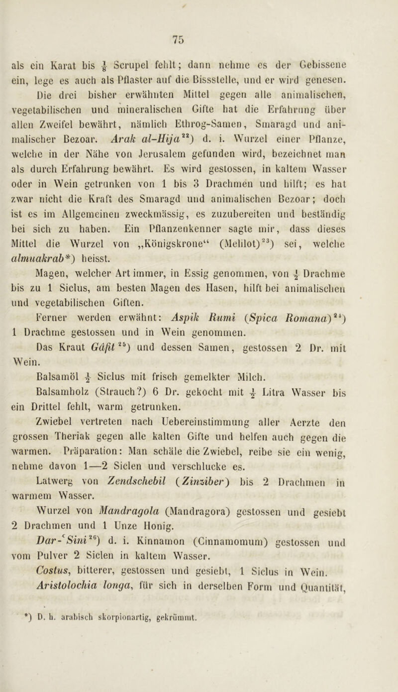 als ein Karat bis ■} Scrupel felilt; dann nehnie es der Gebisseiie ein, lege es auch als Pilaster auf die Bissslelle, und er wil’d genesen. Die drci bisher erwahiiten Mittel gegen alle animalischen, vegetabilischen uiid mineralischen Gifte hat die Erfaliriing uber alien Zweifel bewahrt, namlicli Ethrog-Sanien, Siriaragd und ani- inalischer Bezoar. Arak al-Hija^^) d. i. Wurzel einer Pflanze, welche in der Nahe von Jerusalem get'unden wird, bezeichnet man als durch Erfabrung bewahrt. Es wird geslossen, in kaltem Wasser Oder in Wein getrunken von 1 bis 3 Drachmen und liilft; es hat zwar nicht die Kraft des Smaragd und animalischen Bezoar; doch ist es im Allgemeinen zweckmlissig, es zuzubereiten und bestandig bei sich zii haben. Ein Pflanzenkenner sagte mir, dass dieses Mittel die Wurzel von ,,Kdnigskrone“ (Melilot)^^) sei, welclie almuakrah*) heisst. Magen, welcher Artimmer, in Essig genommen, von \ Drachme bis zu 1 Siclus, am besten Magen des Hasen, hilft bei animalisclien und vegetabilischen Giften. Eerner werden erwahnt: Aspik Rumi {Spica Romana)^^) 1 Drachme gestossen und in Wein genommen. Das Kraut Gdfit '^^) und dessen Samen, gestossen 2 Dr. mit Wein. Balsamol ^ Siclus mit frisch gemelkter Milch. Balsamholz (Strauch?) 6 Dr. gekocht mit A Litra Wasser bis ein Drittel fehll, warm getrunken. Zwiebel vertreten nach Uebereinstimmung aller Aerzte den grossen Theriak gegen alle kalten Gifte und helfen auch gegen die warmen. Piaparalion: Man schiile die Zwiebel, reibe sie ein wenig, nehme da von 1—2 Siclen und verschlucke es. Latwerg von Zendschebil (Zinziber) bis 2 Drachmen in warmem Wasser. Wurzel von Mandragola (Mandragora) gestossen und gesiebl 2 Drachmen und 1 Unze llonig. Dar-^d. i. Kinnamon (Ginnamomum) gestossen und vom Pulver 2 Siclen in kaltem Wasser. Costus, bitterer, gestossen und gesiebl, 1 Siclus in Wein. Aristolochia longa, fur sich in derselben Form und Uoantitat, *) D. li. arabisch skorpionartig, gekriimmt.