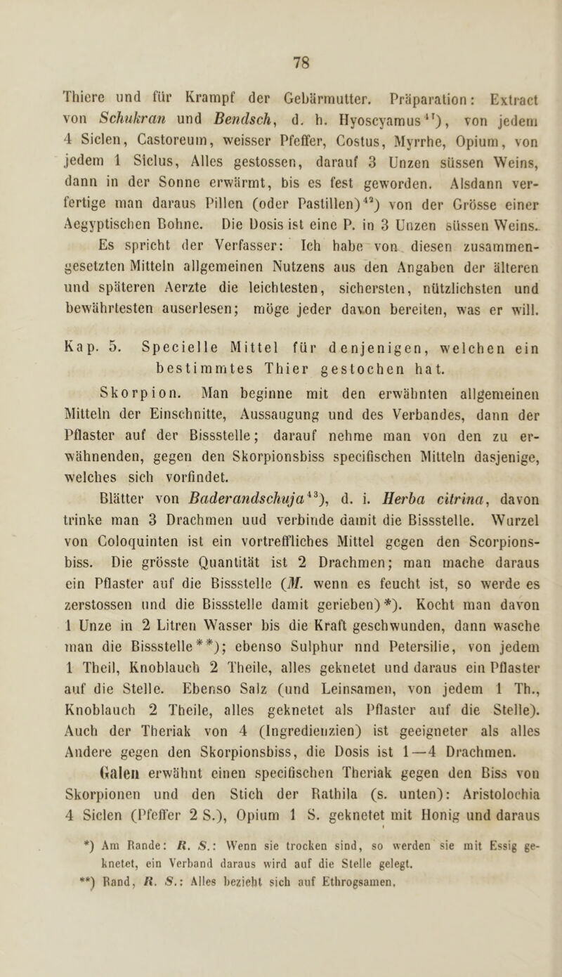 Thiere und fur Krampf der Geblirmutter. Preparation: Extract von Schukran und Bendsch, d. h. Hyoscyamus , von jedeni 4 Siclen, Castoreuin, weisser Pfeffer, Costus, Myrrhe, Opium, von jedem 1 Siclus, Alles gestossen, darauf 3 Unzen siissen Weins, dann in der Sonne erwarmt, bis es fest geworden. Alsdann ver- fertige man daraus Pillen (oder Pastillen)'^’) von der Grbsse einer Aegyptisehen Bohne. Die Dosis isl eine P. in 3 Unzen siissen Weins.. Es spricht der Verfasser: Ich habe'von, diesen zusammen- gesetzten Mitteln allgeraeinen Nutzens aus den Angaben der alteren und spateren Aerzte die leichtesten, sichersten, niitzlichsten und bewahrtesten auserlesen; mbge jeder davon bereiten, was er will. Kap. 5. Specielle Mittel fiir denjenigen, welchen ein bestimmtes Thier gestochen hat. Skorpion. Man beginne mit den erwahnten allgemeinen Mitteln der Einschnitte, Aussaugung und des Verbandes, dann der Pflaster auf der Bissstelle; darauf nehrae man von den zu er- wahnenden, gegen den Skorpionsbiss specifischen Mitteln dasjenige, welches sich vorfindet. Blatter von Baderandschuja^^), d. i. Herba citrina, davon trinke man 3 Drachrnen uud verbiride damit die Bissstelle. Wurzel von Goloquinten ist ein vortreffliches Mittel gegen den Scorpions- biss. Die grbsste Quantitat ist 2 Drachrnen; man mache daraus ein Pflaster auf die Bissstelle {M. wenn es feucht ist, so werde es zerstossen und die Bissstelle damit gerieben)*). Kocht man davon 1 Unze in 2 Litren Wasser bis die Kraft geschwunden, dann wasche man die Bissstelle**); ebenso Sulphur nnd Petersilie, von jedem 1 Theil, Knoblauch 2 Theile, alles geknetet und daraus ein Pflaster auf die Stelle. Ebenso Salz (und Leinsamen, von jedem 1 Th., Knoblauch 2 Theile, alles geknetet als Pflaster auf die Stelle). Auch der Theriak von 4 (Ingredieuzien) ist geeigneter als alles Andere gegen den Skorpionsbiss, die Dosis ist 1—4 Drachrnen. Galea erwahnt einen specifischen Theriak gegen den Biss von Skorpionen und den Stich der Rathila (s. unten): Aristolochia 4 Siclen (Pfeffer 2 S.), Opium 1 S. geknetet mit Honig und daraus I *) Am Rande: R. S.: Wenn sie trocken sind, so werden sie mit Essig ge- knetet, ein Verband daraus vvird auf die Stelle gelegt. **) Band, R. S.; Alles beziehl sich auf Ethrogsamen,