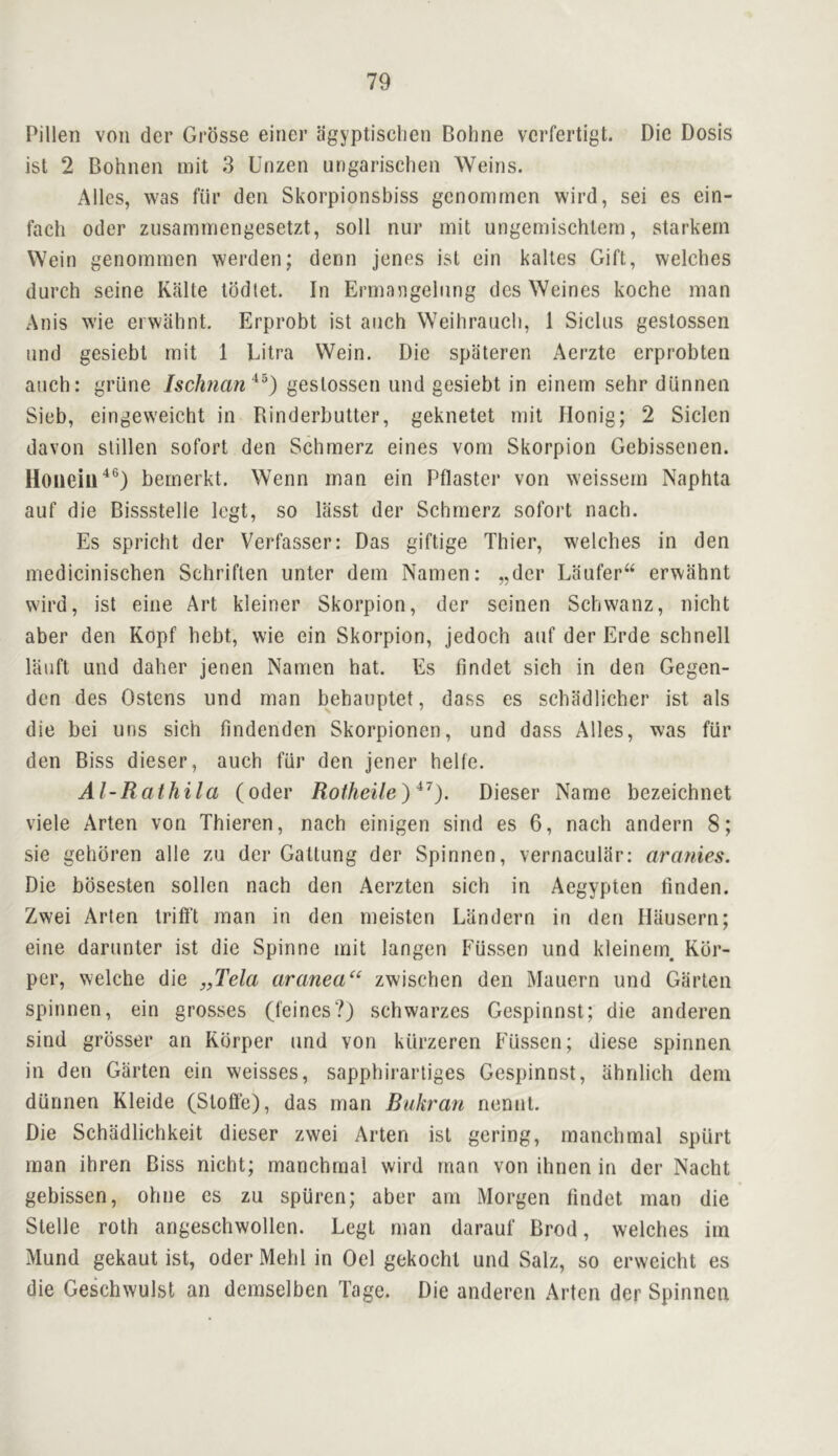 Pillen von der Grdsse einer agyptischen Bohne vcrfertigt. Die Dosis isl 2 Bohnen uiit 3 Unzen ungarisclieii Weins. Alles, was fiir den Skorpionsbiss genonimen wird, sei es ein- fach Oder zusaminengesetzt, soli nur mit ungemischlem, starkern VVein genomnien werden; denn jenes ist ein kaltes Gift, welches durch seine Kalte lodlet. In Ermangelnng des Weines koche man Anis wie erwahnt. Erprobt ist anch Weihranch, 1 Siclus gestossen nnd gesiebt mit 1 Litra VVein. Die spateren Aerzte erprobten anch: griine IscJman^^^) gestossen und gesiebt in einem sehr dlinnen Sieb, eingeweicht in Rinderbutter, geknetet mit Honig; 2 Siclen davon slillen sofort den Schmerz eines vom Skorpion Gebissenen. bemerkt. Wenn man ein Pflaster von weissem Naphta auf die Bissstelle Icgt, so liisst der Schmerz sofort nach. Es spricht der Verfasser: Das giftige Thier, welches in den medicinischen Schriften unter dem Namen; „dcr Laufer“ erwahnt wird, ist eiiie Art kleiner Skorpion, der seinen Schwanz, nicht aber den Kopf hebt, wie ein Skorpion, jedoch aiif der Erde schnell lauft und daher jenen Namen hat. Es findet sich in den Gegen- den des Ostens und man behauptet, dass es schadlicher ist als die bei uns sich findenden Skorpionen, und dass Alles, was flir den Biss dieser, auch fiir den jener helfe. Al-Rathila (oder Rotheile)*^). Dieser Name bezeichnet viele Arten von Thieren, nach einigen sind es 6, nach andern 8; sie gehbren alle zu der Gatlung der Spinnen, vernacular; aranies. Die bosesten sollen nach den Aerzten sich in Aegypten tinden. Zwei Arten trifl’t man in den meisten Liindern in den Iliiusern; eine darunter ist die Spinne mit langcn Fiissen und kleinern Rdr- per, welche die „Tela aranea“ zwischen den Mauern und Garten spinnen, ein grosses (feines?) schwarzes Gespinnst; die anderen sind grosser an Rbrper und von kiirzeren Fussen; diese spinnen in den Garten ein weisses, sapphirarliges Gespinnst, ahnlich dem diinnen Kleide (Stoffe), das man Bukran nennt. Die Schiidlichkeit dieser zwei Arten ist gering, manchmal spiirt man ihren Biss nicht; manchmal wird man von ihnen in der Nacht gebissen, ohne es zu spiiren; aber am Morgen findet man die Stelle roth angeschwollen. Legt man darauf Brod, welches im Mund gekaut ist, Oder Mehl in Oel gekocht und Salz, so erweicht es die Geschwulst an demselben Tage. Die anderen Arten der Spinnen