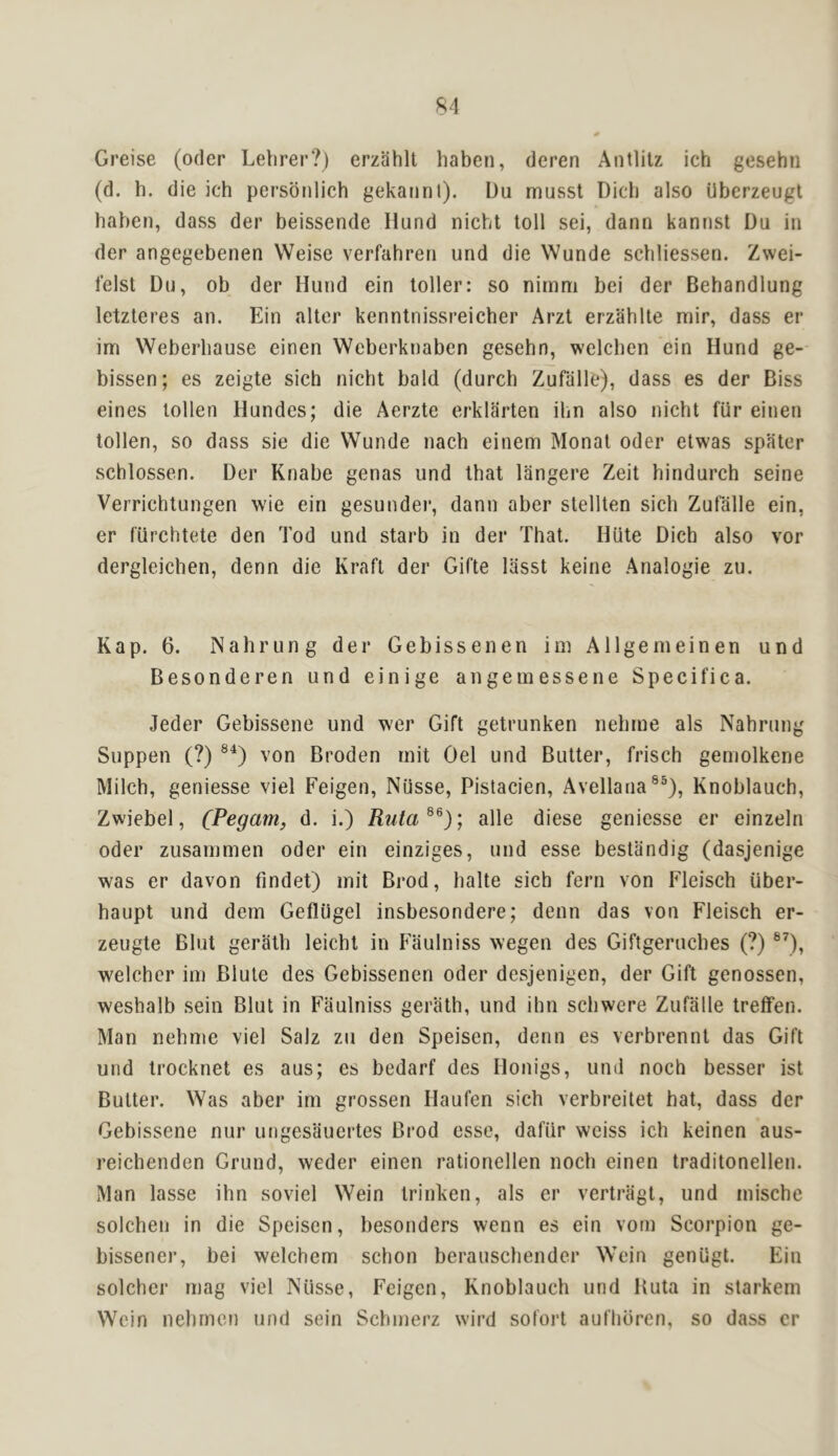 Greise (oder Lehrer?) erzahll haben, deren Antlilz ich gesehn (d. h. die ich persdnlich gekaiint). Du musst Dicb also Uberzeugt haben, dass der beissende Hund nicht toll sei, dann kannst Du in der angegebenen Weise verfahreri und die Wunde schliessen. Zwei- lelst Du, ob der Hund ein toller: so ninim bei der Behandlung letzteres an. Ein alter kenntnissreicher Arzt erzahlte mir, dass er im Weberhause einen Weberknaben gesehn, welchen ein Hund ge- bissen; es zeigte sich nicht bald (durch Zufalle), dass es der Biss eines tollen Hundes; die Aerzte erklarten ilm also nicht fUr einen tollen, so dass sie die Wunde nach einem Monat oder etwas spater schlossen. Der Knabe genas und that langere Zeit hindurch seine Verrichtungen wie ein gesundei*, dann aber stellten sich Zufalle ein, er fiirchtete den Tod und starb in der That. Hiite Dich also vor dergleichen, denn die Kraft der Gifte liisst keine Analogic zu. Kap. 6. Nahrung der Gebissenen im Allgem einen und Besonderen und einige angemessene Specifica. Jeder Gebissene und wer Gift getrunken nehme als Nahrung Suppen (?) von Broden mit Gel und Butter, frisch gemolkene Milch, geniesse viel Feigen, Niisse, Pistacien, Avellana®®), Knoblauch, Zwiebel, (P^gam, d. i.) Ruta^^); alle diese geniesse er einzeln Oder zusammen oder ein einziges, und esse bestandig (dasjenige was er davon fmdet) mit Brod, halte sich fern von Fleisch iiber- haupt und dem Gefliigel insbesondere; denn das von Fleisch er- zeugte Blut gerath leicht in Fiiulniss wegen des Giftgeruches (?) welcher im Blute des Gebissenen oder desjenigen, der Gift genossen, weshalb sein Blut in Faulniss gerath, und ihn schwere Zufalle treffen. Man nehme viel Salz zu den Speisen, denn es verbrennt das Gift und trocknet es aus; es bedarf des Honigs, und noch besser ist Butter. Was aber im grossen Haufen sich verbreitet hat, dass der Gebissene nur ungesauertes Brod esse, dafiir wciss ich keinen aus- reichenden Grund, weder einen rationellen noch einen traditonellen. Man lasse ihn soviel Wein trinken, als er vertriigt, und mische solchen in die Speisen, besonders wenn es ein vom Scorpion ge- bissener, bei welchem schon berauschender Wein genUgt. Ein solchcr mag viel Niisse, Feigen, Knoblauch und Kuta in starkem Wein nehrncn und sein Schmerz wird sofort auflioren, so dass cr