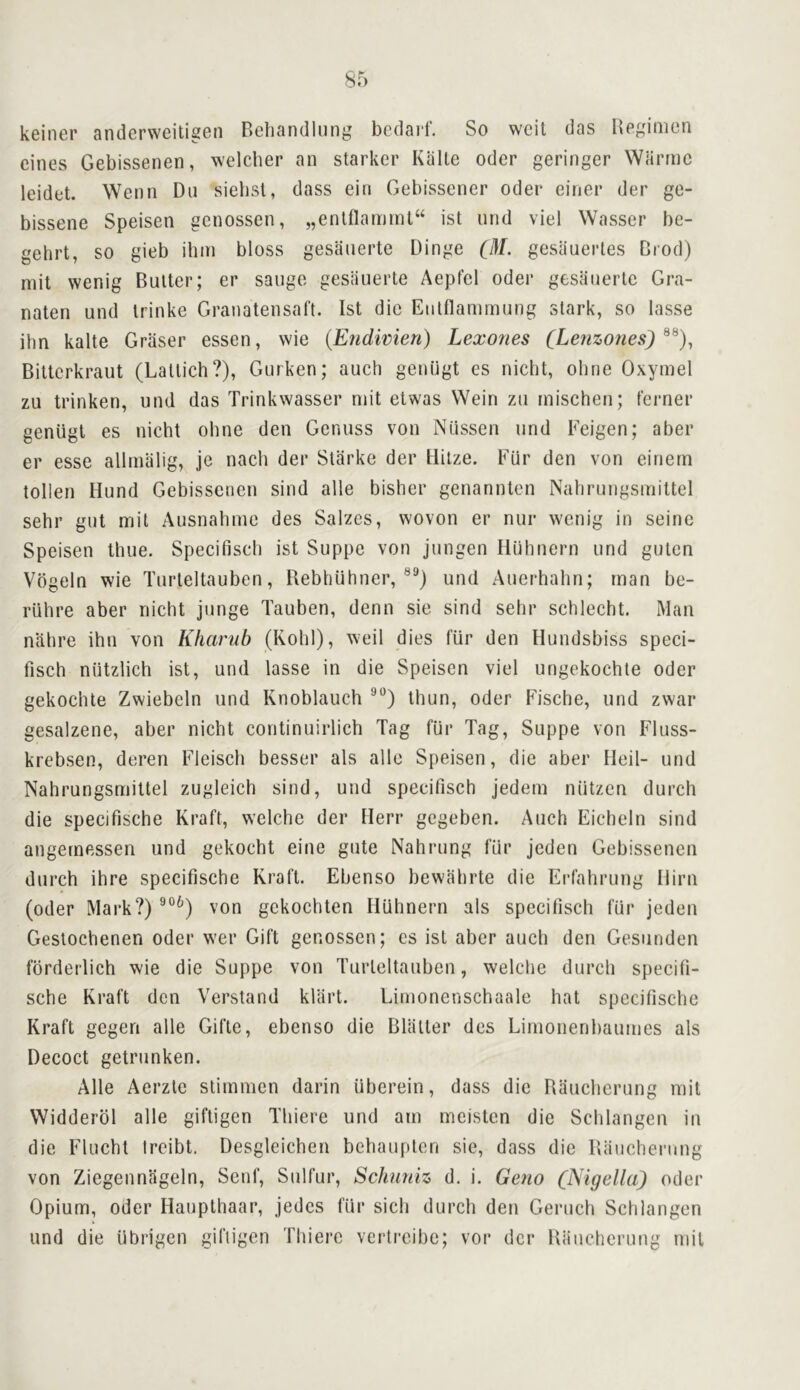 keiner anderweiligen Behandlung bedaid'. So weit das Begimon eines Gebissenen, welcber an starker KiiUe Oder geringer Warmc leidet. Wenn Dii siebst, dass ein Gebissener Oder einer der go- bissene Speisen genossen, „enltlamint“ ist iind viel VVasser be- gehrt, so gieb ihm bloss gesauerte Dinge (/!/. gesauerles Crod) mit wenig Butter; er saugo gesiiuerte Aepfcl oder gesauerte Gra- naten und Irinke Gratiatensaft. Ist die Eiitflammung stark, so lasse ihn kalte Griiser essen, wie {Endwien) Lexones CLe?izones) Bitterkraut (Latlich?), Gurken; auch geniigt es niebt, obrie Oxymel zu trinken, und das Trinkwasser mit etwas Wein zu mischen; ferner geniigt es nicht oline den Genuss von Niissen und Feigen; aber er esse allmalig, je nacii der Starke der llilze. Fiir den von einern tollen Hund Gebissenen sind alle bisber genannten Nabrungsinittel sebr gut mit Ausnabme des Salzes, woven er nur wenig in seine Speisen time. Specifiscb ist Suppe von jungen Hubnern und guten Vbgeln wie Turteltauben, RebbUhner, und Auerbahn; man be- riihre aber niebt junge Tauben, denn sie sind sebr schlecbt. Man nabre ibn von Kharub (KobI), weil dies f’iir den Hundsbiss speci- fiscb niitzlicb ist, und lasse in die Speisen viel ungekochte Oder gekocbte Zwiebeln und Knoblauch thun, oder Fische, und zwar gesalzene, aber niebt continuirlich Tag fiir Tag, Suppe von Fluss- krebsen, deren Fleisch besser als alle Speisen, die aber Heil- und Nahrungsmittel zugleich sind, und specifiscb jedem niitzen durch die specifische Kraft, welche der Herr gegeben. Auch Eicheln sind angernessen und gekoebt eine gute Nahrung fiir jeden Gebissenen durch ihre specifische Kraft. Ebenso bewlibrte die Erfahrung Him (oder Mark?)®°^) von gekochten Hubnern als specifiscb fur jeden Gestoebenen oder wer Gift genossen; es ist aber auch den Gesunden fbrderlich wie die Suppe von Turteltauben, welcbe durch specifi- sche Kraft den Verstand kllirt. Limonenschaale hat specifische Kraft gegen alle Gifte, ebenso die Blatter des Limonenbaumes als Decoct getrunken. Alle Acrzte stimmen darin iiberein, dass die Raueberung mit Widderbl alle giftigen Tbiere und am meisten die Scblangen in die Flucht Ireibt. Desgleichen bebaupten sie, dass die Raueberung von Ziegenniigeln, Senf, Sulfur, Schnniz d. i. Geno (Nigella) oder Opium, Oder Haupthaar, jedes fiir sicb durch den Gerucb Scblangen und die iibrigen giftigen Tbiere vertreibc; vor der Raueberung mit