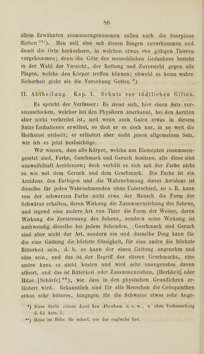 allem Erwahnten zusainmengenommen sollen auch die Scorpione fliehcn soil also niit diesen Dingcn zuvorkommen und daniit die Orte herauchern, in welchen etwas voii giftigen Thieren vorgekoirimen; denn die Giile des menschlichen Gedaiikens bestehl in der Wahl der Vorsicht, der Heltiing und Zuversicht gegen alle Plagen, welche den Rdrper trelfen korinen; obwohl es keine wahre Sicherheit giebt als die Vorsehung Gottes. II. Abtheilung. Kap. 1. Scliutz'voF tddtiichen Giften. Es spricht der Verfasser: Es zienit sich, bier einen Satz vor- anzuschicken, welcber bei den Physikern anerkannt, bei den Aerzten aber nicht verbreitet ist, und wenn auch Galen etwas in diesera Satze Enlhaltenes erwahnt, so thut er es doch nur, in so weit die • « lleilkunst urlheilt; er erlautert aber nicht jenen allgcrneinen Satz, wie ich es jetzt beabsichtige. Wir wissen, dass alle Korper, welche aus Elementen zusammen- gesetzt sind, Farbe, Geschmack und Geruch besitzen, alle diese sind unzweifelhaft Accidenzen; doch verhalt es sich mit der Farbe nicht so wie mit dem Geruch und deni Geschmack. Die Farbe ist ein Accidens des Farbigen und die Wahrnehrnung dieses Accidens ist dieselbe fur jeden Wahrnehmenden ohne Unterschied, so z. B. kann von der schwarzen Farbe nicht elwa der Mensch die Form der Scbwarze erhalten, deren Wirkung die Zusamrnenziehung des Sehens, und irgend eine andere Art von Thier die Form der Weisse, deren Wirkung die Zerstreuung des Sehens, sondern seine Wirkung ist nothwendig dieselbe bei jedem Sehenden. Geschmack und Geruch sind aber nicht der Art, sondern ein und dasselbe Ding kann fiir die eine Galtung die hbchste SUssigkeit, lur eine andre die hbchste Bitterkeit sein, d. h. es kann der einen Gattung angenehm und siiss sein, und das ist der Begrilf des sLissen Geschmacks, eine andre kann es nicht kosten und wird sehr unangenehrn davon afficirt, und das ist Bitterkeit Oder Zusammenziehen, [lierbheit] oder Hitze [Scharfe], **), wie dass in den physischen Grundlehren er- lautert wird. Bekanntlich sind lur alle Menschen die Coloquinthen etwas sehr bitteres, hingegen lur die Schweine etw'as sehr Ange- •) Diese Stelle citiren Levi hen Ahrahmn u. s, w., s. oben Vorbemerkiing S. 65 Anm. 5. Heiss ini Ilebr. fiir scharf, wie das englische hot.