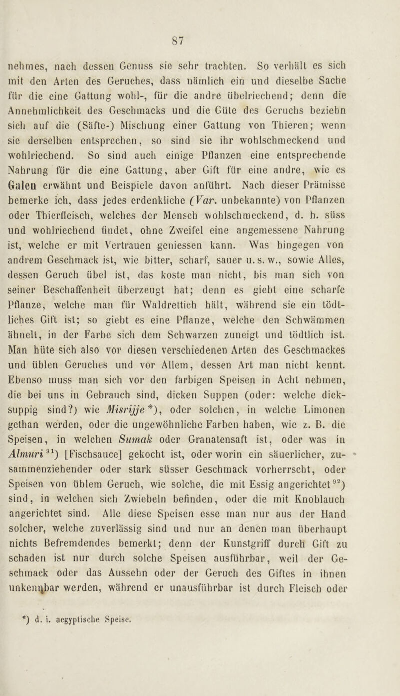 nelirnes, iiach (lessen Genuss sie sehr tracliten. So verl)alt es sich mil den Arten des Geruches, dass iiamlich ein und dieselbe Sache fill' die eine Gattung wohl-, fiir die andre ubelriecliend; denn die Annelimlichkeit des Gescbmacks und die Giile des Geruchs beziehn sich auf die (Safte-) Mischung einer Gattung von Thieren; wenn sie derselben entsprechen, so sind sie ihr wohlschmeckend und wohlrieehend. So sind aucb einige Pflanzen eine entsprechende Nahrung fiir die eine Gattung, aber Gift fur eine andre, wie es Galeu erwahnt und Beispiele davon anfuhrt. Nach dieser Prarnisse bemerke ich, dass jedes erdenkliche CVar. unbekannte) von Pflanzen Oder Thierfleisch, welches der Mensch wohlschmeckend, d. h. sUss und wohlrieehend findet, ohne Zweifel eine angemessene Nahrung ist, welche er init Vertrauen geniessen kann. Was hingegen von andrein Geschmack ist, wie bitter, scharf, saner u.s. w., sowie Alles, dessen Geruch iibel ist, das koste man nicht, bis man sich von seiner Beschatfenheit uberzeugt hat; denn es giebt eine scharfe Pflanze, welche man fiir Waldrettich halt, wfihrend sie ein tddt- liches Gift ist; so giebt es eine Pflanze, welche den Schwammen ahnelt, in der Farbe sich dem Schwarzen zuneigt und todtlich ist. Man hiite sich also vor diesen verschiedenen Arten des Geschmackes und iiblen Geruches und vor Allem, dessen Art man nicht kennt. Ebenso muss man sich vor den farbigen Speisen in Acht nehmen, die bei uns in Gebrauch sind, dicken Suppen (oder: welche dick- suppig sind?) wie Misrijje*)^ Oder solcben, in welche Limonen gethan werden, Oder die ungewdhnliche Farbcn haben, wie z. B. die Speisen, in welchen Sumak Oder Granatensaft ist, Oder was in Almuri^^) [Fischsaiice] gekocht ist, oder worin ein sliuerlicher, zu- • sammenziehender oder stark sUsser Geschmack vorherrscht, oder Speisen von iiblem Geruch, wie solche, die mit Essig angerichtet sind, in welchen sich Zwiebeln befinden, Oder die mit Knoblauch angerichtet sind. Alle diese Speisen esse man nur aus der Hand solcher, welche zuverliissig sind und nur an denen man iiberhaupl nichts Befrerndendes bernerkt; denn der Kunstgrift' durcb Gift zu schaden ist nur durch solche Speisen ausfuhrbar, weil der Ge- schmack Oder das Aussehn oder der Geruch des Giftes in ihnen unkenijbar werden, wahrend er unausfiihrbar ist durch Fleisch oder *) d. i. aegyptisclie Speise.