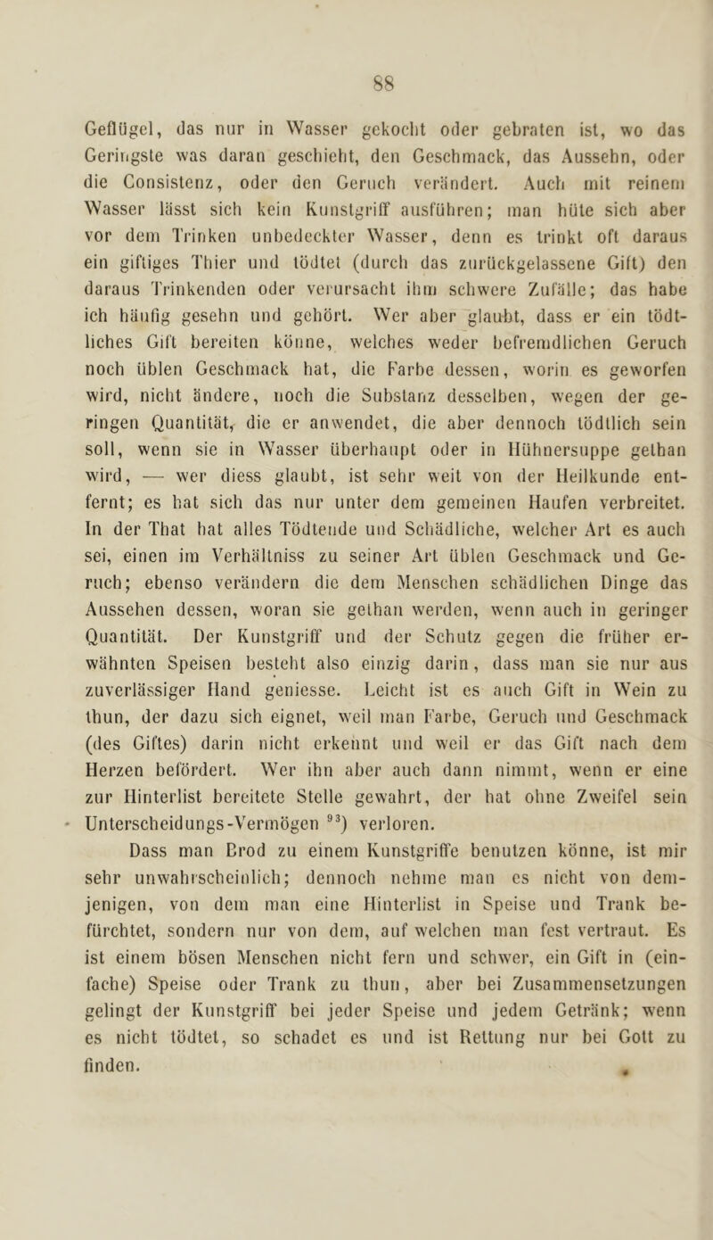 Geflugel, das nur in Wasser gekoclit Oder gebraten isl, wo das Geringste was daran gescbieht, den Geschmack, das Aussehn, Oder die Consistenz, oder den Geriich verandert. Auch init reinern Wasser liisst sich kein Kunstgrilf ansfuhren; man hute sich aber vor dem Trinken unbedeckter Wasser, denn es Irinkt oft daraus ein gifliges Thier und lodtel (durch das znriickgelassene Gift) den daraus Trinkenden Oder veiursachl ilim schwere Zufalle; das babe ich haufig gesehn und gehort. Wer aber glaubt, dass er ein tbdt- licbes Gift bereiten konne, welches weder befremdlicben Geruch noch iiblen Geschmack hat, die Farbe dessen, worin es geworfen wird, nicht andere, noch die Substanz desselben, wegen der ge- ringen Quantitat, die er anwendet, die aber dennoch Ibdtlich sein soli, wenn sie in Wasser iiberhaupt Oder in lliihnersuppe gethan wird, — wer diess glaubt, ist sehr weit von der Heilkunde ent- fernt; es hat sich das nur unter dem gemeinen Haufen verbreitet. In der That hat alles Todteude und Schadliche, welcher Art es auch sei, einen im Verhaltniss zu seiner Art iiblen Geschmack und Ge- ruch; ebenso verandern die dem Menschen schadlichen Dinge das Aussehen dessen, woran sie gethan werden, wenn auch in geringer Quantitat. Der Kunstgriff und der Schutz gegen die friiher er- wahnten Speisen besteht also einzig darin, dass man sie nur aus zuverlassiger Hand geniesse. Leicht ist es auch Gift in Wein zu thun, der dazu sich eignet, weil man Farbe, Geruch und Geschmack (des Giftes) darin nicht erkehnt und weil er das Gift nach dem Herzen befordert. Wer ihn aber auch dann nimmt, wenn er eine zur Hinterlist bereitete Stelle gewahrt, der hat ohne Zweifel sein - Unterscheidungs-Vermdgen verloren. Dass man Drod zu einem Kunstgriffe benutzen konne, ist mir sehr unwahi'scheinlieh; dennoch nehme man es nicht von dem- jenigen, von dem man eine Hinterlist in Speise und Trank be- fiirchtet, sondern nur von dem, auf w'elchen man fest vertraut. Es ist einem bdsen Menschen nicht fern und schwer, ein Gift in (ein- fache) Speise Oder Trank zu thun, aber bei Zusammensetzungen gelingt der Kunstgriff bei jeder Speise und jedem Getrlink; wenn es nicht tddtel, so schadet es und ist Rettung nur bei Gott zu finden.