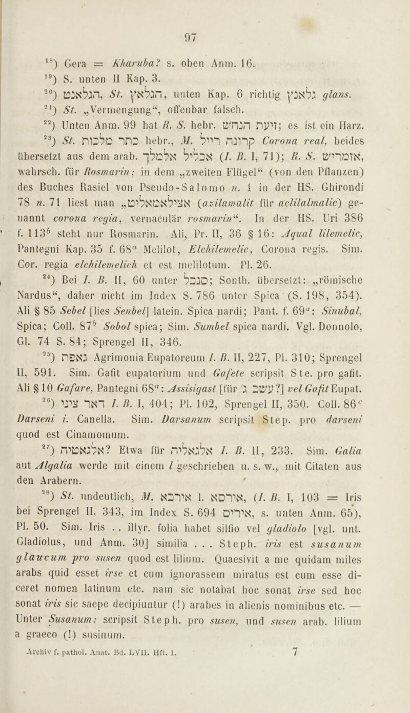 Gera = Khaviiba! s. oben Anui. 16. S. unten 11 Kap. 3. ■”) St. unten Kap. 6 riciilig glans. ^‘) St. „Verniengung“, ofl’eiibar falsch. Unten Amu. 99 hat B. S. hebr. ny*']; es ist ein Harz. St. nnD liebr., M. n:3np Corona real, beides iibersetzt aus dem arab. (/. B. I, 71); B. S. wahrscb. fiir Bosmarin; in dem „zweiten Flugel“ (von den Pllanzen) des Buches Rasiel von Pseudo-Saloiuo n. 1 in der HS. Ghirondi 78 n. 71 liest man {az-ilamalit lur aelilalmalic) ge- nannt corona regia, vernacular rosmarin^^ In der IIS. liri 386 ‘ 1'. 113^ stelit nur Rosmarin. Ali, Pr. II, 36 §16: Jqual Ulemelie, Pantegni Kap. 35 f. 68“ Melilot, Elchilemelie, Corona regis. Sim. Cor. regia elchileinelich ct cst melilotmu. PI. 26. I Bei /. B. II, 60 unter b^jD; South, iibersetzt: „rbmischc Nardus“, daher niebt im Index S. 786 unter Spica (S. 198, 354). Ali § 85 Sebel [lies Senbel] latein. Spica nardi; Pant. f. 69“: Sinubal, Spica; Coll. 87^ Sobol spica; Sim. Sumbel spica nardi. Vgl. Donnolo, Gl. 74 S. 84; Sprengel II, 346. Agrimonia Eupatoreum 1. B. II, 227, PI. 310; Sprengel 11, 591. Sim. Gafit eupatorium und Gafete scripsit S te. pro gatit. Ali §10 Gafare, Pantegni 68“: Jssisigast [fur j vel Gafit *1N‘“1 /. B. I, 404; PI. 102, Sprengel II, 350. Coll. 86^^ Darseni i. Canella. Sim. Darsanum scripsit Step, pro darseni quod est Cinarnomurn. ■'0 Etwa lur rvb^:^^ /. B. II, 233. Sim. Galia aut Algalia werde mit einem I gesebrieben u. s. w., mit Citaten aus den Arabern. ^ ®) St. undeutlich, M. 1. iXDn\S‘, (/. B. I, 103 = Iris bei Sprengel II, 343, im Index S. 694 Dn\S‘, s. unten Anm. 65), PI. 50. Sim. Iris .. illyr. folia babet sillio vel gladiolo [vgl. uni. Gladiolus, und Anm. 30J siuiilia . . . Slepb. iris est susanum glaucum pro susen quod est liliiim. Quaesivil a me quidam miles arabs quid esset irse et cum ignorassem miratus cst cum esse di- ceret nomen lalinurn etc. nam sic nolabal hoc sonat irse sed hoc sonat ins sic saepe decipiuntur (I) arabes in alienis iiominibus etc. — Unter Susanum: scripsit Slepb. pro susen, und susen arab. liliurn a graeco (!) susinum, Archiv f. p.athol. Anat. Bd. LVll. Hft. 1. 7