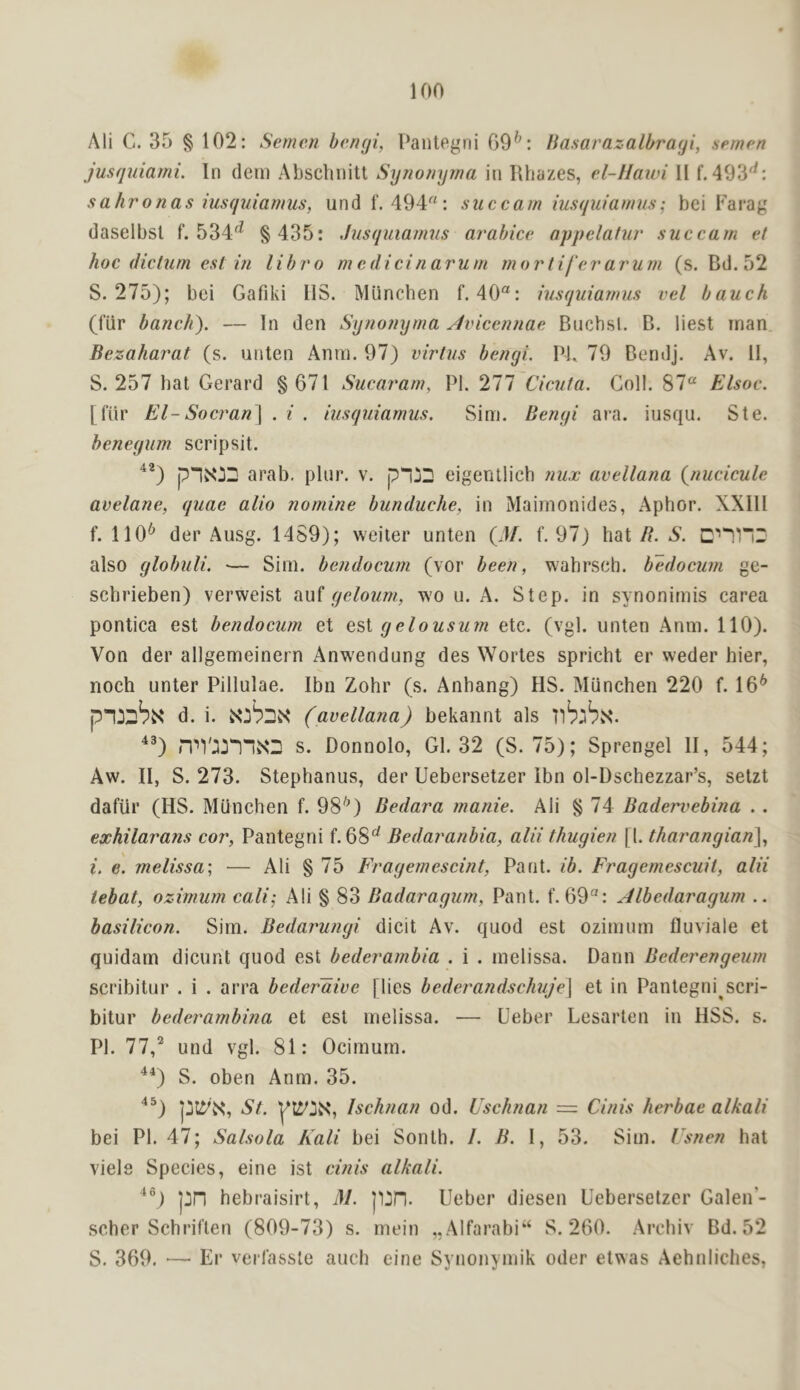 Ali C. 35 § 102: Semen bengi, Pantegni 69^: Basarazalbragi, semen jusquiami. In deni Absclinitt Synonyma in Rhazes, el-llawi II f. 493*^: sahronas iusquiamus, undf. 494: succam hisquiamns; bei Farag daselbsl f. 534'^ § 435: Jusquiamus arabice appelafiir succam et hoc dictum est in libro m c did n arum rnor life r arum (s. Bd. 52 S. 275); bei Gafiki IIS. Miincben f. 40: iusquiamus vel bauch (fiir banch). — In den Synonyma Jvicennae Bncbsl. B. iiest man. Bezaharat (s. unten Anrn. 97) virtus bengi. PI. 79 Bendj. Av. II, S. 257 bat Gerard §671 Sucaram, PI. 277 Cicuta. Coll. 87“ Elsoc. [fiir El- Socran] . i . iusquiamus. Sim. Bengi ara. iusqu. Ste. henegum scripsit. arab. plur. v. p*j2 eigentlicb mix avellana (^nucicule avelane, quae alio nomine bunduche, in Maimonides, Aphor. XXIII f. 110*^ der Ausg. 1459); weiler unten (4/. f. 97) hat S. also globuli. ■— Sirn. bendocuni (vor been, wahrseh. b^docum ge- sebrieben) verweist ad geloum, wo ii. A. Step, in synonirnis carea pontica est bendocum et est gelousum etc. (vgl. unten Anm. 110). Von der allgemeinern Anw^endung des Wortes spricht er weder bier, noch unter Pillulae. Ibn Zohr (s. Anhang) HS. Munchen 220 f. 16^ d. i. (avellana) bekannt als ^®) n''V:ijnN3 s. Donnolo, Gl. 32 (S. 75); Sprengel II, 544; Aw. II, S. 273. Stephaniis, der Uebersetzer Ibn ol-Dschezzar’s, setzt dafiir (HS. Munchen f. 98^) Bedara manie. Ali § 74 Badervebina . . exhilarans cor, Pantegni f. 68^ Bedaranbia, alii thugien [1. thai'angian^, i. e. melissa; — Ali § 75 Fragemescint, Pant. ib. Fragemescuit, alii tebat, ozimum cali-, Ali § 83 Badaragum, Pant. f. 69“: Albedaragum .. basilican. Sim. Bedaimngi dicit Av. quod est ozimum fluviale et quidam dicunt quod est bederambia . i . melissa. Dann Bederengeum scribitur . i . arra bederdive [lies bederandschuje\ et in Pantegni scri- bitur bederambina et est melissa. — Ueber Lesarten in HSS. s. PI. 11) und vgl. 81: Ocimum. ^*) S. oben Anm. 35. St. Ischnan od. Uschnan = Cinis herbae alkali bei PI. 47; Salsola Kali bei Sonth. /. B. I, 53. Sim. Usnen hat viele Species, eine ist cinis alkali. pn hebraisirt, M. p^D. Ueber diesen Uebersetzer Galen’- scher Schriften (809-73) s. mein „Alfarabi“ S. 260. Archiv Bd. 52 S. 369. — Er veifassle auch eine Synonymik oder etwas Aehnliclies,