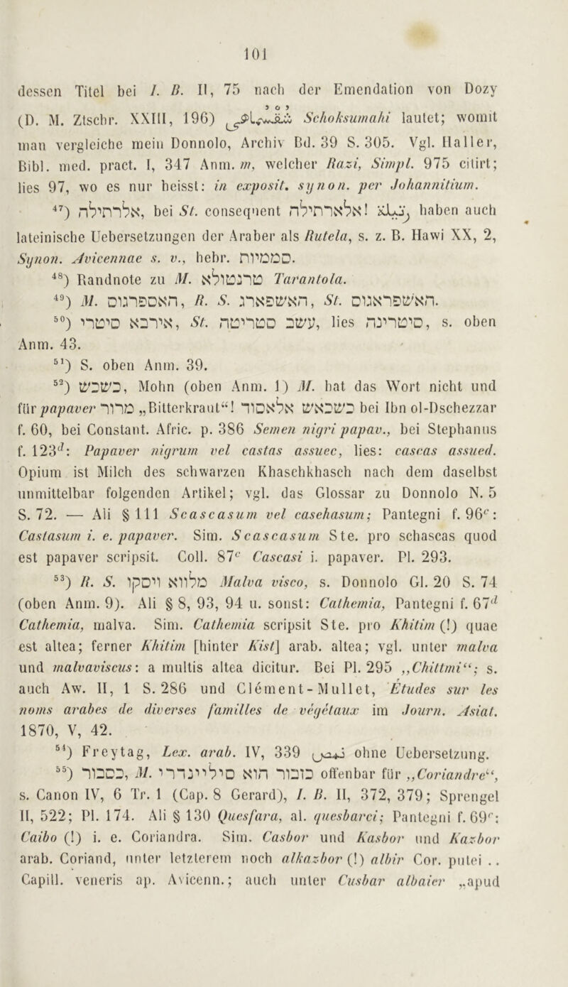 (lessen Titel bei /. B. II, 75 nacli der Emendation von Dozy (D. M. Ztscbr. XXIII, 196) Schokswnahi laulet; womit man vergleiche mein Donnolo, Arcbiv Bd. 39 S. 305. Vgl. Haller, Bib), med. pract. 1, 347 Anrn. w, welcber Razi, SimpL 975 cilirt; lies 97, wo es nur beissl: in cxposit. synon. per Johannilium. '‘O bei Si. consequent nb^n“lN‘bN‘! baben aucb lateinische Uebersetzungen der Araber als Rutela., s. z. B. Hawi XX, 2, Synon. Avicennac s. v., hebr. Randnole zu M. Tarantola. M. DmDDMH, R. S. , St. 50) n::''D NDT.s, St. nL:n:::D lies s. oben Anm. 43. ^’) S. oben Anm. 39. 5^) Mohn (oben Anm. 1) J/. bat das Wort nicht und ftir/;fl/;rtee7’“I'l'lD „Bitterkrant“! bei Ibn ol-l)scbezzar f. 60, bei Constatit. Afric. p. 386 Semen nigripapav., bei Stephanos f. 123^^: Papaver nigrum vel castas assuec, lies: caseas assued. Opium ist Milch des schwarzen Khasehkhasch nach dem daselbst nnmittelbar folgenden Artikel; vgl. das Glossar zu Donnolo N. 5 S. 72. — Ali §111 Scascasum vel casehasum; Pantegni f. 96^: Castasum i. e. papaver. Sim. Scascasum Ste. pro schascas quod est papaver scripsit. Coll. 87‘^' Cascasi i. papaver. PI. 293. ^^) R. S. 'IpD''! NOlbo Malva visco, s. Donnolo Gl. 20 S. 74 (oben Anm. 9). Ali § 8, 93, 94 u. sonst: Calhcmia, Pantegni f. 67'^ Cathemia, malva. Sim. Cathemia scripsit Ste. pro Khitim (!) quae esl altea; ferner Khitim [hinter Kist} arab. altea; vgl. unter malva und malvaviscus: a mullis altea dicitur. Bei PI. 295 ,,Chittmi^‘; s. auch Aw. II, 1 S. 286 und Clement - M ullet. Etudes sur les noms arabes de diverscs families dc vegkaux im dourn. Asial. 1870, V, 42. ®^) Frey tag. Lex. arah. IV, 339 ohne Uebersetzung. '') '1DDD, M. Nin offenbar filr „Coriandre^% s. Canon IV, 6 Tr. 1 (Cap. 8 Gerard), I. R. 11, 372, 379; Sprengel 11, 522; PI. 174. Ali § 130 Quesfara, al. (/ucsbarci; Pantegni f. 69^’: Caibo (!) i. e. Coriandra. Sim, Casbor und Kasbor und Kazbor arab. Coriand, unter letzlerem noch alkaz-bor {\) albir Cor. putei .. Capill. veneris ap. Avicenn.; auch unter Cusbar albaier ,,apud