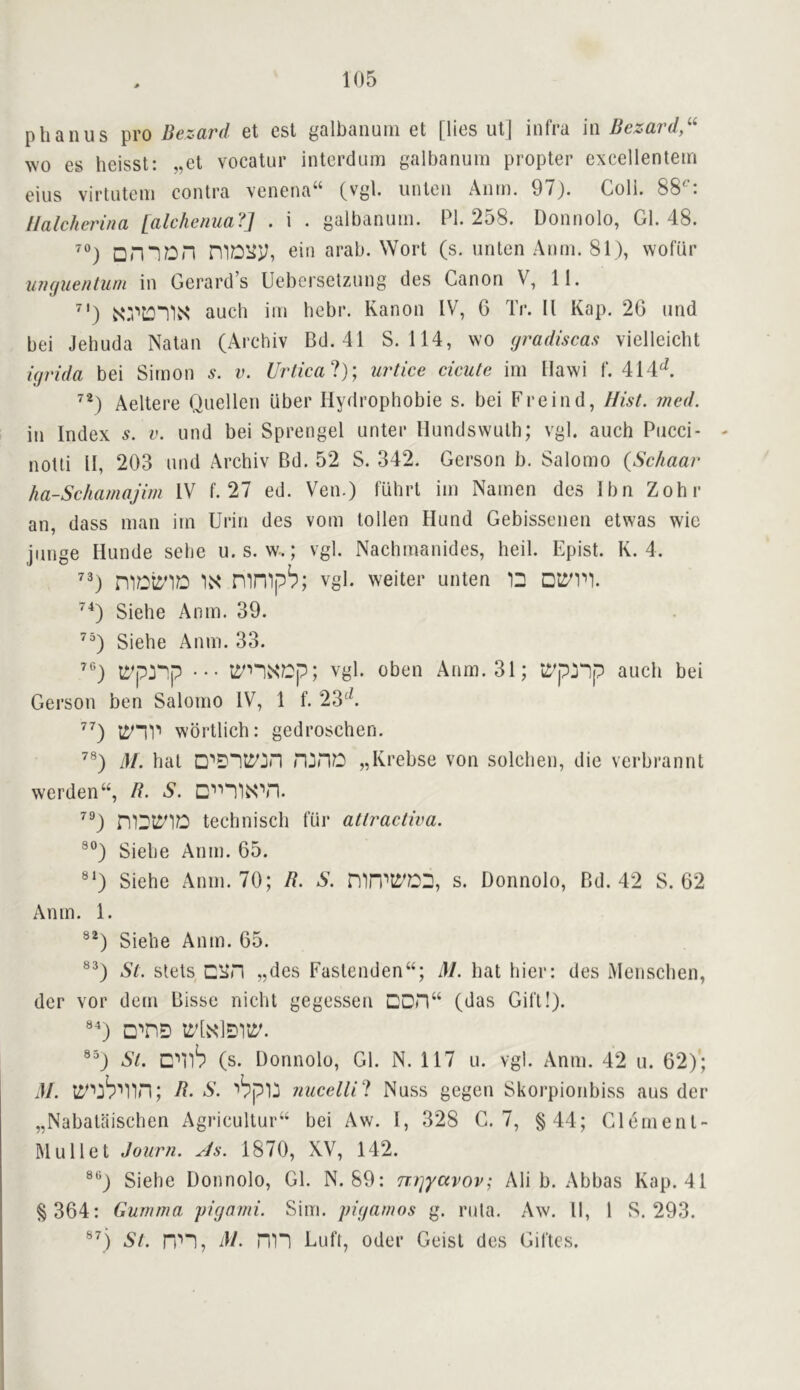 phanus pro Bezard et est galbanutn et [lies ut] infra in Bezard,^^ wo es heisst: „el vocatur interdum galbanum propter excellentein eius virtutem contra vencna“ (vgt. unten Aiiin. 97). Coli. 88^: llalcherina [alchemia?] . i . galbanum. PI. 258. Donnolo, Gl. 48. ^) □n“1Dn niDliy, ein arab. Wort (s. unten Anm. 81), vvofur uimuenlum in Gerard’s Uebersetzung des Canon V, II. ^') auch iin hebr. Kanon IV, 6 Tr. II Kap. 26 und bei Jebuda Natan (Arehiv Bd.4I S. 114, wo yradiscas vielleiclit ujrida bei Simon v. Urlical)', urtice cicute im Ilawi f. 414^. Aeltere Quellen liber Hydrophobie s. bei Freind, Hist. med. in Index v. und bei Sprengel unter llundswuth; vgl. auch Pucci- notti II, 203 und Arehiv Bd. 52 S. 342. Gerson b. Salomo {Schaar ha-Schamajim IV f. 27 ed. Ven.) fuhrt im Namen des Ibn Zohr an, dass man im Urin des vom to lien Hund Gebissenen etwas wie junge liunde sehe u.s. w.; vgl. Nachmanides, heil. Epist. K. 4. \S‘ mnipb; Vgl. weiter unten ID Siehe Anm. 39. Siehe Anm. 33. li’p:iDp ••• ti'nN‘?Dp; vgl. oben Anm. 31; tip:i“ip auch bei Gerson ben Salomo IV, 1 f. 23‘^ wdrtlich: gedroschen. M. hat „Krebse von solclien, die verbrannt werden“, R. S. ^®) niDti^nD technisch fur atlractiva. Siehe Anm. 65. Siehe Anm. 70; R. S. mn’':i’DD, s. Donnolo, Bd. 42 S. 62 Anm. 1. Siehe Anm. 65. St. stets enn „des Fastenden“; M. hat bier: des Menschen, der vor deni Bisse nicht gegessen DDn“ (das Gift!). St. cub (s. Donnolo, Gl. N. 117 u. vgl. Anm. 42 u. 62)'; M. ; R. S. i^plj jiucelli'l Nuss gegen Skorpionbiss aus der „Nabataischen Agriculture bei Aw. I, 328 G. 7, §44; Clement- IMullet Journ. As. 1870, XV, 142. ®‘’) Siehe Donnolo, Gl. N. 89: nyyavov; Ali b. Abbas Kap. 41 § 364: Gumma fiejami. Sim. piyamos g. rula. Aw. 11, 1 S. 293. ®^) St. ri''”!, 4/. m“l Luft, Oder Geisl des Giftes.