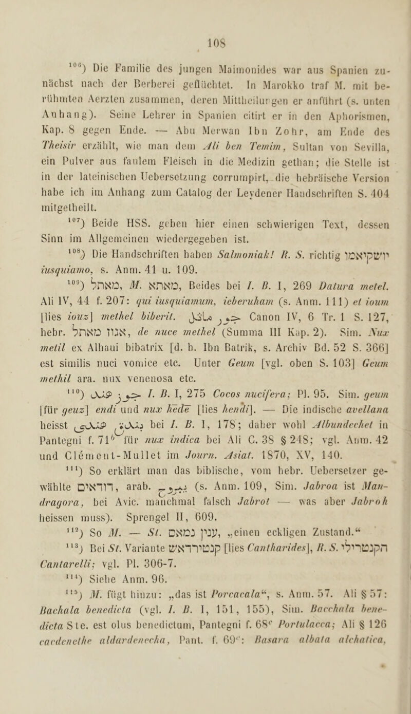 lOS Die Familie des jiingen Maiinonides war aus Spanien zu- naehst nach der Derheroi geniiclilet. In Marokko traf M. mil be- ruliniten Aerzlen zusaimnen, deren Mitllieilur gon er anfuhrt (s. uiiten An hang). Seine Lehrer in Spanien citirt er in den Aphorih;men, Kap. 8 gegen Ende. — Abii Me'i-wan Ibn Zohr, am Ende des Theisir erzahlt, wie man dem Jli ben Ternhn, Sultan von Sevilla, ein Pulver aus fanlem Fleisch in die Medizin getliari; die Stelle ist in der lateinischen Uebersctziing corrurnpirt, die hebraische Version babe ich im Anbang zum Catalog der Leydener Ilandschriften S. 404 mitgelheilt. Beide HSS. gcben bier einen scbwierigen Text, dessen Sinn im Allgemeinen wiedergegeben ist. Die Handschriften haben Salmoniak! R. S. richtig iusquiamo, s. Anm. 41 u. 109. M. Beides bei I. B. 269 Datura metel. Ali IV, 44 f. 207: qui iusquiamum, ieberuham (s. Anm. Ill) ei ioum [lies ioiiz] inethel biberit. JoL.^ Canon IV, 6 Tr. 1 S. 127, hebr. brivS'D i1 de nuce methel (Summa III Kap. 2). Sim. }iiLx melil ex Alhaui bibalrix [d. h. Ibn Batrik, s. Archiv Bd. 52 S. 366] est similis nuci vomice etc. Enter Geum [vgl. oben S. 103] Geurn methil ara. nux venenosa etc. ”) iAaP •. *.:> I. B- I, 275 Cocos nucifera; PI. 95. Sim. geum [fiir geuz\ endi iind nux hede [lies hendi]. — Die indische avellana beisst , bei /. B. I, 178; daher wohl Albundcchet in (j/ • Pantegni f. 71*^ t'iir nux indica bei Ali C. 38 § 248; vgl. Anm. 42 und Clem cut-Mullet im Journ. Asiat. 1870, XV, 140. ‘“) So erklart man das biblische, vom hebr. Uebersetzer ge- wahlte arab. (s. Anm. 109, Sim. Jabroa ist Man- dragora, bei Avic. manchmal falsch Jabrot — was aber Jabroh beissen muss). Sprcngel II, 609. So 31. — St. DXD:i „einen eckligen Zustand.‘‘ Bei St. Variante It'NT'I'itOip [lies Canthan'des\., R. S. ''^'I'^LTipn Cantarelli; vgl. PI. 306-7. “^) Siebe Anm. 96. M. fligt hinzu: ,,das ist I^orracata^^ s. .Anm. 57. Ali §57: Bachala benedicta (vgl. /. B. 1, 151, 155), Sim. Bocchata hene- dicta Ste. est olus benedictum, Pantegni f. 68^ Portulacca; Ali § 126 cardcnelhe aldardenecfia, Pant. I'. 69‘': Rasara albata alchatica,