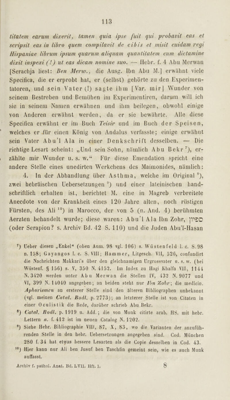 titatern earum dixerit, tamen quia ipse fuit qui probavit eas et scripsit eas in libro quern cornpilavit de cibis et rnisit cuidarn regi Hispaniae librum ipsum quaru/n aliquam quantitalem cum dictamine dixit inspexi (!) ut eas dicam nomine suo. — Hebi*. f. 4 Abu Merwan [Serachja liest: Ben Merw., die Aiisg. Ibn Abu M.| erwahnt viele Specifica, die er erprobt hat, er (selbst) gebbrte zu den Experimen- tatoren, und sein Vater (1) sagte ihm 1 Var. mir| Wunder von seinein Bestreben und Bemuhen iui Experiincntiren, darum will ich sie in seinem Nanien erwiilinen und ihm beilegen, obwohl einige von Anderen erwahnt werden, da er sie bewilhrle. Alle diese Specifica erwahnt er irn Buch Tcisir und im Buch der Speisen, welches er iiir einen Konig von Andalus verfasste; einige erwahnt sein Vater Abu’l Ala in einer Denkschrift desselben. — Die richtige Lesart scheint: „Und sein Sohn, nrimlich Abu Bekr^), er- zahlte mir Wunder u. s. w.“ Fur diese Emendation spricht eine andere Stelle eines unedirten Werkchens des Maimonides, namlich: 4. In der Abhandlung iiher Asthma, welche im Original®), zwei hebraischen Ueberselzungen und einer laleinischen hand- schriftlich erhalten ist, berichtet M. eine in Magreb verbreitete Anecdote von der Krankheit eines 120 Jahre alien, noch riistigen Fiirsten, des Ali in Marocco, der von 5 (n. And. 4) berlihmten Aerzten behandelt wurde; diese waren: Abu’l Ala Ibn Zohr, ]1’'DD (Oder Serapion? s. Archiv Bd. 42 S. 110) und die Juden Abu’l-IIasan 0 Ueber diesen „Enkel“ (oben Anm, 98 vgl. lOG) s. VViistenfeld 1, c. S. 98 n. 158; Gayangos 1. c. S. Vlll; Hammer, Litgesch. VII, 526, confundirt die Nachrichten Makkari’s uber den gleichnamigen Urgrossvater u. s. vv. (bei Wustenf. § 156) s. V, 350 N. 4152. Im Index zu Ilagi Khalfa Vll, 1144 IS. 3420 werden unter Abu Merwan die Stellen IV, 432 N. 9077 und VI, 399 N. 14040 angegeben; an beiden stebt nur Ibn Zohr\ die medicin. Aphorismen an ersterer Stelle sind den alleren Bibliographen unbekannt (vgl. meinen Cntal. Hodl. p. 2773J; an letzterer Stelle ist von Citaten in einer Oculistik die Rede, dariiber schrieb Abu Bekr. ®) Catal. Bodl. p. 1919 u. Add.; die von Munk citirte arab. HS. mit hebr. Lettern a. f. 412 ist im neuen Catalog N. 1202. ®) Siehe Hebr. Bibliographie VIII, 87, X, 83, wo die Varianten der anzufuh- renden Stelle in den hebr. Ueberselzungen angegeben sind. Cod. Munchen 280 f. 34 hat el^'as bessere Lesarten als die Copie desselben in Cod. 43. ‘®) Hier kann our Ali ben Jusuf ben Tasclifin gemeint sein, wie es auch Munk auffasst. Archiv f. pathol. Anat. Bd, LVll. Hft. 1, 8