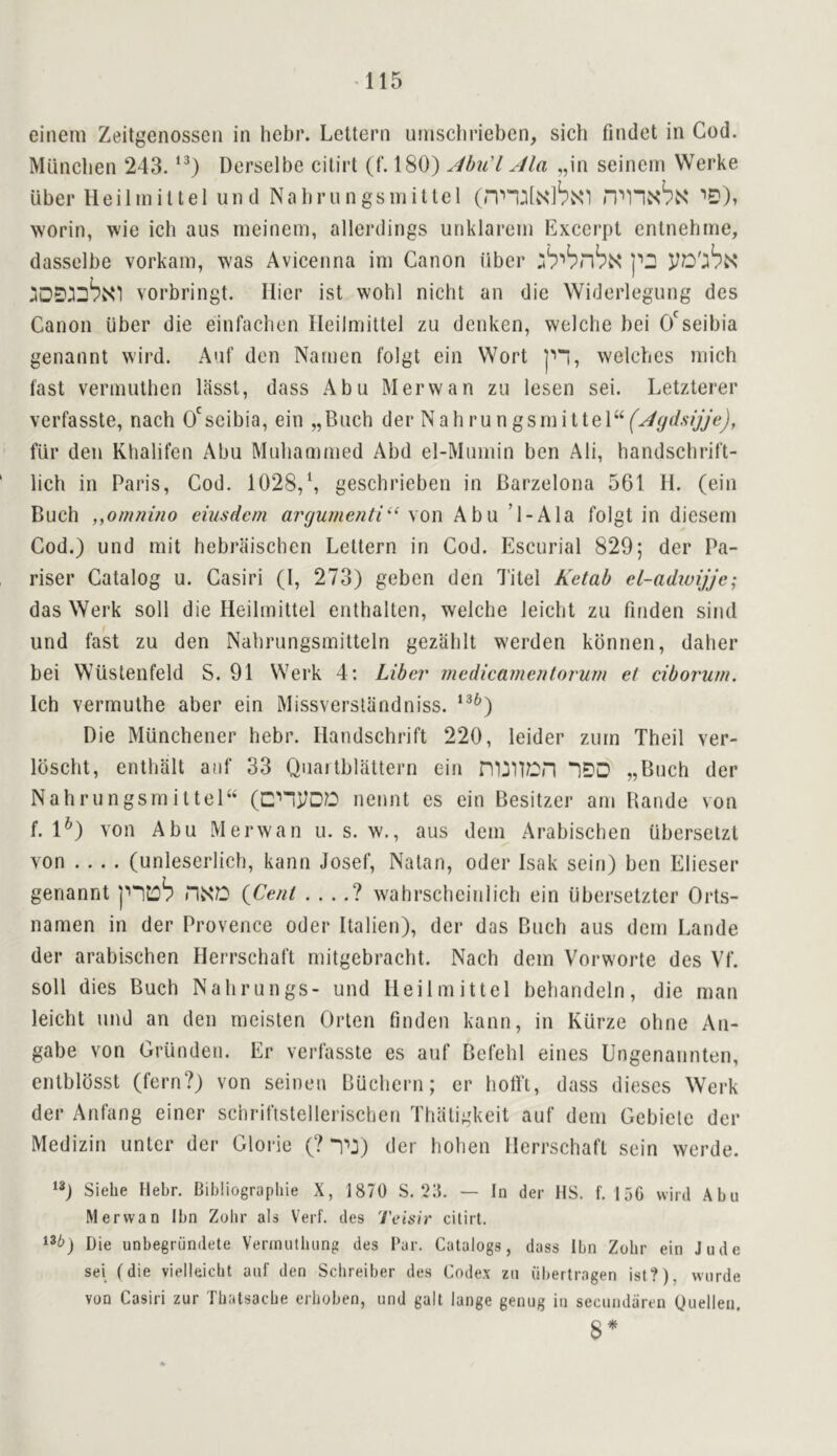 einem Zeitgenosscn in hebr. Lettern urnsclirieben, sich findet in Cod. Miincben 243. Derselbe citirt (f. 180) AhiCl Ala „in seinern Werke uber Heilmillel und Nabrungsniitlel (nnMvSibisn ’’D), worin, wie ich aus meinem, allerdings unklarein Excerpt enlnehme, dasselbe vorkam, was Avicenna ini Canon iiber vorbringt. Hier ist wohl nicbt an die Widerlegung des Canon iiber die einfacben lieilmittei zu denken, welche bei O'seibia genannt wird. Anf den Namen folgt ein Wort welches niich fast verniuthen lasst, dass Abu Merwan zu lesen sei. Letzterer verfasste, nach O^seibia, ein „Buch der Nabrungsinittel‘Y^^^^''‘i/y^J» fur den Khalifen Abu Muliammed Abd el-Muinin ben Ali, handschrift- iich in Paris, Cod. 1028,geschrieben in Barzelona 561 11. (ein Buch ,yOmnino eiusdcm arcjumenti^^ Abu ’1-Ala folgt in dieseni Cod.) und niit hebraischen Lettern in Cod. Escurial 829; der Pa- riser Catalog u. Casiri (I, 273) geben den Titel Kelah el-adiuijjc; das Werk soil die Heilinittel enthalten, welche leicht zu finden sind und fast zu den Nabrungsmitteln gezablt werden kbnnen, daber bei Wiistenfeld S. 91 Werk 4: Liber medicamentorurn el ciborum. Ich vermuthe aber ein Missverslandniss. ‘^^) Die Milnchener hebr. Handschrift 220, leider ziirn Theil ver- Ibscht, entbalt anf 33 Quaitblaltern ein „Buch der Nahrungsrniltel“ (cnj/DD nennt es ein Besitzer am Bande von f. 1^) von Abu Merwan u. s. w., aus deni Arabiscben uberselzt von .... (unleserlicb, kann Josef, Natan, oder Isak sein) ben Elieser genannt {Cent . . ..? wahrscbeiiilicb ein iibersetzter Orts- nanien in der Provence oder Italien), der das Buch aus deni Lande der arabiscben Herrschaft niitgebracht. Nach dein Vorworte des Vf. soli dies Buch Nabrungs- und lieilmittei bebandeln, die man leicht und an den nieisten Orlen finden kann, in Kurze obne An- gabe von Griinden. Er verfasste es auf Befelil eines Ungenannten, entblbsst (fern?) von seinen Buchern; er botft, dass dieses Werk der Anfang einer scnriftstellerischen Tliatigkeit auf dem Gebiete der Medizin unter der Glorie (? “i^:) der holien Herrschaft sein werde. ‘3) Siehe Hebr. Bibliographie X, 1870 S. 2:5. — In der HS, f. 156 wird Abu Merwan Ibn Zolir als Verf. des Teisir citirt. Die unbegrundete Verinutluing des I'ar. Catalogs, dass Ibn Zohr ein Jude sei fdie vielleicbt auf den Scbreiber des Codex zu (ibertragen ist?), wurde von Casiri zur Tliatsacbe erhoben, und gait lange genug in secundaren yuellen. 8*