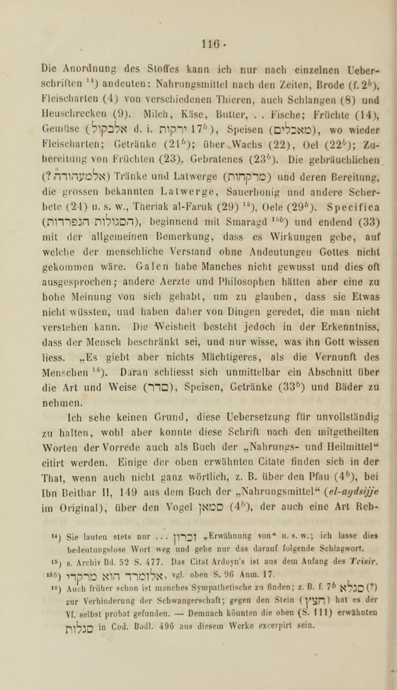 Die Anordnung des Sloffes kann ich nur nach einzelnen Ueber- schriltcn ^‘) andeulen: Nalinjiigsmillel nach den Zeilen, Brode (f.2^), Fleischarlen (4) von vcrscliiedenen Tliieren, auch Sclilangen (8) und lieusclii'eckcn (9). Milch, Klise, Butler, . . Fische; FrQchte (14), Geiniise d. i. mp“l^ 17^), Speisen wo wieder Fleischarlen; Gelranke (21^); uher .Wachs (22), Gel (22^); Zu- bereitnng von Fi’iichlcn (23), Gebratenes (23^'). Die gebrauchlichen (? Tranke und Latwerge (mnpID) und deren Bereiliing, die grossen bekannten Lalwerge, Sauerhonig und andere Scher- bete (24) u. s. w., Theriak al-Faruk (29) ^“), Oele (29^). Specifica (nm^^n m^uon), beginncnd mil Smaragd *“^) und endend (33) mil der allgemeinen Bemerkung, dass es Wirkungen gebe, auf welche der menschlicbe Versiand ohne Andeutungen Gottes nicbl gekommen ware. Galen babe Manches nicht gewusst und dies oft ausgesprochen; andere Aerzte und Philosophen batten aber eine zu bobe Meinung von sich gebabt, urn zu glauben, dass sie Elwas nicht wussten, und haben daher von Dingen geredet, die man nicht verstehen kann. Die Weisheit bestebt jedoch in der Erkennlniss, dass der Menscb beschriinkt sei, und nur wisse, was ihn Gott wissen liess. „Es giebt aber nichts Machtigeres, als die V'ernunfl des Menscben ^®). Daran scbliesst sich unmittelbar ein Abschnilt fiber die Art und Weise (!“!□), Speisen, Getranke (33^) und Bader zu nebmen. Ich sebe keinen Grund, diese Uebersetzung fiir unvollstandig zu halten, wohl aber konnle diese Schrift nach den mitgelheilten Worten derVorrede auch als Buch der „Nabrungs- und HeilmitleP citirt werden. Einige der oben erwahnlen Citate finden sich in der That, wenn auch nicht ganz wbrtlich, z. B. fiber den Pfau (4^), bei Ibn Beithar II, 149 aus dem Buch der „Nahrungsmittel“ {el-a<jds>jje irn Original), fiber den Vogel (4^), der auch eine Art Reb- ‘0 Sie lauten stets niir ... »Krwahnung von“ ». s. w.; ich lasse dies hedeiitiingslose Wort wcg utul gebe nur das darauf folgende Schlagwort. 15) s. Arcliiv Bd. .52 S. 477. has Citat Ardoyn’s ist aus dem Anfang des Teisir. npiD sSnn nDl'PNG Anm. 17. 16) Audi friiher schon ist manches Sympathetische zu finden; z. B. f. 7^ (’) zur Verhinderung der Schwangerschaft; gegen den Stein kat es der Vf. selbst probat gefunden. — Demnach konnten die oben (S. Ill) erwahnten in Cod. Bodl. 490 aus diesem Werke excerpirt sein.