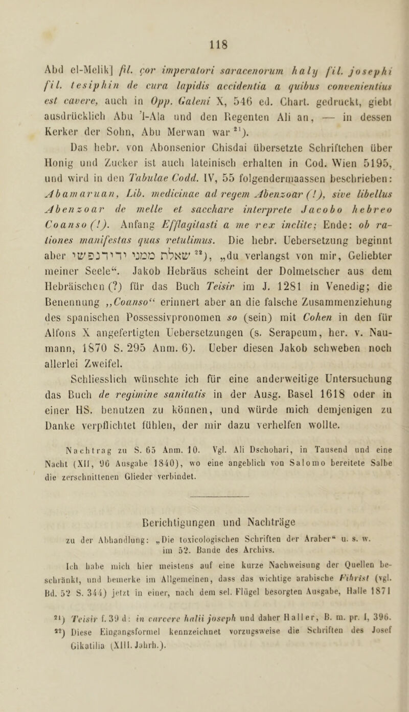 Abd el-MelikJ fU. ^.or imperatori saracenorum halij fil. josephi fil. tesiphin de ciira lapidis accidentia a quibus convenientius esl cavere, auch in 0pp. Caleni X, 546 ed. Gliait. gedruckl, giebt ausdrucklicli Abu ’i-Ala nnd den Uegenten Ali an, — in dessen Kerker der Sohn, Abu Merwan war Das hebr. von Abonsenior Chisdai uberselzte Scbriftchen iiber Honig und Zucker ist aucli lateiniscb erhalten in Cod. Wien 5195, iind wird in den Tabulae Codd. IV, 55 folgenderniaassen bescbrieben: ^4barn aruan, Lib. medicinae ad reyein Abenzoar (!), sive libellus Abenzoar dc melle et sacchare interprete J aco bo hebreo Coanso (!). Anfang Efllayitasti a me rex indite; Ende: ob ra- tiones rnanifestas quas retulirnus. Die hebr. Uebersetzung beginnl aber i “1 1 „du verlangst von mir, Geliebter ineitier Seele“. Jakob Ilebraus scheint der Dolnietscher aus deiu Ilebraischcn (?) fiir das Buch Teisir im J. 1281 in Venedig; die Benennung ,,Coanso“ erinnert aber an die falsche Zusammenziehung des spanischen Possessivprononien so (sein) niit Cohen in den fur Alfons X angefertigten Uebersetzungen (s. Serapeum, her. v. Nau- niann, 1870 S. 295 Anm. 6). Ueber diesen Jakob schweben noch allerlei Zweifel. Schliesslich wiinschte ich fur eine andei’weitige Untersuchung das Buch de reyimine sanitatis in der Ausg. Basel 1618 Oder in einer MS. benulzen zu kbnnen, und wiirde mich demjenigen zu Danke verpflichlet fublen, der mir dazu verhelfen wollle. Naclitrag zu S. 65 Anm. 10. Vgl. Ali Dscholiari, in TausenJ und eine Nacht (XU, 06 Ansgabe 1840), wo eine angeblicb von Salomo bereitete Salle die zorschniUenen Glieder verbindet. Berichtigungen und Naclitriige zu der Abhandlung: „Die to.xicologiscben Scliriften der Araber“ u. s. w. im 52. liandc des Arebivs. Icb babe micb bier meistens auf eine kurze Nachweisung der Quellen be- scbiiinkl, und beuierke im Allgenieinen, dass das wiebtige arabisebe Cihrisf (vgl. Bd. 52 S. 344) jetzt in einer, nacb dem sel. Fldgel besorglen Ausgabe, Halle 1871 'i'eisir f. 30 d: in carcerc hnlii j()sc])h und daber Haller, B. m. pr. I, 396. Diese Eingangsforniel kennzeiebnet vorzugsweise die Scliriften des Josef Gikalilia (Xlll. Jabrb.).