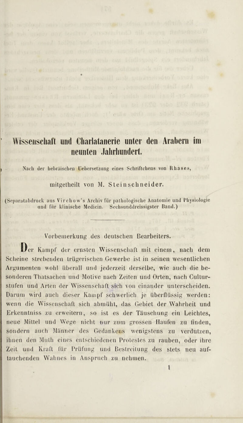 Wisseiisclialt mid Cliarlataneric iinter deii Arabern im nemiten Jahrlimidert. Naeh der heliriiischen Uebersetzung eines Scliriftchens von Rbases, iiiitgelhcilt von M. Steiiischneider. (Separatabdruck aus Virchow’s Arcbiv fiir palhologiscbe Anatomie und I’bysiologie und fiir klinische Medicin. Sochsunddreissigster Band.) D, Vorbemerkung des deulscben Bearbeitcrs. 'er Kampf dei* ernslen Wissensclial'l mil cinein, nach dem Scbeitie slrebeiideii Irugeriscbcn Gcwerbc ist in seinen wesenllicben Argiiineiilnn woiil iiberall und jednrzeit derselbe, wie aucb die be- sonderen Tbalsacbcn nnd Motive nach Zeilen und Orteii, nach Cullur- stufen und Arlen der Wissenschal't sich von einander unlerscbeiden. Darutn wird aucii dieser Kauipf scbwerlicb je Uberflussig werden: wenn die Wissenschal't sich abniiibt, das Gebiet der Wabrlieit und Erkenntniss zu ervveitern, so ist es der Tauscbung ein Leichtes, neue Mittel und Wege niclit nur zutn grossen Haul'en zu linden, sondern aucb Mannei' des Gedankens wenigstens zu verdutzen, ibnen den Muth cities entscliiedenen Protestcs zu rauben, Oder ihre Zeit und Kral't I'iir I’rut'ung und Bestreitung des stels neu aul- tauchenden Walines in Ansprucb zu nebitien. 1