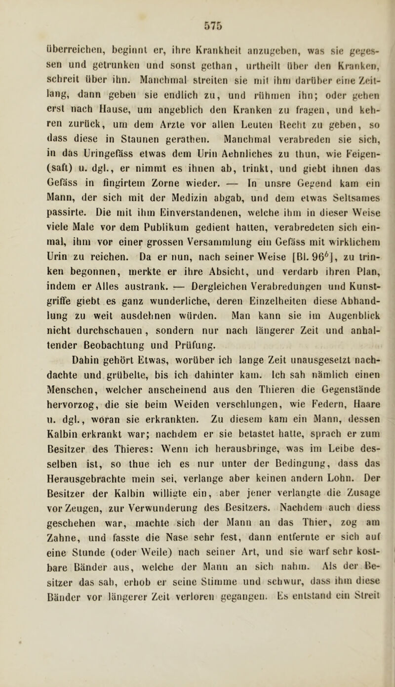 uberreichcii, bcgiiinl cr, ihre Krankhcil anzugcben, was sie geges- sen und getrunkeri und sonst gethan, urtheilt Uber den Kranken, schreit Uber ihn. Manchmal slreilen sie nn'l ihrn daruber eir»e Zeit- lang, dann gebeii sie endlich zu, und rUhnien ihn; Oder gehen erst nach Hause, uni angeblich den Kranken zu fragen, und keb- ren zurUck, urn dem Arzte vor alien Leuten Kecht zu geben, so dass diese in Staunen gerathen. Manchmal verabreden sie sich, in das Uringetass etwas dem Urin Aehnliches zu thun, wie Feigen- (saft) u. dgl., er nimmt es ihnen ab, Irinkt, und giebt ihnen das Gefass in fingirtein Zorne wieder. — In unsre Gegend karn ein Mann, der sich mil der Medizin abgab, und dem etwas Sellsarnes passirte. Die mit ihm Einverstandenen, welche ihm in dieser Weise viele Male vor dem Publikurn gedient batten, verabredeten sich ein- mal, ihm vor einer grossen Versammlung ein Gefass mit wirklichem Urin zu reichen. Da er nun, nach seiner Weise [Bl. 96'^], zu trin- ken begonnen, merkte er ihi*e Absicht, und verdarb ihren Plan, indem er Alles austrank. — Dergleichen Verabredungen und Kunst- grilFe giebt es ganz wunderliche, deren Einzelheiten diese Abhand- lung zu weit ausdehnen wurden. Man kann sie iin Augenblick nicht durchschauen, sondern nur nach langerer Zeit und anhal- tender Beobachlung und Prufung. Dahin gehort Etwas, worUber ich lange Zeit unausgesetzt nach- dachte und grUbelte, bis ich dahinter kam. Ich sah namlich einen Menschen, welcher anscheinend aus den Thieren die Gegenstande hervorzog, die sie beim Weiden verschlungen, wie Federn, Haare u. dgl., woran sie erkrankten. Zu diesem kam ein Mann, dessen Kalbin erkrankt war; nachdem er sie betastet hatte, sprach er zum Besitzer des Thiei’es: Wenn ich herausbringe, was im Leibe des- selben ist, so thue ich es nur unter der Bedingung, dass das Herausgebrachte mein sei, verlange aber keinen andern Lohn. Der Besitzer der Kalbin willigte ein, aber jener verlangte die Zusage vor Zeugen, zur Verwunderung des Besitzers. Nachdem auch diess geschehen war, machte sich der Mann an das Thier, zog am Zahne, und fasste die Nase sehr test, dann entfernte er sich auf eine Stunde (oder Weile) nach seiner Art, und sie warf sehr kost- bare Bander aus, welche der Mann an sich nahm. Als der Be- sitzer das sah, erhob er seine Stimme und schwur, dass ihm diese Bander vor langerer Zeit verloren gegangen. Es entstand ein Streii