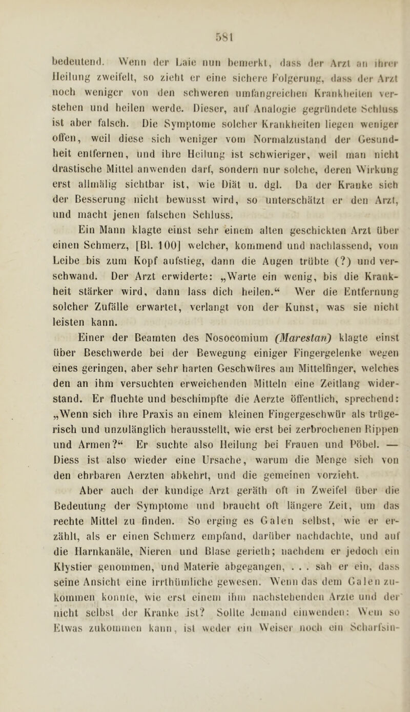 bedeuterid. Weiiii der l.aie nun hernerkl, dass d«n- Arzt an ihnn lleilnng zweifelt, so zieht or eine sichero I''olgernii^', dass dor Arzt noch wenigcr von den schweren ninfangreiclien Kranklieilen ver- stehen und heilen werde. Dieser, ani' Analogic gegrilndetc Schinss ist abei* falsch. Die Syniptoine solcher Krankheiten liegen weniger often, weil diese sieh weniger voin Noianalzusland der Gesnnd- heit enlfernen, und ihre Heilung ist schw-ieriger, weil man nicht drastisclie Miltel anwenden dart, sondern nur solchc, deren Wirkung erst allmalig siclitbar ist, wie Diiit u. dgl. Da der Kranke sieh der Besserung nicht bewusst wird, so unterschatzt er den Arzt, und macht jenen falschen Schinss. Ein Mann klagte einst sehr einem alten geschickten Arzt uber einen Schmerz, [Bl. lOOJ welcher, kommend und nachlassend, voni Leibe bis zum Kopf anfstieg, dann die Augen trubte (?) und ver- schwand. Der Arzt erwiderte: „Warte ein wenig, bis die Krank- heit starker wird, dann lass dich heilen.“ Wer die Entfernung solcher Zufalle erwartet, verlangt von der Kunst, was sie nicht leisten kann. Einer der Bearnten des Nosocomium (Marestan) klagte einst liber Beschwerde bei der Bew'egung einiger Fingergelenke wegen eines geringen, aber sehr harten Geschwiires am Mittelfinger, welches den an ihra versuchten erweichenden Mitteln eine Zeitlang wider- stand. Er fluchte und beschimpfte die Aerzte oftentlich, sprechend: „Wenn sieh ihre Praxis an einem kleinen Fingergeschwur als trlige- risch und unznlanglich herausstellt, wie erst bei zerbrochenen Rii)pen und Armen ?“ Er suchte also Heilung bei Frauen und Pbbel. — Diess ist also wieder eine Ursache, waruni die Menge sieh von den ehrbaren Aerzten abkehrt, und die gemeinen vorzieht. Aber auch der kundige Arzt gerlith oft in Zweifel liber die Bedeutung der Symptome und braucht oft langere Zeit, um das rechte Mittel zu finden. So erging es Galen selbst, wie er er- zahlt, als er einen Schmerz empfand, dariiber nachdachte, und auf die Harnkanale, Nieren und Blase gerieth; nachdem er jedoch ein Klystier genommen, und Materie abgegangen, . . . sah er ein, dass seine Ansichl eine irrlhtimliche gewesen. Wemi das dem Galen zu- kommen konnte, wie erst einem ihm nachstehenden Arzte und der nicht selbst der Kranke ist? Sollte Jemand einwenden: Wem so Etwas zukommen kann, ist weder eiii Weisor noch ein Scharfsin-