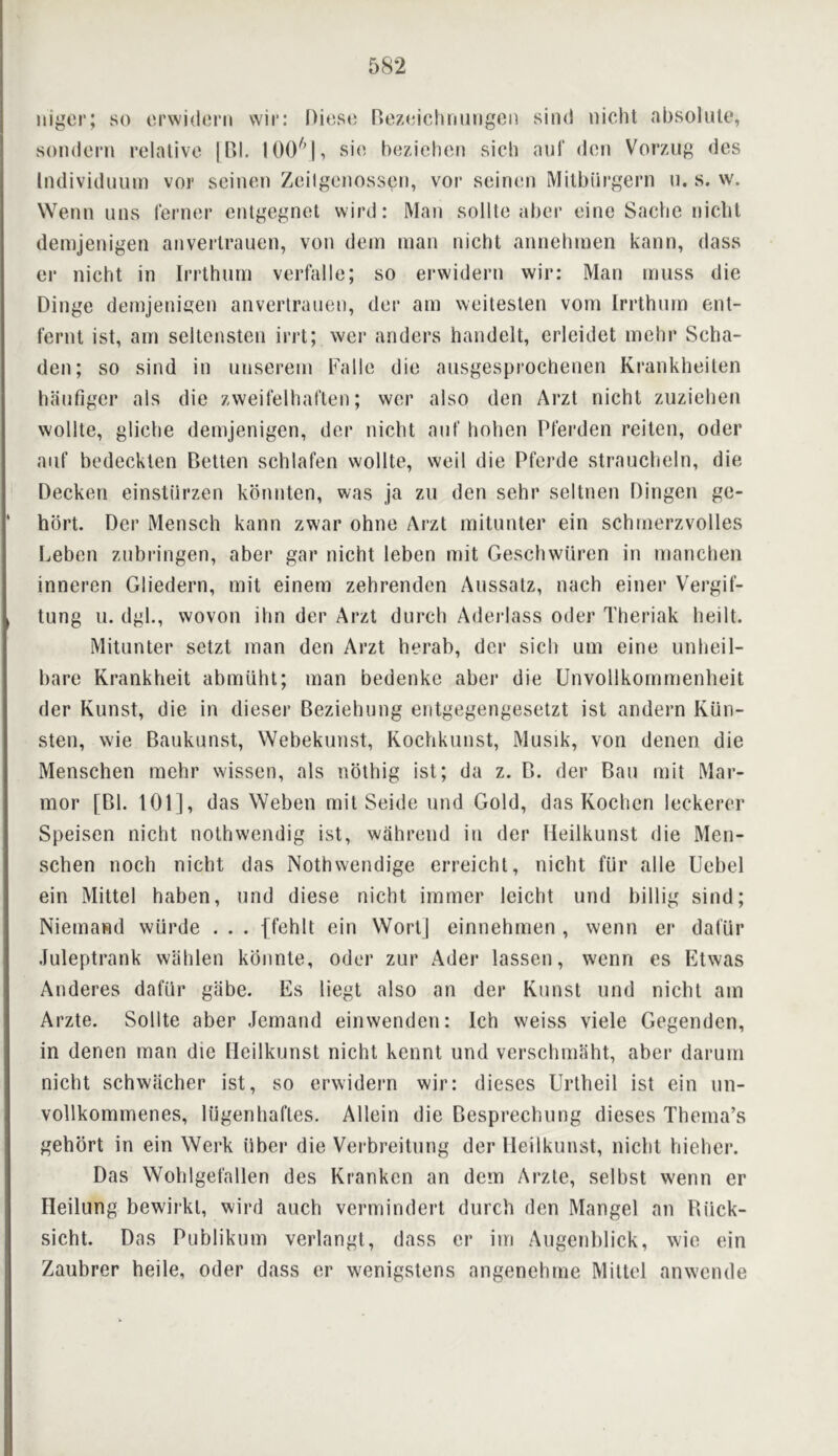 nigcr; so orwidern vvir: Diosc) nezoichrniiigeii sind niclit absolute, sondeni relative iBI, 100'''!, sie beziehen sieh aui‘ den Vorzug des liulividuuin vor seinen Zeilgenossen, vor seinen Milbiirgern n. s. w. Wenn uus lerner entgegnel wird: Man sollte aber eine Saclie niclil demjenigen anvertranen, von dem man nicht annehmen kann, dass er nicht in Irrthnrn verfalle; so erwidern wir: Man muss die Dinge demjenigen anvertranen, der am weitesten vom Irrthnrn ent- fernt ist, am seltensten irrt; wer anders handelt, erleidet mehr Scha- den; so sind in nnserem Falle die ansgesprochenen Krankheiten hanfiger als die zweitelhaften; wer also den Ai’zt nicht zuziehen wollte, gliche demjenigen, der nicht ant' hohen Pferden reiten, oder auf bedeckten P)etlen schlafen wollte, weil die Pferde strancheln, die Decker! einstirrzen kbnirten, was ja zn den sehr seltnen Dirrgerr ge- hbrt. Der Mensch kann zwar ohne Arzt rnitnnter ein schmer’zvolles Leben znbrdngen, aber gar nicht leben roit Geschwitr’en in rnanchen inneren Gliedern, rnit einem zehrendcn Anssatz, nach einer Vei’gif- tung n. dgh, wovon ihn der Arzt dnrch Aderlass Oder Theriak heilt. Mitnnter setzt man den Ar*zt her’ab, der sich urn eine unheil- bare Krankheit abmuht; man bedenke aber die Unvollkommenlreit der Knnst, die in dieser Beziehung entgegengesetzt ist anderm Kun- sten, wie Baukunst, Webekunst, Kochknnst, Musrk, von denen die Menschen mehr wissen, als nbthig ist; da z. B. der Ban mit Mar-- mor [Bl. 101], das Weben mit Seide und Gold, das Kochcn leckerer Speisen nicht nothwendig ist, wahi’errd itr der Heilkunst die Merr- schen noch nicht das Nothwendige erreicht, nicht fUr alle Uebel ein Mittel haben, nnd diese nicht immer leicht nnd billig sind; Niernar^d wurde . . . ffehlt ein Wort] einnehrnen , wenn er dal'ur Juleptr’ank wahlen konnte, oder zur Ader lassen, wenn es Etwas Anderes dafirr giibe. Es liegt also an der Konst rrnd nicht am Ar’zte. Sollte aber Jemand einwenderr: Ich weiss viele Gegendcn, in denen man die Heilkunst nicht kennt und verschmaht, aber darurn nicht schwacher ist, so erwidern wir: dieses Urtheil ist ein irn- vollkommenes, Irigenhat'tes. Allein die Bespr’echirng dieses Therna’s gehort in ein Wer’k riber die Verbreitirng der Heilkunst, nicbt hieher. Das Woblget'allen des Krankcn an dem Arzte, selbst wenn er Heilung bewirkt, wird ancb vermindert dnrch den Mangel an Rirck- sicht. Das Publikurn verdangt, dass er iin Arrgenblick, wie ein Zanbrer heile, Oder dass er wenigstens angenchrne Mittel anwcnde