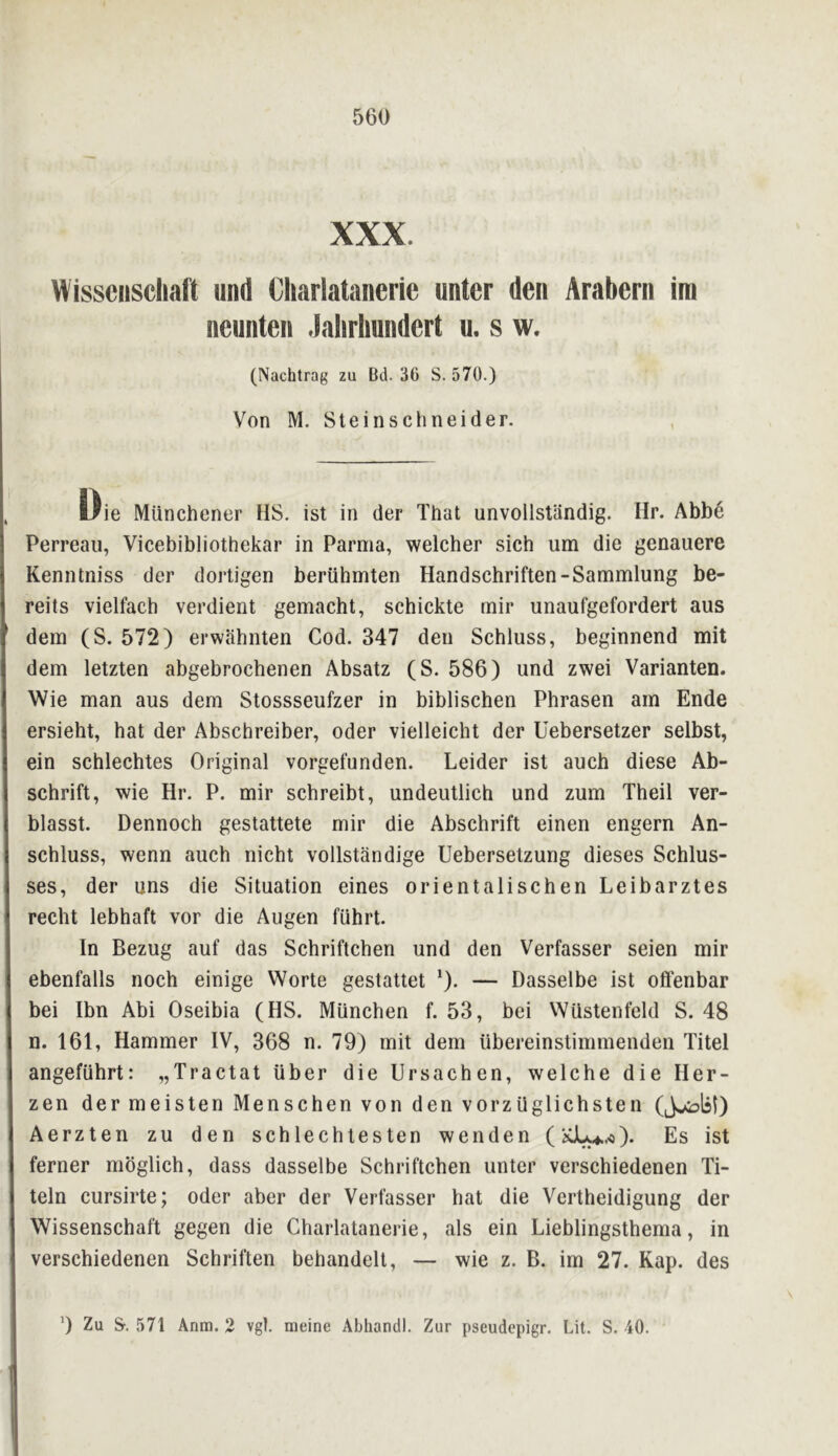 XXX. Wisscnscliaft iind Cliarlatanerie untcr den Arabcrn im neunten .lalirlmndert u. s w. (Nachtrag zu Bd. 36 S. 570.) Von M. Stein Schneider. liie Munchener IIS. ist in der That unvollstiindig. Hr. Abb6 Perreau, Vicebibliothekar in Parma, welcher sich um die gcnauere Kenntniss der dortigen beriihmten Handschriften-Sammlung be- reits vielfach verdient gemacht, schickte rnir unaufgefordert aus dem (S. 572) erwlihiiten Cod. 347 den Schluss, beginnend mit dem letzten abgebrochenen Absatz (S. 586) und zwei Varianten. Wie man aus dem Stossseufzer in biblischen Phrasen am Ende ersieht, hat der Abschreiber, Oder vielleicht der Uebersetzer selbst, ein schlechtes Original vorgefunden. Leider ist auch diese Ab- schrift, wie Hr. P. mir schreibt, undeutlich und zum Theil ver- blasst. Dennoch gestattete mir die Abschrift einen engern An- schluss, wenn auch nicht vollstandige Uebersetzung dieses Schlus- ses, der uns die Situation eines orient a lischen Leibarztes recht lebhaft vor die Augen fiihrt. In Bezug auf das Schriftchen und den Verfasser seien mir ebenfalls noch einige Worte gestattet *). — Dasselbe ist olfenbar bei Ibn Abi Oseibia (HS. Miinchen f. 53, bei WUstenfeld S. 48 n. 161, Hammer IV, 368 n. 79) mit dem ilbereinstimmenden Titel angefuhrt: „Tractat iiber die Ursachen, welche die Her- zen der meisten Menschen von den vorzilglichsten Aerzten zu den schlechiesten wenden (iCJU4..o). Es ist ferner mbglich, dass dasselbe Schriftchen unter verschiedenen Ti- teln cursirte; oder aber der Verfasser hat die Vertheidigung der Wissenschaft gegen die Charlataneide, als ein Lieblingsthema, in verschiedenen Schriften behandelt, — wie z. B. im 27. Kap. des 9 Zu &. 571 Anm. 2 vgl. meine Abliandl. Zur pseudepigr. Lit. S. 40.