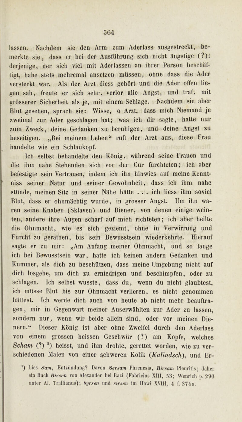 lassen. Nachdem sie den Arm zum Aderlass ausgestreckt, be- merkte sie, dass er bei der Ausfuhrung sich nicht ilngstige (?): derjenige, der sich viel mit Aderlassen an ihrer Person bcschaf- tigt, babe stets mehremal ansetzen miissen, ohne dass die Ader versteckt war. Als der Arzt diess gehbrt und die Ader offen lie- gen sah, freute er sich sehr, verlor alle Angst, und traf, mit grosserer Sicherheit als je, mit einem Schlage. Nachdem sie aber Blut gesehen, sprach sie: VVisse, o Arzt, dass mich Niemand je zweimal zur Ader geschlagen hat; was ich dir sagte, hatte nur zum Zweck, deine Gedanken zu beruhigen, und deine Angst zu beseitigen. „Bei meinem Leben“ ruft der Arzt aus, diese Frau handelte wie ein Schlaukopf. Ich selbst behandelte den Kbnig, wahrend seine Frauen und die ihm nahe Stehenden sich vor der Cur fUrchteten; ich aber befestigte sein Vertrauen, indem ich ihn hinwies auf meine Kennt- niss seiner Natur und seiner Gewohnheit, dass ich ihm nahe stUnde, meinen Sitz in seiner Nahe hatte ... ich liess ihm soviet Blut, dass er ohnmachtig wurde, in grosser Angst. Um ihn wa- ren seine Knaben (Sklaven) und Diener, von denen einige wein- len, andere ihre Augen scharf auf mich richteten; ich aber heilte die Ohnmacht, wie es sich geziemt, ohne in Verwirrung und Furcht zu gerathen, bis sein Bewusstsein wiederkehrte. Hierauf sagte er zu mir: „Am Anfang meiner Ohnmacht, und so lange ich bei Be'wusstsein war, hatte ich keinen andern Gedanken und Rummer, als dich zu beschiitzen, dass meine Umgebung nicht auf dich losgehe, um dich zu erniedrigen und beschimpfen, Oder zu schlagen. Ich selbst wusste, dass du, wenn du nicht glaubtest, ich miisse Bint bis zur Ohnmacht verlieren, es nicht genommen hattest. Ich werde dich auch von heute ab nicht mehr beauftra- gen, mir in Gegenwart meiner Auserwahlten zur Ader zu lassen, sondern nur, wenn wir beide allein sind, Oder vor meinen Die- nern.“ Dieser Kbnig ist aber ohne Zweifel durch den Aderlass von einem grossen heissen Geschwiir (?) am Kopfe, welches Scham (?) ^) heisst, und ihm drohte, gerettet worden, wie zu ver- schiedenen Malen von einer schweren Kolik {KulindscJi)^ und Er- 0 Lies Sam, Entziindung? Davon Sersam Pbrenesis, Blrsam I'leiiritis; daher ein Buch Birsen von Alexander bei Bazi (Fabricius XIII, 53; VVenricb p. 290 unter Al. Trallianus); byrsen imd sirsen im Ilawi XVIII, 4 f. 374 a.