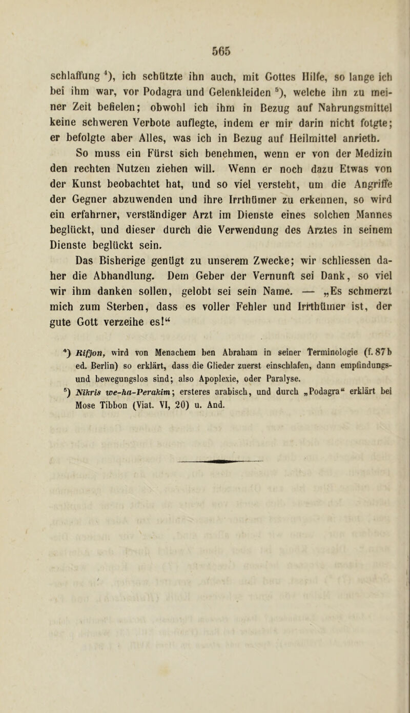 schlaffung ^), ich schUtzte ihn auch, mit Gottes Ililfe, so lange ich bei ihm war, vor Podagra und Gelenkleiden ®), welche ihn zu mei- ner Zeit befielen; obwohl ich ihm in Bezug auf Nahrungsmiltel keine schweren Verbote auflegte, indem er rair darin nicht folgte; er befoigte aber Alles, was ich in Bezug auf Heilmittel anrieth. So muss ein Fiirst sich benehmen, wenn er von der Medizin den rechten Nutzeii ziehen will. Wenn er noch dazu Etwas von der Kunst beobachtet hat, und so viel versteht, urn die Angriffe der Gegner abzuwenden und ihre IrrthUmer zu erkennen, so wird ein erfahrner, versttindiger Arzt im Dienste eines solchen Mannes beglUckt, und dieser durch die Verwendung des Arztes in seinem Dienste begluckt sein. Das Bisherige genligt zu unserem Zwecke; wir schliessen da- her die Abhandlung. Dem Geber der Vernunft sei Dank, so viel wir ihm danken sollen, gelobt sei sein Name. — „Es schmerzt mich zum Sterben, dass es voller Fehler und Irtthtimer ist, der gute Gott verzeihe esl“ Rifjon, wird von Menachem ben Abraham in seiner Terminologie (f. 87 b ed. Berlin) so erklart, dass die Glieder zuerst einschlafen, dann empfindungs- und bewegungslos sind; also Apoplexie, oder Paralyse. Nihris we-ha-Perakim; ersteres arabisch, und durch „ Podagra “ erklart bei Mose Tibbon (Viat. VI, 20) u. And.