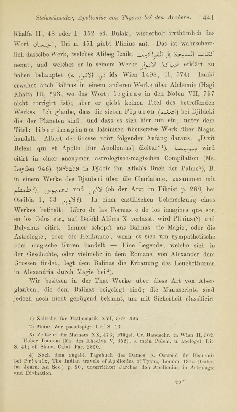 Kbalfa II, 48 oder I, 152 ed. Bulak, wiederholt irrthiimlich das Wort , Uri n. 451 giebt Plinius an). Das ist wahrschein- lich dasselbe Work, welches Alibeg Izniki ^ nennt, und welches er in seinem Werke erklart zu 'haben behauptet (s. Ms. Wien 1498, II, 574). Izniki erwahnt auch Balinas in einem anderen Werke iiber Alchemie (Hagi Khalfa III, 593, wo das Wort: logicae in den Noten VII, 757 nicht corrigirt ist); aber er giebt keinen Titel des betreffenden Werkes. Ich glaube, dass die sieben Figuren (^.U^oS) bei Djildeki die der Planeten sind, und dass es sich hier um ein, unter dem Titel: liber imaginum lateinisch iibersetztes Werk iiber Magie handelt. Albert der Grosse citirt folgenden Anfang daraus: „Dixit Beleni qui et Apollo [fiir Apollonius] dicitur ^). wird citirt in einer anonymen astrologisch-magischen Compilation (Ms. Leyden 946), in Djabir ibn Allah’s Buch der Palrne^), B. in einem Werke des Djauberi iiber die Chaiiatane, zusammen mit ^), und (ob der Arzt im Fihrist p. 288, bei Oseibia I, 33 ,..*bS?). In einer castilischen Uebersetzung eines o Werkes betitelt: Libro de las Formas e de los imagines que son en los Celos etc., auf Befehl Alfons X verfasst, wird Plinius (V) und Belyanus citirt. Immer sehopft aus Balinas die Magie, oder die Astrologie, oder die Heilkunde, wenn es sich um sympathetische oder magische Kuren handelt. — Fine Legende, welche sich in der Geschichte, oder vielmehr in dem Romane, von Alexander dem Grossen findet, legt dem Balinas die Erbauung des Leuchtthurms in Alexandria durch Magie bei ^). Wir besitzen in der That Werke iiber diese Art von Aber- glauben, die dem Balinas beigelegt sind; die Manuscripte sind jedoch noch nicht geniigend bekannt, um mit Sicherheit classificirt 1) Zeitsclir. fiir Mathematik XVI, 369. 395. 2) Mein: Zur pseudepigr. Lit. S. 16. 3) Zeitsclir. fiir Mathem. XX, 476; Fliigel, Or. Ilandschr. in Wien II, 502. — Ueber Tomtom (Ms. des Khedive V, 352), s. mein Polem. u. apologet. Lit. S. 41; cf. Slane, Catal. Par. 2850. 4) Nacli dem angebl. Tagebuch des Damos (s. Osmond de Beauvoir bei Priaulx, The Indian travels of Apollonius of Tyana, London 1873 (frliher im Journ. As. Soc.) p. 50, unterrichtet Jarchas den Apollonius in Astrologie und Divination. 29