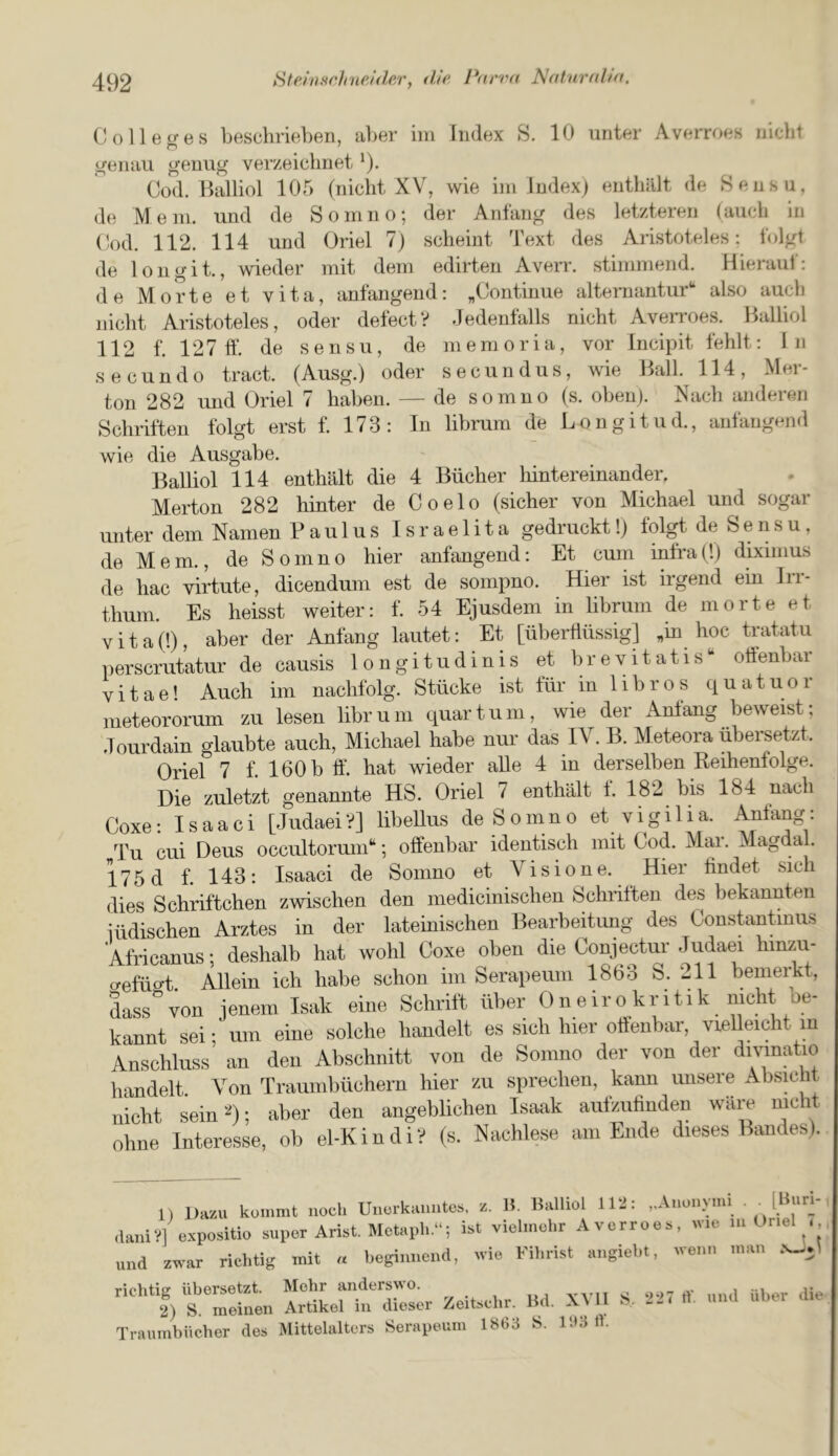 Colletres beschrieben, a})er ini Index S. 10 nnter Averroes niclit trenail geuug verzeiclinet *)• Cod. Balliol 105 (niclit XV, wie iin Index) enthiilt de Sensu, de Mem. und de So in no; der Anlang des letzteren (auch in Cod. 112. 114 und Oriel 7) sclieint Text des Aristoteles; Iblgt de longit., wieder mit deni edirten Averr. stiinmend. Hieraul: de Morte et vita, anfangend: ^Continue alternantur** also aucb niclit Aristoteles, oder defect? dedenlalls nicht AveiToes. Balliol 112 f. 127 ft*, de sensu, de niemoria, vor Incipit fehlt; In secundo tract. (Ausg.) oder seciindus, wie Ball. 114, Mer- ton 282 und Oriel 7 haben. — de somno (s. oben). Nacb anderen Schriften folgt erst f. 173: In librum de Longitud., anfangend wie die Ausgabe. Balliol 114 euthalt die 4 Bucher liintereinander. Merton 282 hinter de Coelo (sicher von Michael und sogar unter dem Namen B a u 1 u s I s r a e 1 i t a gedruckt!) folgt de S e n s u, de Mem., de Somno hier anfangend: Et cum infra (!) diximus de hac virtute, dicendum est de sompno. Hier ist irgend em Irr- thum. Es heisst weiter: f. 54 Ejusdem in librum de morte et vital'.), aber der Anlang lautet: Et [uberftiissig] > hoc tratatu perscrutatur de causis longitudinis et brevitatis** oftenbar vitae! Auch im nachfolg. Stiicke ist fur in libros quatuor meteororum zu lesen librum quart uni, wie der Anlang beweist; Jourdain glaubte auch, Michael habe nur das IV. B. Meteora ubersetzt. Oriel 7 f. 160 b ft*, hat wieder alle 4 in derselben Reihenfolge. Die zuletzt genannte HS. Oriel 7 enthalt 1. 182 bis 184 nach Coxe: Isaac! [Judaei?] libeUus de Somno et vigilia. Anfang: Tu cui Deus occultoruni‘‘; oftenbar identisch mit God. Ma,r. Magdal. 175 d f 143: Isaac! de Somno et Vi si one. Hier lindet sich dies Schriftchen zwischen den medicinischen Schiiften des bekannten iiidischen Arztes in der lateinischen Bearbeitung des Constantmus Africanus; deshalb hat wohl Coxe oben die Conjectur Judaei hmzu- crefuc^t Allein ich habe schon im Serapeum 1863 S. 211 beniei^t, dass'von jenem Isak eine Schrift iiber Oneirokritik nicht be- kannt sei; urn eine solche handelt es sich hier oftenbar, vielleicht m Anschluss an den Abschnitt von de Somno der von der dmnatio handelt. Von Traumbiichern hier zu sprechen, kann unsere nicht sein‘d); aber den angeblichen Isaak aiilzulinden ware me ohne Interesse, ob el-Kindi? (s. Nachlese am Eiide dieses Bandes). 1) llazu kommt uoch Unerkauntes. z. H. Balliol 112: ,.Anonynn [Bun- daniV] expositio super Arist. Metaph.“; ist vielinchr Averroes, wie lu Oriel und zwar richtig mit « begiunend, wie Fibrist angiebt, wenn man richtig ubersetzt. Mehr anderswo. 2) S. meinen Artikel in dieser Zeitsclir. Bd. X\ 11 Traumbiicber des Mittelalters Serapeum 1863 S. 163 tb S. 227 If. und iiber die