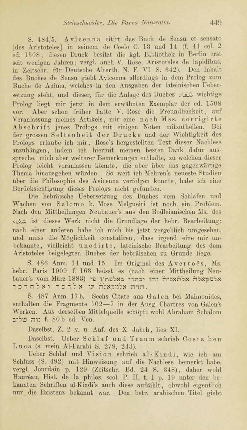 S. 484/5. Avicenna citirt das Buch de Sensu et sensato [des Aristoteles] in seinem de Coelo C. 13 und 14 (f. 41 col. 2 ed. 1508, diesen Druck besitzt die kgl. Bibliothek in Berlin erst seit wenigen Jahren; vergl. auch V. Rose, Aristoteles de lapidibus, in Zeitschr. fur Deutsche Altertli. N. F. VI S. 342). Den Inhalt des Buches de Sensu giebt Avicenna allerdings in dem Prolog zum Buche de Anima, welches in den Ausgaben der lateinischen Ueber- setzung steht, und dieser, fiir die Anlage des Buches wichtige Prolog liegt mir jetzt in dem erwahnten Exemplar der ed. 1508 vor. Aber schon fruher hatte V. Rose die Freundlichkeit, auf Veranlassung meines Artikels, mir eine nach Mss. corrigirte Abschrift jenes Prologs mit einigen Noten mitzutheilen. Bei der grossen Seltenheit der Drucke und der Wichtigkeit des Prologs erlaube ich mir, Rose’s hergestellten Text dieser Nachlese anzuhangen, indem ich hiermit meinen besten Dank dafiir aus- spreche, mich aber weiterer Bemerkungen enthalte, zu welchen dieser Prolog leicht veranlassen konnte, die aber uber das gegenwartige Thema hinausgehen wiirden. So weit ich Mehren’s neueste Studien liber die Philosophie des Avicenna verfolgen konnte, habe ich eine Beriicksichtigung dieses Prologs nicht gefunden. Die hebraische Uebersetzung des Buches vom Schlafen und Wachen von Salomo b. Mose Melgueiri ist noch ein Problem. Nach den Mittheilungen Neubauer’s aus den Bodleianischen Ms. des ist dieses Werk nicht die Grundlage der hebr. Bearbeitung; nach einer anderen habe ich mich bis jetzt vergeblich umgesehen, und muss die Mdglichkeit constatiren, dass irgend eine mir un- bekannte, vielleicht unedirte, lateinische Bearbeitung des dem Aristoteles beigelegten Buches der hebraischen zu Grunde liege. S. 486 Anm. 14 und 15. Im Original des Averroes, Ms. hebr. Paris 1009 f. 163 heisst es (nach einer Mittheilung Neu- bauer’s vom Marz 1883) ynshNn nbNp73'':.s ^ D b n b N 1 2 b b N nbwSp7:bj«? nbn. S. 487 Anm. 17 b. Sechs Citate aus Galen bei Maimonides, enthalten die Fragmente 102—7 in der Ausg. Chartres von Galen’s Werken. Aus derselben Mittelquelle schopft wohl Abraham Schalom mb;:: m: f. 80 b ed. Ven. Daselbst, Z. 2 v. u. Anf. des X. Jahrh, lies XI. Daselbst. Ueber Schlaf und Traum schrieb Costa ben Luca (s. mein Al-Farabi S. 279, 243). Ueber Schlaf und Vision schrieb al-Kindi, wie ich am ‘Schluss (S. 492) mit Hinweisung auf die Nachlese bernerkt habe, vergl. Jourdain p. 129 (Zeitschr. Bd. 24 S. 348), daher wohl Haureau, Hist, de la philos. scol. P. II, t. I p, 19 unter den be- kannten Schriften al-Kindi’s auch diese aufzlihlt, obwohl eigentlich nur die Existenz bekannt war. Den betr. arabischen Titel giebt