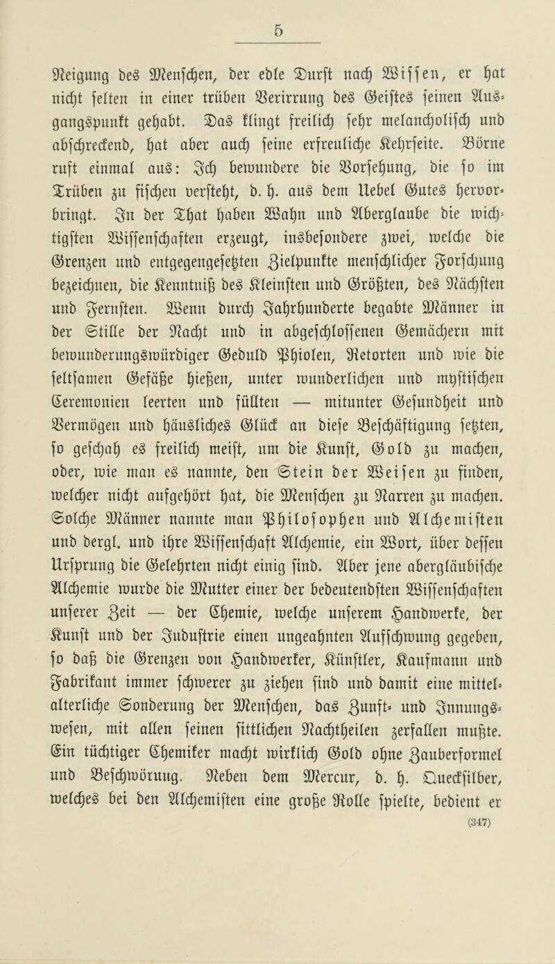 S^eigung be§ SJ^enfc^eu, ber eble SDurft nad^ Stiffen, er l^at nidjt feften in einer triiben SSerirrung be§ ®eifte§ feinen Slug* ganggpimft ge^abt. flingt freilic^ fe^r melanc^olifc^ unb abfi^recfenb, !^at aber auc^ feine erfreulic^e ^e^rfeite. S3brne ruft einmal aug: Sd) belnunbere bie SSorfe^ung, bie fo im jtriiben gii fijd^en nerfte^t, b. fj. aug bem Uebel @uteg pernor* briugt. ^u ber 2;^at pabeu SBapu uub Slberglaube bie tuidj* tigfteu 2i5i[feufdjafteu er^eugt, iugbefoubere guiei, rocldie bie ©reugeu uub eutgegeugefe|teu tneufc^Iic^er gorfdjuug begeic^ueu, bie ^euutui^ beg Slleiufteu uub ©rofeteu, beg 9^?dc^fteu uub gerufteu. SSenu burd) Sal^rbunberte begabte 2J2duuer iu ber ©tide ber S^ac^t uub iu abgefc^Ioffeneu ©emdc^eru mit beiuuuberuuggiuiirbiger ©ebulb ^^iolen, S^etorteu unb luie bie feltfauieu @efd§e l^iegeu, uuter luuuberridjen uub mpftifc^en Seremouieu feerteu uub fuflteu — mitunter ©efunb^eit unb SSeriubgeu uub ^duglic^eg @Iud an biefe S3ei(^dftiguug fe|ten, fo gefdjQ^ eg freilic^ meift, urn bie ^uuft, ©olb gu macpen, ober, luie man eg uauute, beu ©teiu ber SBeifeu §u fiubeu, lueldjer uid^t aufgeprt l^at, bie SJ^enfc^en 511 S^arreu 511 mac^eu. ©olc^e SJiduuer uauute man ^^ilofop^eu uub Sllc^emifteu uub bergl. uub i§re SSiffeufc^aft Slidjemie, eiu SSort, iiber beffeu Urfpruug bie ©ele^rten uic^t eiuig fiub* Slber jeue abergldubijd^e Sllc^emie ruurbe bie SJiutter eiuer ber bebeuteubften 2Biffenfd)afteu uuferer — ber (S^emie, lueic^e uuferem §aubiuerfe, ber ^uui’t unb ber ^ubuftrie eiueu uugea^uteu Slufjc^luung gegebeu, fo bag bie ©reu^eu Uou §aubiuerfer, ^ituftler, ^aufmauu uub gabrifaut imuier fcgiuerer gu gie^en fiub uub bamit eiue uiittel* alterlicge ©onberuug ber 9JJeufd)eu, bag guuft* unb guuungg* tuefeu, mit adeu feiueu fittlicgen S^acgtgeileu jerfadeu mugte. @iu tiicbtiger Sgemifer niadjt ruirflicg @otb ogue 3auberformel uub S3ef^iuoruug. S^ebeu bem 9J?ercur, b. g. Ouedfitber, melcgeg bei beu Sltcgemifteu eiue groge 9lone fpielte, bebieut er (347)