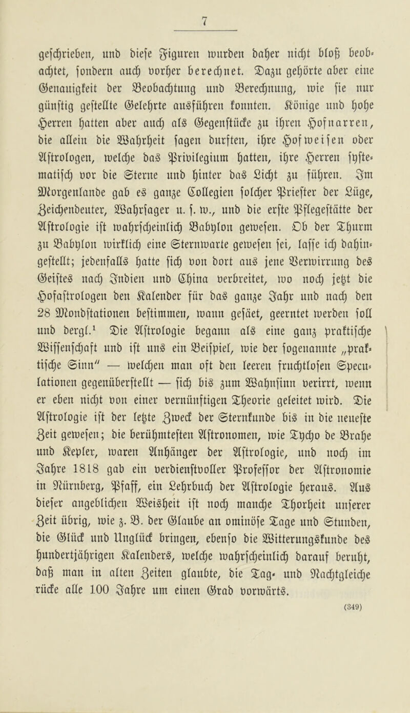 gefc^rteben, itnb biefe giguren iDurben balder nic^t b(o§ beob* ac^tet, jonbern aud^ t)or§er beretfjnet. 2)a5U ge[)brte aber eine ©enauigfeit ber S3eobacl^tmtg unb ^erec^nung, trie fie nur giinftig gefteHte ©ele^rte augfii^ren fonnten. ^rnige unb ^o^e §erren fatten aber aud) aig ©egenftiicfe gu i^ren ^ofnarren, bie atteiu bie SSal^rl^eit fageu burften, i^re §oftreifen ober Slftrotogen, trelc^e ba§ ^ririlegiiim fatten, i^re §erren fbfte» matifc^ ror bie Sterne unb Winter ba§ 2id)t gu fii^ren. 2}iorgenIanbe gab e§ gan^e (Soflegien fotc^er ^riefter ber Siige, ^eic^enbenter, SSal^rfager n. f. Ut., unb bie erfte ^flegeftdtte ber Hftrologie ift iraW^^eintic^ S3ab^Ion geutefen. Ob ber X^urm 5u Sabbton trirfticb eine Sterntrarte gelrefen fei, laffe idj babin* gefteUt; jebenfallS bi^^te fidb t^on bort au§ jene 3Sertrirrnng beg (S^eifteg nad) ^nbien unb rerbreitet, iro nocb je^t bie §ofaftrotogen ben ^alenber fiir bag gan^e ^a^r unb nacb ben 28 2)7onbftationen beftimmen, trann gefdet, geerntet trerben fod unb bergt.^ SDie 5Iftrotogie begann atg eine ganj praftifcbe SSiffenfdjaft unb ift nng ein 33eifpiet, n^ie ber fogenannte „praf« tifcbe Sinn — lreld)en man oft ben leeren frucbtlofen Specin tationen gegenuberftedt — ficb big gum SSabnfinn rerirrt, trenn er eben nii^t ron einer rernunftigen SLb^orie geleitet mirb. SDie Stftrologie ift ber Ie|te ber Sternfunbe big in bie neuefte 3eit getrefen; bie beriibniteften ^Iftronomen, trie 2;t)d)o be ®ra^e unb Kepler, traren 5tn^anger ber ^Iftrotogie, unb noc^ im ^al^re 1818 gab ein rerbienftroder ^rofeffor ber 5tftronomie in 97nrnberg, $faff, ein Se^rbnc^ ber Slftrologie ^erang. 5tug biefer angeblicben SBeig^eit ift noc^ manege 2:^or^eit unferer 3eit iibrig, trie g. $8. ber ©taube an ominofe 2:age nub Stnnben, bie ©liid unb Ungtiid bringen, ebenfo bie SBitterunggfunbe beg ^nbertjd^rigen ^'atenberg, tretc^e tra^rfdjeinlid^ barauf beru^t, bag man in atten 3eiten glaubte, bie 3:ag« unb ^tadjtgleidje riide ade 100 ^a^re urn einen ®rab rortrdrtg. (349)