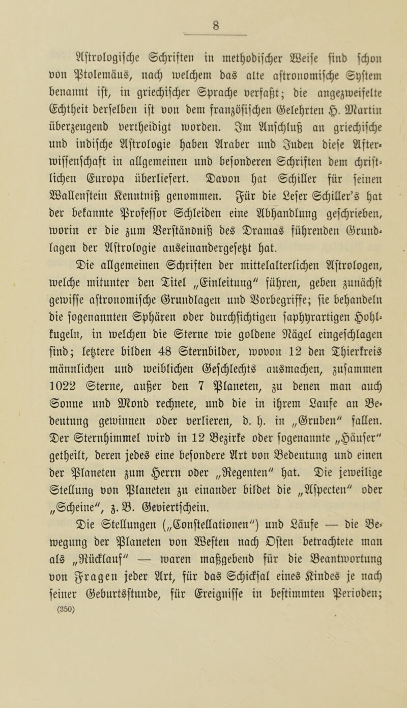 5lftroIogifc^e ©c^riften in met^obijc^er 2Beife finb fc^on non ^tolemdug, nad^ tnelc^em bag aite aftronomifc^e @^ftem benannt ift, in griec^ijc^er ©prac^e nerfafet; bie angej^weifelte ©c^t^eit berfelben ift non bem frangofifc^en (S^ele^rten §. SJtartin iibergeugenb nert^eibigt loorben. Sni ^nfd^lug an griecf)ifc^e unb inbifc^e 5Iftrotogie l^aben Hraber unb ^nben biefe 5lfter» wiffenfc^aft in aUgemeinen unb befonberen @c^riften bem cbrift= Ii(^en ©uropa iiberliefert. SDaoon ^at ©chiller fiir feinen SBaQenftein tontnig genommen. giir bie Sefer ©cf)itler’g ^at ber befannte ^rofeffor ©c^Ieiben eine 51b|anblung gef(^rieben, morin er bie jum SSerftdnoniB beg 2)ramag fiil^renben ©runb* tagen ber ^Iftrologie augeinanbergefept ^at. 2)ie aUgemeinen ©cpriften ber mittelaltertic^en ^Iftrologen, meldje mitunter ben 5^itel „@inleitung fii^ren, geben jundd)ft gemiffe aftronomifc^e ©runblagen unb S[^orbegriffe; fie be^anbeln bie fogenannten ©p^dren ober burd^fid^tigen fap^prartigen §ot)t* fugein, in meld^en bie ©terne mie gotbene S^tdget eingefc^tagen finb; leptere bilben 48 ©ternbilber, moron 12 ben S^^ierfreig mdnniicpen unb meiblictien ©efc^lec^tg augmac^en, jufammen 1022 ©terne, auger ben 7 ^laneten, gu benen man aucg ©onne unb 9)ionb recgnete, unb bie in igrem Saufe an S3e* beutung geminnen ober nerlieren, b. g. in „@ruben fallen, ^^er ©terngimmel mirb in 12 Se^irfe ober fogenannte „§dufer getgeitt, beren jebeg eine befonbere Slrt non Sebeutung unb einen ber ^taneten §um §errn ober „9ftegenten gat. SDie femeilige ©tellung non ^taneten gu einanber bitbet bie „5lfpecten ober „©cgeine, 3. S3, ©eniertfdgein. ®ie ©tellungen („(5onftetIationen) unb Sdufe — bie 58e* megung ber ^taneten non SSeften nacg Often betracgtete man alg „9tudtauf — maren maggebenb fiir bie S3eantmortung non gragen jeber Slrt, fiir bag ©dgicffal eineg ^inbeg je nacg feiner @eburtgftunbe, fiir ©reigniffe in beftimmten S^erioben; (350)