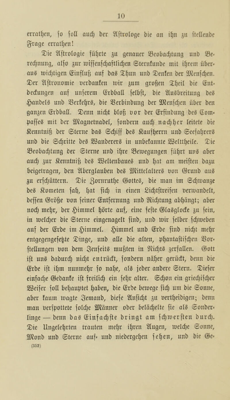 errat^en, fo foU auc^ ber SIftroIoge bie an i^n 511 ftelleiibe grage erratljen! ®te Slftrologie fii^rte gu genauer 33eobac^tung unb Se* redjnuiig, alfo §ur iuiffenfc^aftdd^en ©ternfunbe mit i^rem iiber* au^ tt)idjtigen (Sinflufe ciuf bal unb ®enfen ber 9}ienf(^en. S)er 5l[tronomie uerbonfen tuir gum grogen bie Snt* beduugen auf unferem ©rbbad felbft, bie 5(u§breituug be§ §aubel^ unb 53erfe^r§, bie 3Serbinbung ber 9J^en(djeu iiber ben gangeu (Srbbad. ^iDenu uid)t blog oor ber ©rfiubuug be§ Som* puffed mit ber SO^aguetuabet, fonberu aucg nadjger teitete bie S^enntuig ber ©terue ba§ ©i^iff be§ ^aufgerrn unb ©eefogrerg unb bie ©cgritte bel SBaubererg in unbefaiiute SSetttgeile. Xie S3eobad)tung ber ©terue unb igre ^emegungen fiigrt un§ aber aucg gur ^’euntuig be§ SBeUenbaue^ unb gat am meiften bagu beigetragen, ben 5tberg(auben be§ TOttetalterS non @runb aus gu erfdjiittern. ^ie ^otnrutge @otte§, bie man im ©cgroange be§ ^ometen fag, gat ficg in einen Sicgtftreifeu nermanbelt, beffen ©roge non feiner ©ntfernung unb S^icgtung abgdngt; aber nod; megr, ber §immel gbrte auf, eine fefte ©la^gtode gu fein, in melcger bie ©terue eingenagett finb, unb mir fetber fcgmeben auf ber (Srbe im §immel. §immel unb @rbe finb nicgt megr entgegengefegte ^inge, unb ade bie alten, pgantaftifcgen 55or* ftedungen non bem i^enfeitg mugten in 92idjt§ gerfalien. ®ott ift ung baburcg nicgt entriidt, fonberu ndger geriidt, benn bie @rbe ift igm nunmegr fo uage, al§ jeber anbere ©tern. ^5)iefer einfadje @ebanfe ift freilid; ein fegr alter, ©cgon ein griedjifcger SSeifer fod begauptet gaben, bie (Srbe betnege ficg urn bie ©onne, aber faum magte i^emaub, biefe 5lnfid)t gu nertgeibigen; benn man nerfpottete foidje dJJduner ober beldd)ette fie al§ ©onber* tinge — benn ba§ ©infadjfte bringt am fcgmerfteu burcg. ^Die Ungetegrten trauten megr igren Hugen, melcge ©onne, $)JJonb unb ©terne aug unb niebergegen fegen, unb bie @e* (362)