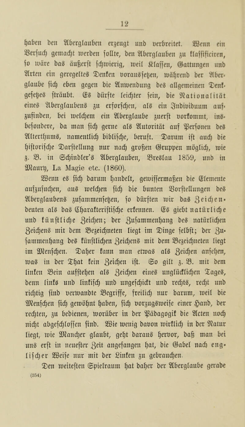 ^aben ben ^berglauben er^eugt unb uerbreitet. SSenn ein SSerfurf) genmc^t toerben foUte, ben 5(berglau6en gu flaffificiren, fo ludre ba§ dugerft (c^tuierig, ineil ^(affen, ©attungen unb 5lrten ein geregelteg ®enfen norangfe^en, tnd^renb ber Vlber* glaube fic^ eben gegen bie Slnroenbiing be§ atigemeinen ‘I)enf« gefejeg ftrdubt. biirfte leic^ter fein, bie S^ationalildt eine§ ^berglanbeng gu erforfdjen, ai^ ein ^nbbibuum auf» gufinben, bei inelc^em ein Slberglaube juerft norfommt, ing* befonbere, ba man fic^ gerne a(§ Slutoritdt auf ^er(onen be§ Hltert^nmg, namentlid^ biblifc^e, beruft. 2)arum ift auc^ bie [)iftorifd)e ©arftetlung nur nad) graven ©ruppen moglid), mie §. S3, in @c^inbler’§ Slberglanben, S3reglau 1859, unb in 3JJanrp, La Magie etc. (1860). SSenn e§ fi(^ baruni l)anbelt, gemifferma^en bie Clemente auf^nfudjen, au§ melc^en fic^ bie bunten SSorftedungen be§ SlberglaubenS pfammenfe|en, jo burften mir ba§ beuten al§ bo§ S^arafteriftifc^e erfennen. giebt natiirlic^e unb fiinftlic^e Qdd)cn; ber natiirlic^en geic^eng mit bent S3e5eic^neten liegt im ®inge felbft; ber gu* fammen^ang bel fiinfllic^en geid)en§ mit bem S3e3eic^neten liegt im 9JJenf(^en. ®o^er fann man etmag all geic^en anfe^en, mal in ber ST^at fein geic^en ift. @o gilt j. S. mit bem linfen S3ein aufftel^en all geic^en einel ungliidlic^en SEagel, benn Itnfl unb linfifc^ unb ungefc^idt unb recall, rec^t unb ric^tig finb oermanbte ^egriffe, freilic^ nur barum, meil bie SJtenfc^en fic^ gemo^nt ^aben, fic^ oorgugimeife einer §anb, ber rec^ten, gu bebienen, moriiber in ber ^dbagogi! bie Slcten noc^ nic^t abgefc^loffen finb. SBie menig baoon mirflid^ in ber 9^atnr liegt, mie SJtanc^er glaubt, ge^t baraul ^eroor, bag man bei uni erft in neuefter gelt angefangen Ijat, bie ©abel nad) eng* lifc^er SSeife nur mit ber fiinfen gu gebraucgen. SDen meiteften ©pielraum gat bager ber Slberglaube gerabe (354)