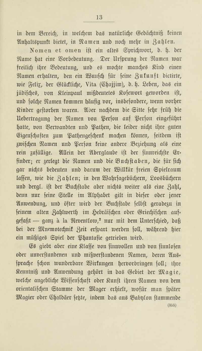 in belli Sereid^, in luelc^em ba§ natiirlic^e ©ebdc^tnig feinen ^nl)alt§puiift bietet, in D^amen uitb nod) me^r in Nomen et omen ift ein alte§ ©pridjioort, b. f). ber Minnie ^at eine SSorbebentnng. ®er Urfprnng ber D^amen mar freilid) i^re Sebentnng, nnb module mand^eS ^inb einen 9?amen er^alten, ben ein SSnnfd) fitr feine bictirte, mie gelif, ber (^liicflic^e, Vita (S^ajjim), b. t). Seben, ba§ ein jiibifdjeg, non ^leinpanl ini§bentete§ Sl’ofemort gemorben ift, nnb foId)e D^amen fominen bdnfig oor, inSbefonbere, menu oor^er ^'inber geftorben maren. 3lber nac^bem bie @itte fe^r friil^ bie Uebertragnng ber 92ainen non ^erfon anf ^erfon eingefii^rt I^Qtte, Don SSermanbten nnb ^att)en, bie leiber nid)t i^re gnten ©igenfd^aften gum ^atf)engefd)enf mac^en tonnen, feitbem ift gmifd)en 9^amen nnb ^erfon feine anbere iBegie^ung otg eine rein gufddige. 5lflein ber Stbergtanbe ift ber finnreid)fte @r* finber; er gertegt bie iRamen nnb bie 33 nd) ft a ben, bie fiir fid^ gar nic^tg bebeuten nnb barum ber SBillfur freien ©pielraum laffen, mie bie m ben SBa^rfagebiidjern, £oo§bud)ern nnb bergt. ift ber 33nd)ftabe aber nid)t§ meiter at§ eine benn nnr jeine @tefle im 2ttpt)abet gilt in biefer ober jener Slnmenbung, nnb ofter mirb ber 33ud^ftabe felbft gerabegu in feinein atten §ebrdi(c^en ober @ried)ifd)en auf» gefogt — gong a la SfteDentlom,^ nnr init bem Unterfd)ieb, bog bei ber Slinemotecgnif 3^^i erfbort merben fod, mdbrenb l^ier ein miigigeg ©piet ber ^gontofie getrieben mirb. giebt ober eine Sttoffe Don finnooden nnb Don finidofen ober unDerftonbenen nnb migDerftanbenen iJtoinen, beren 3Iu§* fprocge fd)on munberbore SBirfungen gerDorbringen fod; igre Slenntnig nnb 3(nmenbnng gegbrt in ba§ ©ebiet ber ai^ogie, metcge ongeblicge SBiffenfcgaft ober Slnnft igren 9^amen Don bem orientotifcgen ©tomme ber SiRoger ergielt, mofiir man fpdter SJ^agier ober Sgotbder fepte, inbem ba§ an§ iBabpton ftammenbe (355)