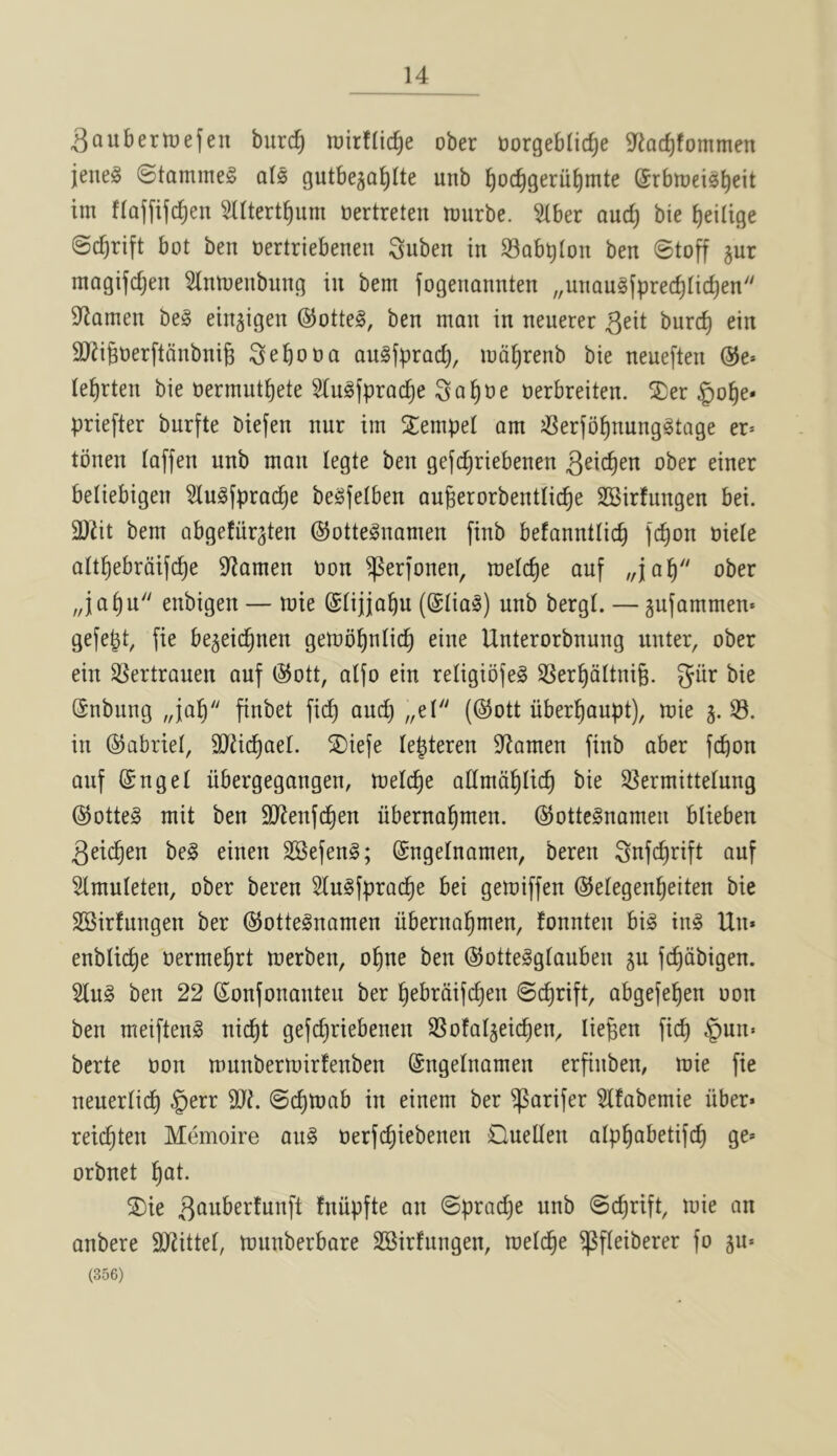 SauberlDefen burc^ wirflic^e ober Dorgeblic^e 9^eacf)fommen jeneg (Stammeg als gutbeja^lte unb ^oc^gerii^mte ©rbrneisb^it tm flaffifc^en 5IUert§um tiertreten ttjurbe. ^ber aud) bie ^eilige ©c^rift bot ben nertriebenen Suben in SBobblon ben ©toff jur magifdjen Hnioenbung in bem fogenannten „unau§fpred)tid)en Seamen be§ ein^igen ®otte§, ben man in neuerer geit bnrc^ ein SJiigoerftcinbnig i^ebooa augfprad), md^renb bie neueften @e* le^rten bie oermut^ete ^ngfprac^e Sa^oe oerbreiten. ®er §ot)e* priefter burfte biefen nnr im SEempet am J8erfbt)nung§tQge er= tbnen taffen unb man legte ben gefd)riebenen ober einer beliebigen Slu^fprac^e be^felben augerorbentlic^e SBirfungen bei. OJZit bem abgefiir^ten ©otteSnamen finb befannttic^ fc^on oiete att^ebrdifc^e S^tamen non ^erfonen, metc^e auf „ia^ ober „ia^u enbigen — mie ©tijio^u (@Iia^) unb bergt. — gufammen* gefe^t, fie bejeic^nen gemb^ntic^ eine Unterorbnung unter, ober ein SSertrauen auf ®ott, atfo ein religiofeS SSer^dltnig. giir bie (Snbung „ia^ finbet fic^ auc^ „el (@ott uber^aupt), mie 5.33. in ©abriel, SJJic^ael. S)iefe lepteren D^amen finb aber fcbon auf @ngel libergegangen, melc^e admd^tic^ bie S^ermittelung ®otte§ mit ben OJienfd^en uberna^men. @otte§namen blieben 3ei(^en be§ einen SSefenS; ©ngelnamen, beren Snfc^rift auf 3lmuleten, ober beren 2lu§fprac^e bei gemiffen ©etegen^eiten bie SSirtungen ber @otte§namen uberna^men, fonnten bi§ in^ Un* enblid)e oerme^rt merben, o^ne ben @otte§gtauben 5U fc^dbigen. 3lu§ ben 22 (Sonfonanten ber ^ebrdifc^en ©c^rift, abgefel^en oon ben meiften^ nic^t gefc^riebenen 3Sofal5ei(^eiv liegen fic^ §un« berte oon munbermirfenben (Sngelnamen erfinben, mie fie neuerlid^ §err 9J?. ©c^mab in einem ber ^arifer 3lfabemie iiber* reic^ten Memoire an§ oerfc^iebenen Cluellen alp^abetifc^ ge* orbnet ^at. ®ie ^‘^wberfunft fniipfte an ©pra^e unb ©c^rift, mie an anbere 9J2ittet, munberbare SSirfnngen, melc^e ^fleiberer fo 5n» (356)