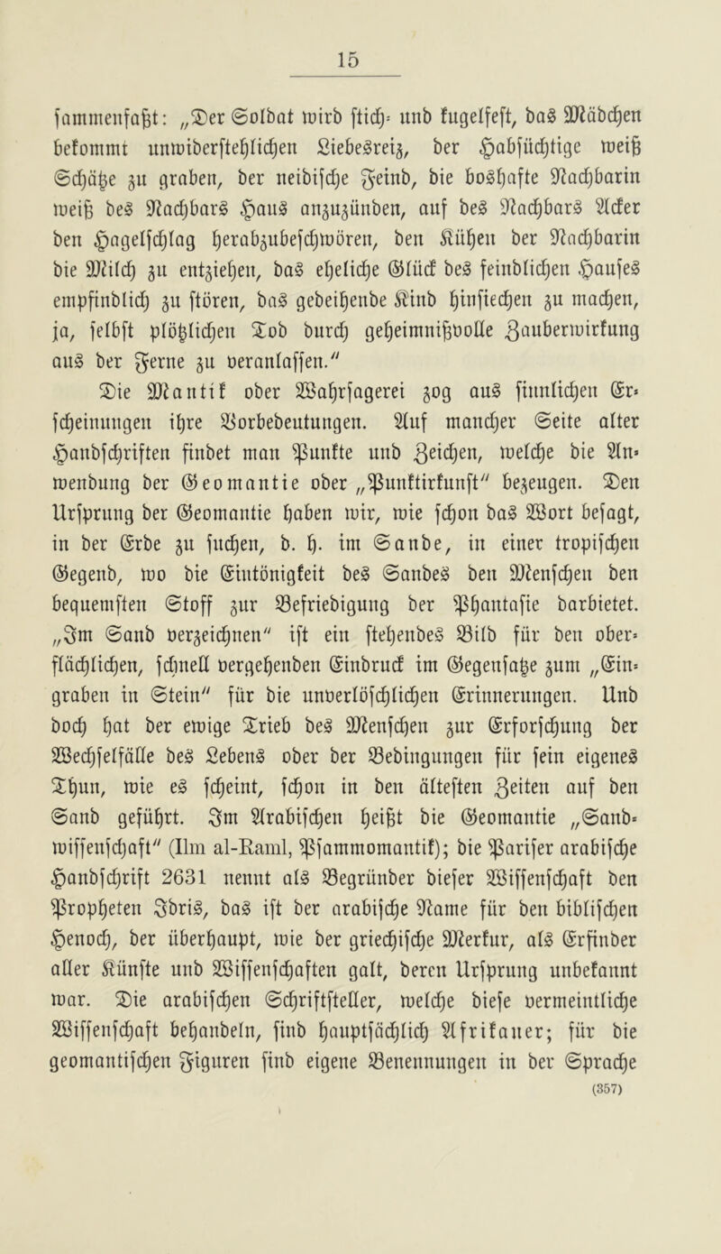 fammenfa^t: „S)er @oIbat wixb unb fugelfeft, ba§ 3J2abc^en kfonimt iinnjtberfte^Iic^en Siebe^rei^, ber ^abfiic^ttge treig ©d)Q|e gu graben, ber neibijdje getnb, bie bol^afte D^adjbarin Jueig beg D^ac^barg §aug ongu^iinben, auf beg S^oc^barg 5(der ben ^agelfd^lag ^erab^ubefc^tnoren, ben Slnl^en ber D'^ac^barin bie 9}2il(^ gu entgie^en, bag eljelid^e ©liid beg feinblic^en .^aufeg empfinblid) gii ftbren, bag gebei^enbe li!inb ^infied^en gu mac^en, ja, felbft plbblic^en Stob burc^ ge^eimnignoHe g^^uberiuirfung ang ber gerne gu neranlaffen. S)ie 9}lantif ober SKa^rfagerei gog ang ftnnli(^en @r» fc^einungen i^re ^[^orbebeutungen. 5luf manc^er ©eite alter §anbfc^riften finbet man ^unfte unb Qt\d)tn, mel(^e bie 5ln» menbung ber ©eomantie ober „^unftirfun[t begeugen. 2)en Urlprung ber ©eomantie bciben mir, mie fc^on bag SBort befagt, in ber (Srbe gu fnc^en, b. tm ©anbe, in einer tropijc^en ©egenb, mo bie ©intonigfeit beg ©anbeg ben SOJenfc^en ben bequemften ©toff gur 33efriebigung ber ^^antafie barbietet. „3nt ©anb Oergeic^nen ift ein fte^enbeg ^ilb fiir ben ober= f(dd)Ii(^en, fdmeU oerge^enben ©inbrud im ©egenfape gum „@in* graben in ©tein fiir bie nnoerIbfd)Iic|en ©rinnernngen. Unb bod) ^at ber emige ^^rieb beg Slienfc^en gur ©rforfc^ung ber SBec^felfdlle beg Sebeng ober ber 33ebingungen fiir fein eigeneg Spun, mie eg fc^eint, fc^on in ben dtteften ©onb gefiifirt. Qm Strabifc^en ^ei§t bie ©eomantie „©anb* miffenjdjaft (11m al-Raml, ^(ammomantif); bie ^arifer arabifd^e §anb(d}rift 2631 nennt alg Segriinber biefer SSiffenfd^aft ben ^rop^eten Sbrig, bag ift ber arabijc^e 9^ame fiir ben biblifdjen §enoc^, ber iiber^aupt, mie ber griec^ifc^e SJierfur, atg (Srfinber aHer J^iinfte unb 2Siffen(d)aften gait, beren Urfprung unbefannt mar. ^ie arabifd)en ©c^riftfteHer, melc^e biefe oermeintIid)e SSiffenfc^aft befianbein, finb f)anptfdd)Iid) Hfrifaner; fiir bie geomantifd)en gigiiren finb eigene S3enennungen in ber ©prac^e (357)