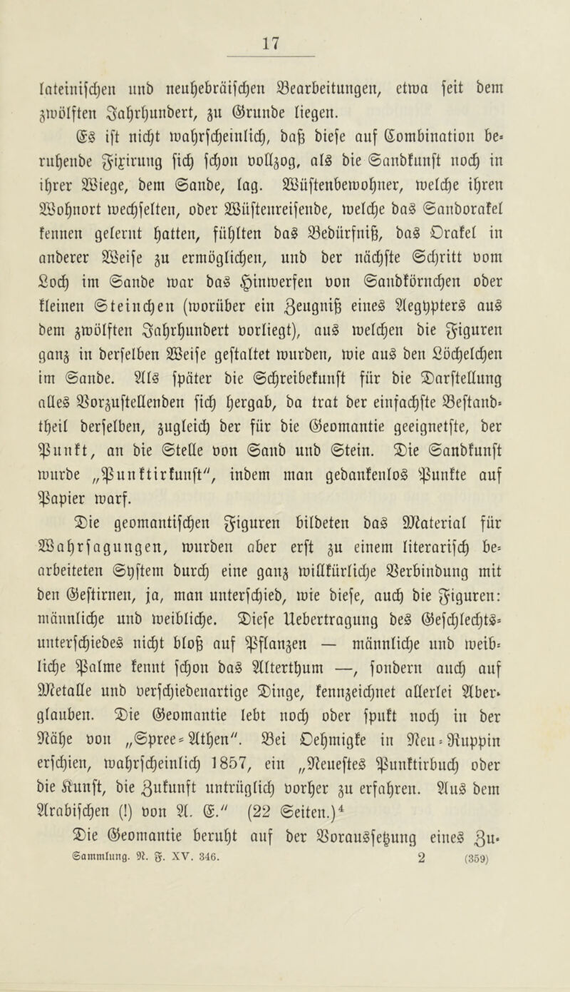 latehufdjeii iinb neu^ebrdifdjen S3earbeitungeu, etma feit bem giublften ^a^r(}unbert, ju @runbe liegen. ift nidjt luai^rfc^eiitlid), ba^ biefe auf Combination be» rn^enbe gifirung fic^ fd)on ood^og, atg bie ©anbfunft noc^ in i^rer SBiege, bem ©anbe, tag. SBiiftenbemo^ner, metd)e i^ren 3Bo§nort mec^fetten, ober SBiiftenreifenbe, metd^e ba§ ©anborafet fennen geternt l^atten, fii^tten ba§ S3eburfni§, bag Orafet in anberer SSeife gu ermbgtic^en, unb ber ndd^fte ©d)ritt oom Soc^ im ©anbe mar bag §inmerfen oon ©anbfbrnc^en ober fteinen ©teinc^en (moriiber ein eineg Stegbpterg aug bem jmbtften ^a^r^unbert oortiegt), aug metc^en bie giguren ganj in berfelben SSeife geftattet murben, mie aug beu Soc^etc^en im ©anbe. Sttg fpdter bie ©c^reibefunft fiir bie ^5)arftettung atleg ^^orguftellenben fic^ tjergab, ba trat ber eiufac^fte 33eftanb» t^eit berfetbeu, gugteicb ber fiir bie ©eomantie geeignetfte, ber ^uuft, an bie ©tetle oon ©anb unb ©tein. ^ie ©anbfunft murbe „^unftir!unft'', inbem man gebanfeutog ^.punfte auf papier marf. 2)ie geomantifd^en giguren bilbeteu bag SJiateriat fiir 2Bat)rfagungen, murben aber erft ^u einem titerarifc^ be= arbeiteten ©pftem burc^ eine gau§ mitifurtidje SSerbiubung mit beu ©eftirnen, ja, man unterfd)ieb, mie biefe, aucb bie giguren: mduntic^e unb meiblic^e. 2)iefe Uebertraguug beg @efdjted}tg= uuterfd^iebeg uic^t bto§ auf ^ftangen — mduntidje unb meib^ Iid)e ^atme feuut fc^on bag 5tttertbum —, fouberu and) auf DJietatle unb oerfd)iebeuartige ^iuge, fenngeidjnet attertei 5tber» gtauben. ®ie ©eomantie lebt nod) ober fpuft nod) in ber 97d^e oon „©pree^ 5tt^en. S3ei 0e^migfe in 97eu»91uppin erfc^ien, ma^rfc^eintid) 1857, ein „97euefteg ^uuftirbudj ober bie Slunft, bie untriigtid) oor^er gu erfa^reu. 5lug bem Hrabifc^en (!) oon 2(. C. (22 ©eiten.)^ S)ie ©eomautie beru^t auf ber SSoraugfe^ung eineg 3u« Sammiung. g. XV. 346. 2 (359)