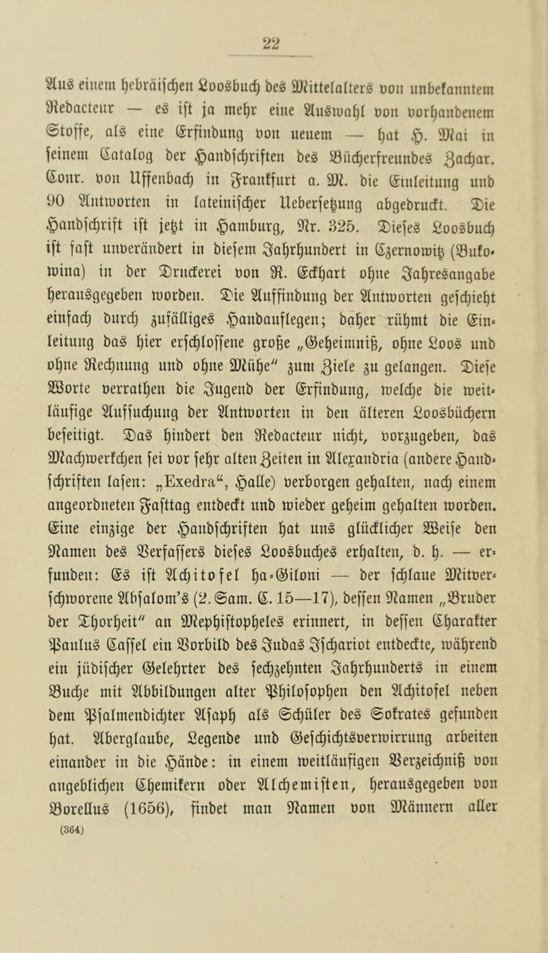 einem ^ebraifc^en Coo^buc^ be^ 9}^ittela(ter^ Don unbefanntem Sf^ebacteiir i[t ja nte^r eine Don Dor^anbenem @toffe, q(§ eine (Srftnbung Don ueuem — ^at §. SD^ai in feinem (Catalog ber .^anbfc^riften be§ ^iic^erfreunbe^ 6onr. Don Uffenbad^ in 3Ji. bie (Sinleitnng unb 90 5(ntn)orten in lateinifc^er Ueberfe^ung abgebrucft. ®ie §anbf(^rift ift je^t in gambiirg, 9^r. 325. ^ie(e§ Soosbuc^ ift faft unDerdnbert in biefem ;3a^rf)unbert in Saernotoil (53ufo* loina) in ber 2)rncEerei Don 9^. ©cf^art o^ne ^a^resangabe ^erauggegeben toorben. ST'ie Sluffinbung ber 9lntn)orten gejc^ie^)t einfac^ burc^ gufoOigeg ^anbanflegen; ba^er bie @in* leitung ba§ ^ier erfc^Ioffene groge „®e^eimni6, o^ne £oo§ unb o^ne 9iec^nung unb o^ne SRii^e gum ^kk gu gelangen. S)iefe SSorte Derratl^en bie ^ugenb ber (Srfinbnng, melc^e bie toeit* Idufige 9(uf(uc^ung ber Stntmorten in ben dUeren Soogbiid^ern befeitigt. ©aS l^inbert ben 9^ebactenr nic^t, Dorgugeben, bas SRac^merfcfjen fei Dor fe^r alten^eiten in SOefanbria (anbere §anb« fc^riften lafen: „Exedra“, ^alle) Derborgen ge^alten, nad) einem angeorbneten gafttag entbecft nnb toieber ge^eim ge^alten toorben. (Sine eingige ber §anbfc^riften l§at un§ gtiicflic^er SSeiJe ben 9lamen be§ SSerfafferg biefeS 2oo§bu(^e§ er^alten, b. — er* funben: ift 9lct)itofeI ^a*(55ironi — ber fc^faue SD^itoer* fd^tDorene 9lbfatom’§ (2.@om. (S. 15—17), beffen 97amen „58ruber ber S^^or^eit an 9J2eb^iftop^eIe§ erinnert, in beffen S^arafter ^aulu§ (Saffel ein SSorbilb be§ Subo^ Sfc^anot entbedte, tod^renb ein jiibifc^er ©ele^rter be§ fed^gel^nten ^a^r^unbert^ in einem S3ud)e mit 9(bbilbungen alter ^^l^ilofop^en ben 5t(^itofeI neben bem ^falmenbic^ter ^Ifap^ at§ 0d)uler be§ ©ofrate^ gefunben ^at. Slbergtaube, Segenbe unb (SJefc^ic^t^Dermirrung arbeiten einanber in bie §dnbe: in einem meitidufigen SSergeic^nig Don angebtid^en (S^emifern ober 9llc^emiften, l^erau^gegeben Don SoreduS (1656), finbet man 97amen Don 9Jtdnnern alter (364)