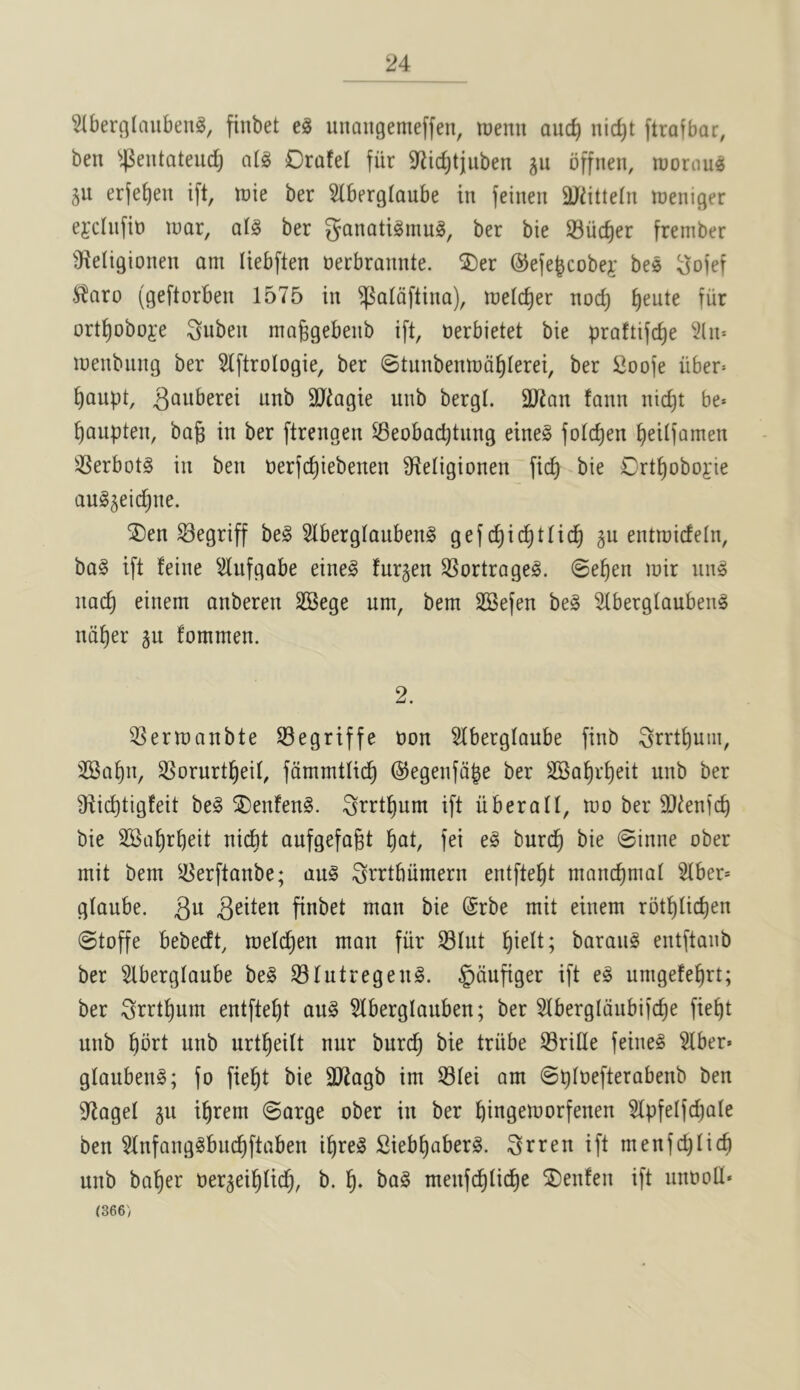 ^tbercjlaubeng, finbet eg unongemeffen, menu auc^ nic^t ftrafbar, ben ^^eutateudj atg Orafel fiir 9^^i(^tjuben ju offnen, mornug ju erfe^en ift, me ber 5(berglaube in feinen 9Jdtte(n lueniger ejchiftt) luar, alg ber ganatigmug, ber bie S3ucf)er frember 3^eligionen am Uebften nerbrannte. ®er ©eje^cobej' beg go)ef .^^aro (geftorben 1575 in ^a(dftina), meic^er noc^ ^eute fiir ort^oboje gnben maggebenb ift, nerbietet bie praftijcf)e 2(n= menbiing ber 5lftroIogie, ber ©tunbenmd^Ierei, ber Soofe iiber^ ^aupt, unb SJtagie unb bergt. SJJan !ann nicf)t be» ^aupten, bag in ber ftrengen ^eobacgtnng eineg fotcgen geitfamen ^Serbotg in ben nerfcgiebenen Sf^etigionen ficg bie Crtgoboj:ie aug^eicgne. ®en ^egriff beg 51berglanbeng gef cgicgtticg gu entmideln, bag ift feine ^^ufgabe eineg furgen SSortrogeg. @egen mir nng nacg einem anberen SSege urn, bem SSefen beg ^berglaubeng ndger gu fommen. 2. ^Sermanbte ©egriffe non ^berglaube finb grrtgum, 2Bat)n, SSorurtgeit, fdmmtiicg ©egenfdge ber SSagrgeit unb ber Dticgtigfeit beg ®enfeng. grrtgum ift iiberaU, mo ber 3)ienicg bie SKagrbeit ni(^t aufgefagt fei eg burcg bie 0inne ober mit bem ^5erftanbe; aug igrrttiiimern entftebt mancfimat Stber* glaube. bie @rbe mit einem rbtblicben ©toffe bebecft, metcben man fiir Slut barang entftanb ber 5lbergtaube beg Slutregeng. §dufiger ift eg umgefebrt; ber grrtbum entftebt aug 5lberglauben; ber 51bergldubi)cbe fiebt unb bbrt unb urtbeitt nur burcb bie triibe SriHe feineg ^ber« glanbeng; fo fiebt bie 3]7agb im Stei am ©gtoefterabenb ben 9^aget gu ibrem ©arge ober in ber bingemorfenen Slpfelfd)ate ben 5Infanggbncbftaben ibreg Siebbaberg. grren ift menfcbticb unb baber oer^eibticb, b. b* bag menfcbiid)e SDenfen ift unooU* (366)