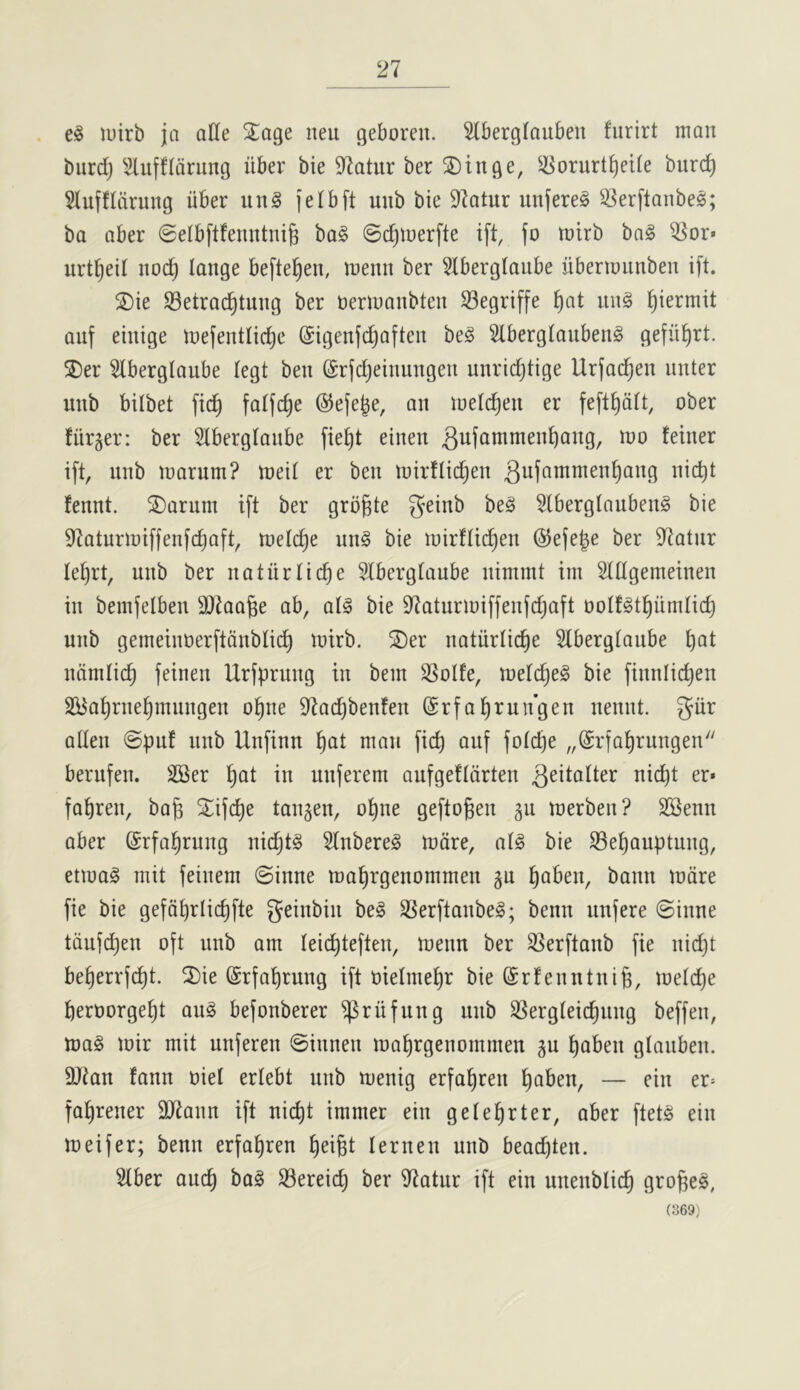 luirb ja alle 3^age neu geboren. 5lberglauben furirt man burdj ^^ufflaning iiber bie 97atur ber ®tnge, ^-Korurt^eile burc^ 5luffldrung iiber un§ (elbft unb bie 9ktur unfere^ ^^erftanbes; ba aber SelbftfeuntniB bo§ ©c^merfte ift, fo mirb bn§ ^or« urt^eil noc^ lange beftel^en, menn ber Slberglaiibe iibermiinben i[t. S)ie Setrac^tung ber nermanbten Segriffe ^at iin§ ^iermit auf ehtige tnefentlic^e (Sigenjdjaften be§ Slberglaubeiig gefii^rt. 2)er 5lberglaube legt ben (Srfdjeinungen unridjtige Urfa{^en iinter unb bilbet ftd^ fatfc^e @e(e^e, an melc^en er fe[t^dit, ober fiir^er: ber SIberglaiibe fie^t einen ^ufuuimen^ang, mo feiner ift, unb marum? meil er ben mirflid^en fennt. ^aruin ift ber grbgte geinb be§ 5lberglauben§ bie 97aturmiffenfc^aft, melc^e un§ bie mirflic^en ©efe^e ber 97atur le^rt, unb ber natiirlic^e Slbergtaube nimmt ini StUgemeinen in bemfelbeu 9}taa§e ab, al^ bie 97aturmiffenfdjaft oolfgt^iimtic^ unb gemeinoerftdnblic^ mirb. ®er natiirlic^e 5tbergtaube ^at ndmlid^ feinen Urfprung in bein 3SoIfe, metd)e§ bie finniidjen SBa^rne^mungen o^ne 97ad)benfen (Srfal^run’gen uennt. giir alien @puf unb Unfinu ^at man fic^ auf folc^e „@rfa^rungen berufen. 2Ser ^at in unferem aufgefldrten fabren, bag ^^ifcge tauten, ogne geftogen 511 merben? SSenn aber (Srfabrung nidjtg Slnbere^ mdre, al§ bie S3ebauptung, etmag niit feinem @inne ma^rgenommen ju gaben, bann mdre fie bie gefdgrlicgfte geinbin be§ S[^erftanbe§; benn unfere ©inne tdufdjen oft unb am leidgteften, menu ber S^erftaub fie nid)t begerrfcgt. ^ie ©rfagrung ift oielmegr bie (Srfenutuig, melcge geroorgegt au§ befonberer ^riifung unb SSergleicgung beffen, ma§ mir mit unferen ©innen magrgenommeu ju gaben glauben. 9}?an fann oiel erlebt unb menig erfagren gaben, — ein er= fagrener 3)7ann ift uicgt immer ein gelegrter, aber ftet§ ein meifer; benn erfagren geigt lernen unb bead)ten. Slber aucg ba§ 33ereicg ber iltatur ift ein unenblicg groge§, (369;