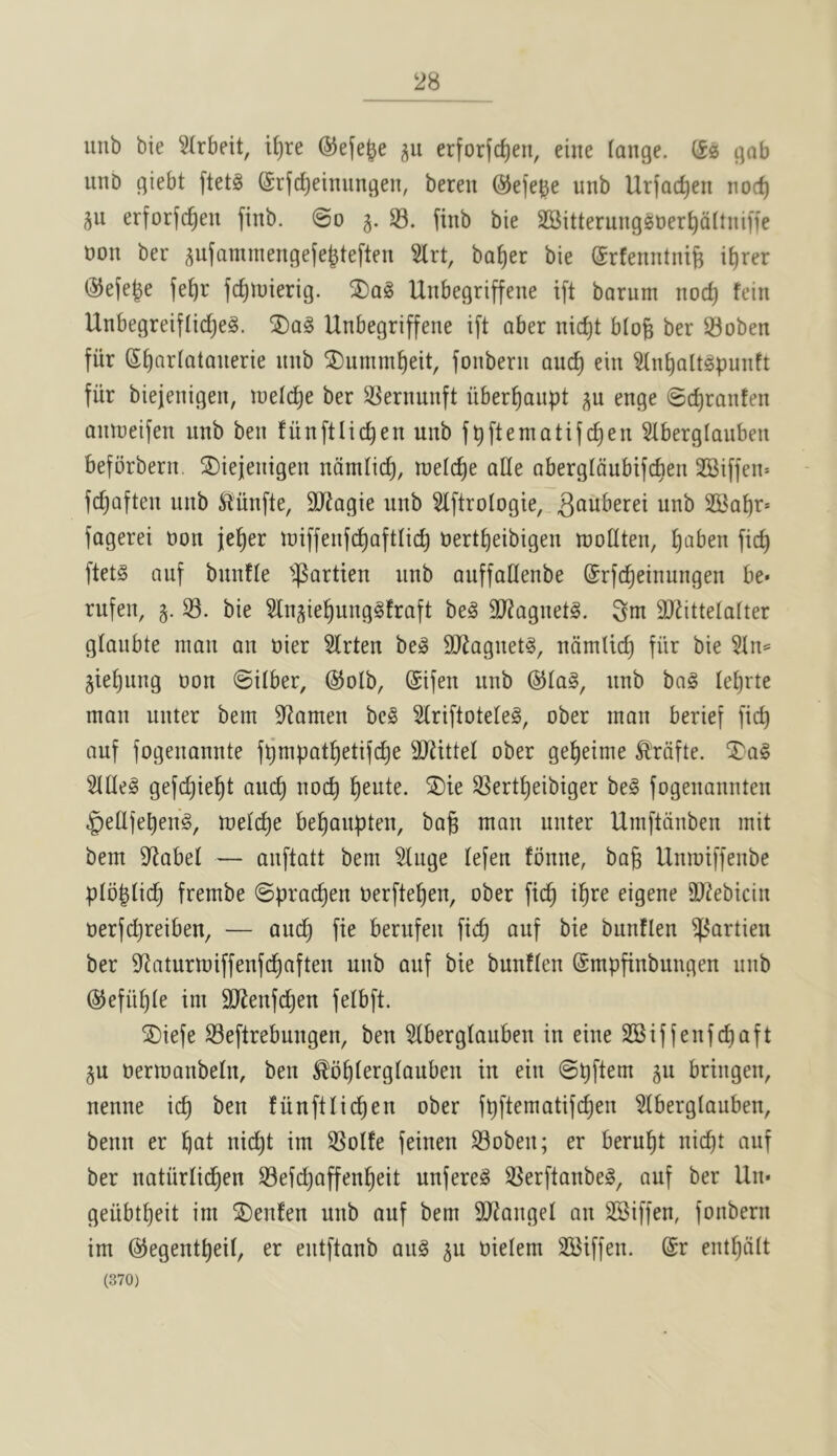 28 iiub bie 5Irbeit, i^re (55e(e|e erforfd)en, eine lange. CSs gab uiiD giebt ftetg ©rfc^einungen, beren ©ej'e^e unb Urjac^en iiocf) 511 erforjc^en finb. @0 §. S3, finb bie SSitterungsoer^dltniffe t)on ber aufammengefejtefteu Slrt, ba^er bie (Srfenntnife i^rer ®e(eje fd)iDierig. Unbegriffene ift barum nod) fein Unbegreiflidjeg. Unbegriffene ift aber nid)t blo^ ber S3oben fiir St)Qr(atanerie nnb ®umm^eit, fonbern anc^ ein Sln^attgpunft fiir biejenigen, inelc^e ber S3ernunft nbert)aupt p enge @d)ranten annieifen unb ben funftlic^en unb f^ftematifd)en Stberglauben beforbern, ®iejenigen ndmiid), tneldie aHe abergtdubifcben SSiffein fc^aften unb ^nnfte, 30^agie unb Slftroiogie, unb 21^at)r* fagerei non je^er n)iffenfd)afttid) oert^eibigen njodten, ^aben fid) ftet§ auf bnnfte ■partien nnb auffadenbe ©rfc^einungen be* rufen, S3, bie Sln^ie^ungSfraft beg SO^agnetg. 3m SJ^ittelalter glanbte man on oier Strten beg SJ^agnetg, ndmtic^ fiir bie Stn»= gietjung non ©itber, ®olb, (Sifen unb ©tag, nnb bag letjrte man unter bem D^amen beg Slriftoteleg, ober man berief fic^ auf fogenannte f^mpat!^etifd)e SJiittel ober ge^eime ^rdfte. ^ag Sltleg gefi^ie^t auc^ nod) ^eute. 5Die SSert^eibiger beg fogenannten §etlfebeng, tnelc^e be^anpten, bag man unter Umftdnben mit bem S^abel — anftatt bem Singe lefen fbnne, bag Unmiffenbe pibglicg frembe ©pracgen oerftegen, ober ficg igre eigene SU^ebicin oerfcgreiben, — aucg fie bernfen ficg auf bie bunflen ^artien ber S^aturmiffenfcgaften unb auf bie bunflen (Smpgnbungen nnb (SJefiigle im 3Renfcgen felbft. jDiefe S3eftrebungen, ben Slberglauben in eine SBiffenfcgaft §u oermanbeln, ben ^b^lerglauben in ein ©gftem 511 bringen, nenne icg ben fiinftlicgen ober fgftematifcgen Slberglauben, benn er gat ni(^t im SSolfe feinen S3oben; er berugt nicgt auf ber natiirlicgen S3efd)affengeit unfereg S3erftanbeg, auf ber Un* geiibtgeit im SDenfen unb auf bem SJJangel an SSiffen, fonbern im ©egentgeil, er entftanb aiig ^u oielem SBiffen. @r entgdlt