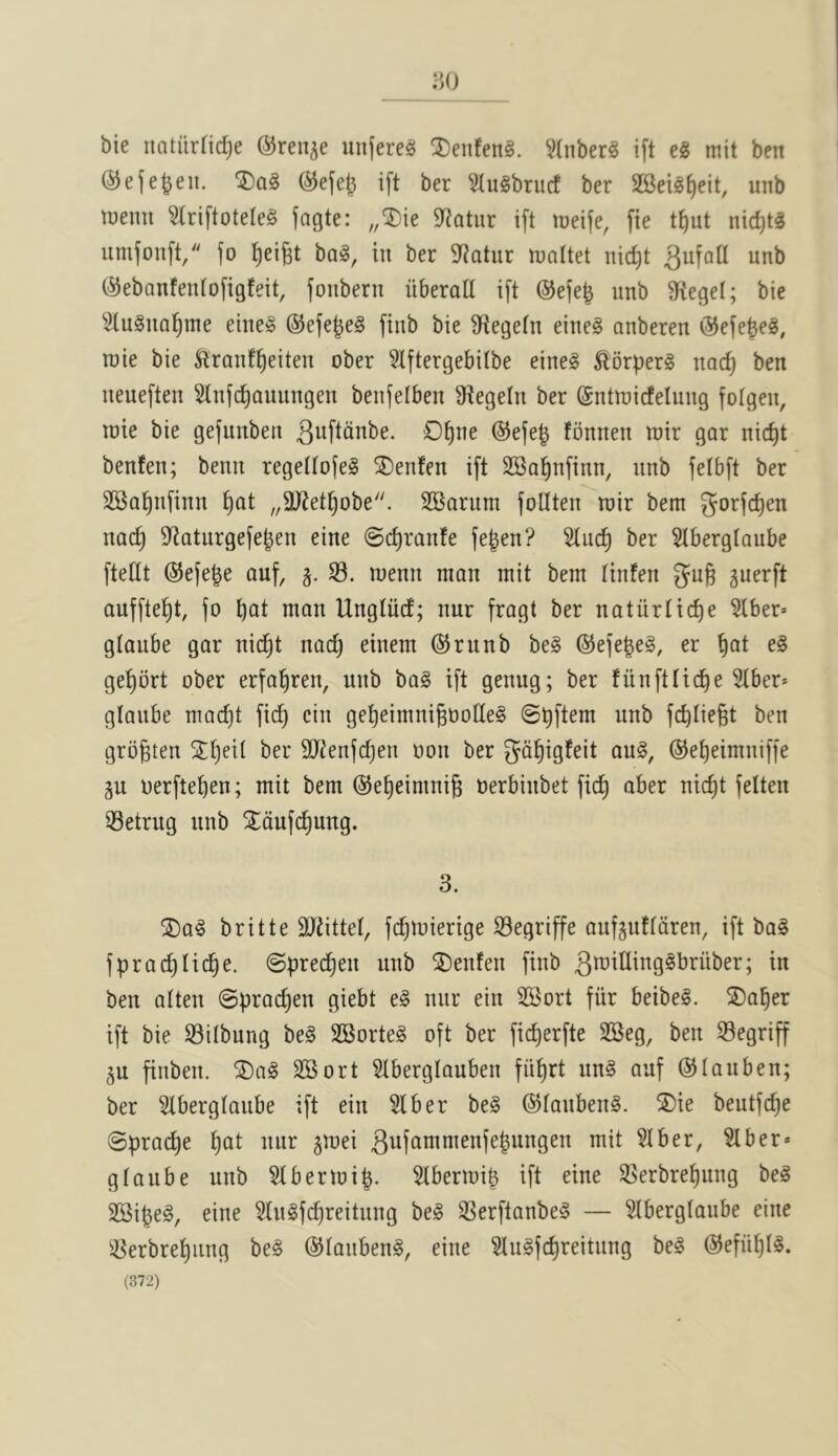 y>() bie natiirfidje ©reu^e iin(ere§ SDenfeng. ^^Inber§ ift eg mit ben ©efe^en. ®ag ®e(el^ i[t ber ^^lugbrucf ber 2Bei0{)eit, unb tnenit ^riftoteleg fagte: „®ie 9^atur i[t loeife, fie t^)ut nirf)tg umfouft, fo ^eigt bag, in ber 9^atur lualtet nic^t ^ufad unb (^ebQnfenfofigfeit, fonbern iiberad ift @efe^ unb fRec^el; bie Slugnal^nte eineg ©efe^eg fiub bie Sftegetn eineg anberen ^efe^eg, raie bie ^ranf^eiteu ober 5Iftergebi(be eineg ^Ibrperg nac^ ben ueueften 5(nfc^auungen beufelben Dtegein ber ©ntroicfelung fotgen, luie bie gefunben ^uftdnbe. O^ne ®efe^ fonnen wir gar nic^t benfen; beuu regeltofeg SDenfen ift SBa^nfinn, unb fetbft ber SSal^nfinn ^at „9}tet^obe''. SBarum foUten roir bem gorfc^en nac^ 9^aturgefejen eine ©c^ranfe fe^en? 5tu(^ ber 5tberglaube ftedt @efe^e auf, S3, wenn man mit bem linfen gug guerft auffte^t, fo t)cit man Ungliid; nur fragt ber natiirlid)^ Slber* gtaube gar nicf)t nad) einem ©runb beg ©efe^eg, er §at eg ge^brt ober erfal^ren, unb bag ift genug; ber fiinftlic^e Stber* gtaube mac^t fid) ciu ge^eimnigoodeg fdidegt ben grogten X^eit ber SJtenfc^en oon ber gd^igfeit aug, ©e^eimniffe gu oerfteben; mit bem ©e^eimnig oerbiubet fid^ aber nic^t felten SSetrug unb ^dufc^ung. 3. ®ag britte SJiittet, fc^mierige S3egriffe aufguftdren, ift bag fprac^tic^e. @prec^en unb SDenfen fiub ben atten ©prac^en giebt eg nur ein SSort fiir beibeg. ©a^er ift bie S3itbung beg SBorteg oft ber fic^erfte SSeg, ben S3egriff ju finben. ®ag SSort SIberglauben fii^rt ung auf ©tauben; ber Slbergtaube ift ein Slber beg ©taubeng. ®ie beutfd)e ©prac^e ^at nur §mei 3ufammenfe|ungen mit SIber, Slber* gtaube unb Stbermi^. Slbermi^ ift eine SSerbre^ung beg SSipeg, eine Stugfcpreitung beg SSerftanbeg — Slbergtaube eine S5erbre^iing beg ©taubeng, eine Slugfc^reitung beg ©efii^tg.
