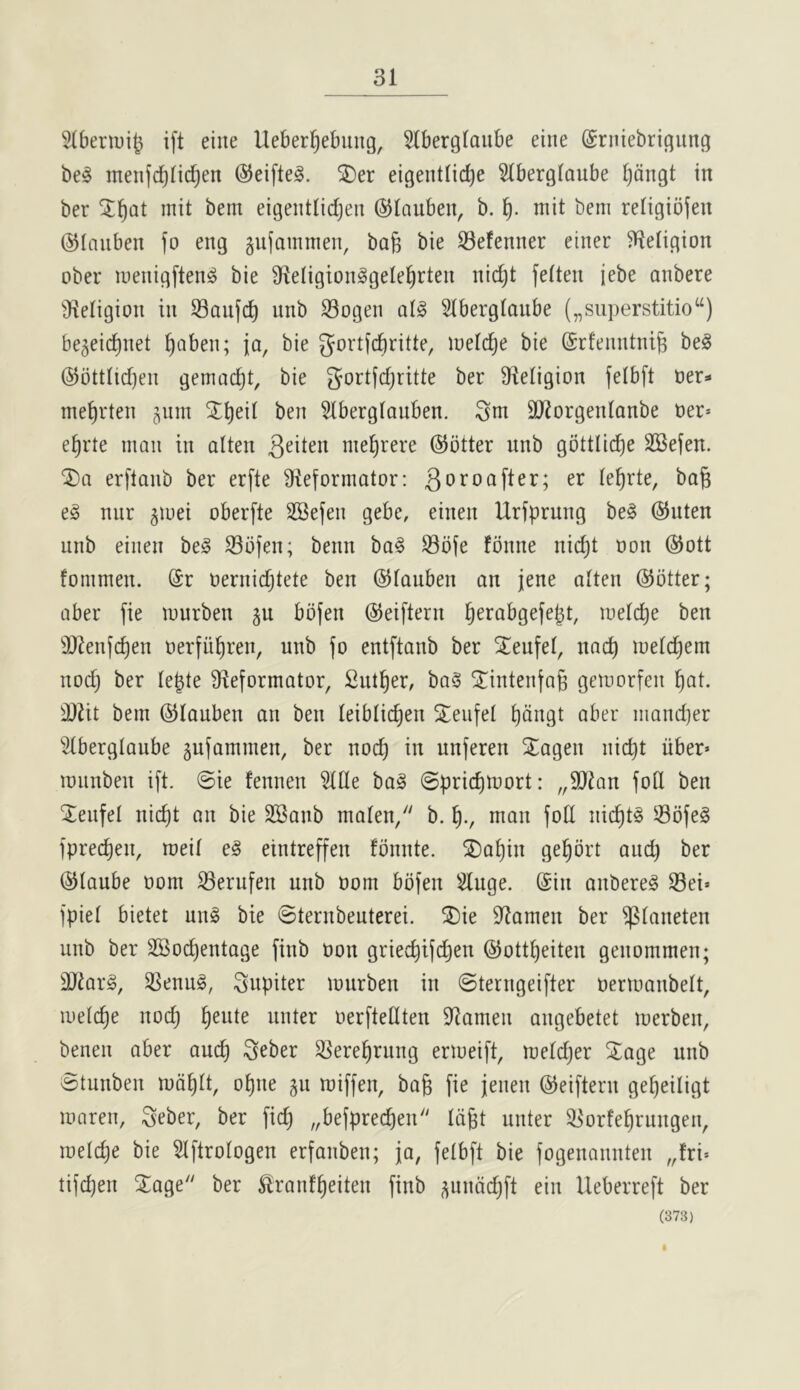 31 Slbenui^ ift eine Ueberfiebung, Slbergtaube eine ©rniebrigung be^ menfd^Iidjen ©eiftel. ^er eigentlic^e Slberglaube Ijcingt in ber mit bem eigentlidjen ©laubeu, b. mit bem reIigio(en ©lauben fo eng gujammen, bafe bie Sefenner einer Religion ober inenigften^ bie 91eIigionggeIe^rten nid)t feiten jebe anbere 91eIigion in SBaufc^ unb Sogen Stbergioiibe („siiperstitio“) be^eic^net ^oben; ja, bie gortfd)ritte, luelc^e bie ©rfeimtni^ be^ @bttiid)en gemac^t, bie gortjdjritte ber 9^1eIigion felbft ner* ine^rten jum X^eii ben 51berglauben. SdJorgetdanbe ner* e^rte man in alien nie^rere ©otter unb gottlic^e SBefen. erftanb ber erfte 91eformator: 3oroafter; er te^rte, ba^ e§ nur giuei oberfte SBejen gebe, einen Urfprung be§ ©nten unb einen beg S3bfen; benn bag S3bfe fbnne nid)t non ©ott fommen. Sr nernidjtete ben ©tauben an jene alien ©otter; aber fie lourben ju bbfen ©eiftern ^erabgefebt, luetc^e ben 3JJenf(^en nerfii^ren, unb fo entftanb ber S^eufet, nac^ joetc^em nod) ber Ie|te fReformator, Sntl^er, bag ^intenfag geiuorfen l^at. ^!}2it bem ©tauben an ben leiblic^en Steiifel t)dngt aber niandjer Stberglaube gufammen, ber nod) in unferen Stagen nic^t iiber* lounben ift. @te fennen Wt bag (Spridimort: „3Ran fotl ben Teufel nic^t an bie SBanb maten/' b. man fotl nic^tg Sofeg fprec^en, roeil eg eintreffen fbnnte. SDa^in ge^ort and) ber ©laube oom ^erufen unb oom bbfen 5luge. Sin anbereg 33ei» fpiel bietet ung bie Sternbeuterei. ^iDie 9^amen ber ^laneten unb ber SBoc^entage finb oon griec^ifc^en ©ottl^eiten genommen; DJiarg, ^enug, Jupiter murben in ©terngeifter nerioanbelt, loeld^e noc^ ^eute unter oerfiedten Seamen angebetet merben, benen aber auc^ i^eber ^ere^rung ermeift, meldjer 5^age unb vBtunben md^lt, ol)ne gu miffen, bag fie jenen ©eiftern gegeiligt maren, Seber, ber fid) „befprecgen Idgt uuter ^orfegrungen, loelcge bie ^Iftrologen erfanben; ja, fetbft bie fogenaunten „fri'- tifcgen 2^age ber ^ranfgeiten finb ^iindd)ft eiu Ueberreft ber